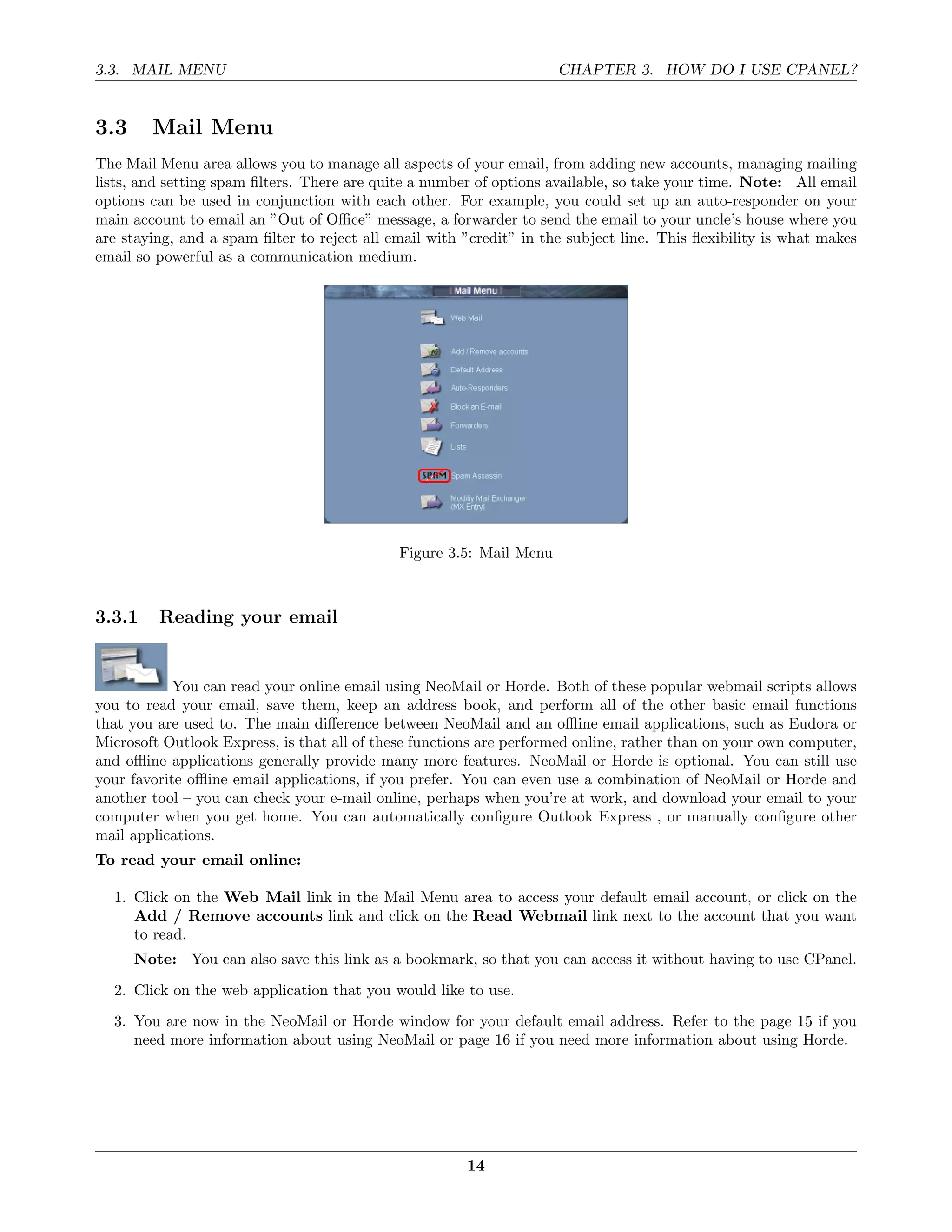 3.3. MAIL MENU                                                       CHAPTER 3. HOW DO I USE CPANEL?


3.3     Mail Menu
The Mail Menu area allows you to manage all aspects of your email, from adding new accounts, managing mailing
lists, and setting spam ﬁlters. There are quite a number of options available, so take your time. Note: All email
options can be used in conjunction with each other. For example, you could set up an auto-responder on your
main account to email an ”Out of Oﬃce” message, a forwarder to send the email to your uncle’s house where you
are staying, and a spam ﬁlter to reject all email with ”credit” in the subject line. This ﬂexibility is what makes
email so powerful as a communication medium.




                                             Figure 3.5: Mail Menu



3.3.1    Reading your email


            You can read your online email using NeoMail or Horde. Both of these popular webmail scripts allows
you to read your email, save them, keep an address book, and perform all of the other basic email functions
that you are used to. The main diﬀerence between NeoMail and an oﬄine email applications, such as Eudora or
Microsoft Outlook Express, is that all of these functions are performed online, rather than on your own computer,
and oﬄine applications generally provide many more features. NeoMail or Horde is optional. You can still use
your favorite oﬄine email applications, if you prefer. You can even use a combination of NeoMail or Horde and
another tool – you can check your e-mail online, perhaps when you’re at work, and download your email to your
computer when you get home. You can automatically conﬁgure Outlook Express , or manually conﬁgure other
mail applications.
To read your email online:

  1. Click on the Web Mail link in the Mail Menu area to access your default email account, or click on the
     Add / Remove accounts link and click on the Read Webmail link next to the account that you want
     to read.
      Note: You can also save this link as a bookmark, so that you can access it without having to use CPanel.
  2. Click on the web application that you would like to use.
  3. You are now in the NeoMail or Horde window for your default email address. Refer to the page 15 if you
     need more information about using NeoMail or page 16 if you need more information about using Horde.




                                                       14
 