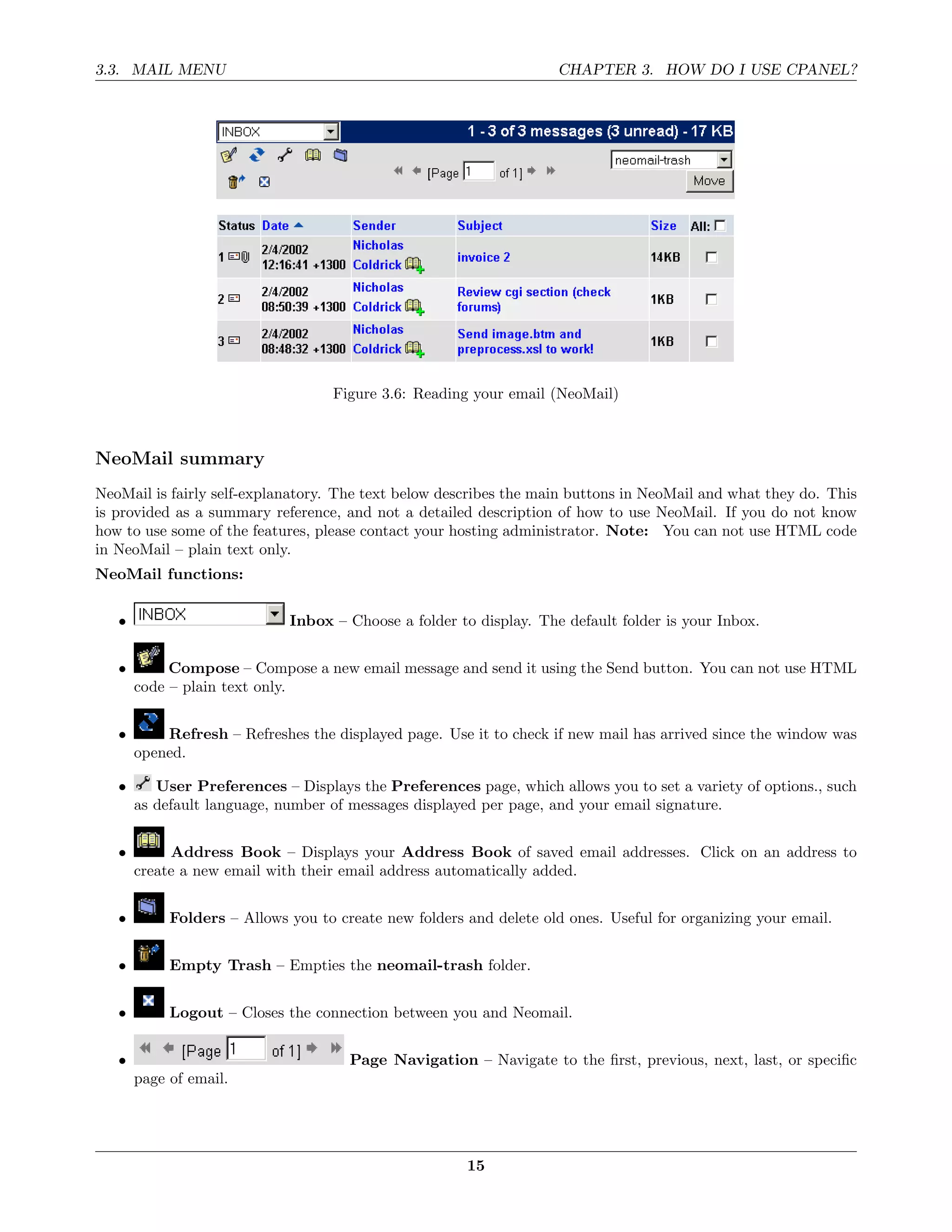 3.3. MAIL MENU                                                      CHAPTER 3. HOW DO I USE CPANEL?




                                   Figure 3.6: Reading your email (NeoMail)



NeoMail summary
NeoMail is fairly self-explanatory. The text below describes the main buttons in NeoMail and what they do. This
is provided as a summary reference, and not a detailed description of how to use NeoMail. If you do not know
how to use some of the features, please contact your hosting administrator. Note: You can not use HTML code
in NeoMail – plain text only.
NeoMail functions:


   •                         Inbox – Choose a folder to display. The default folder is your Inbox.


   •        Compose – Compose a new email message and send it using the Send button. You can not use HTML
       code – plain text only.


   •       Refresh – Refreshes the displayed page. Use it to check if new mail has arrived since the window was
       opened.

   •      User Preferences – Displays the Preferences page, which allows you to set a variety of options., such
       as default language, number of messages displayed per page, and your email signature.


   •        Address Book – Displays your Address Book of saved email addresses. Click on an address to
       create a new email with their email address automatically added.


   •        Folders – Allows you to create new folders and delete old ones. Useful for organizing your email.


   •        Empty Trash – Empties the neomail-trash folder.


   •        Logout – Closes the connection between you and Neomail.


   •                                  Page Navigation – Navigate to the ﬁrst, previous, next, last, or speciﬁc
       page of email.




                                                       15
 