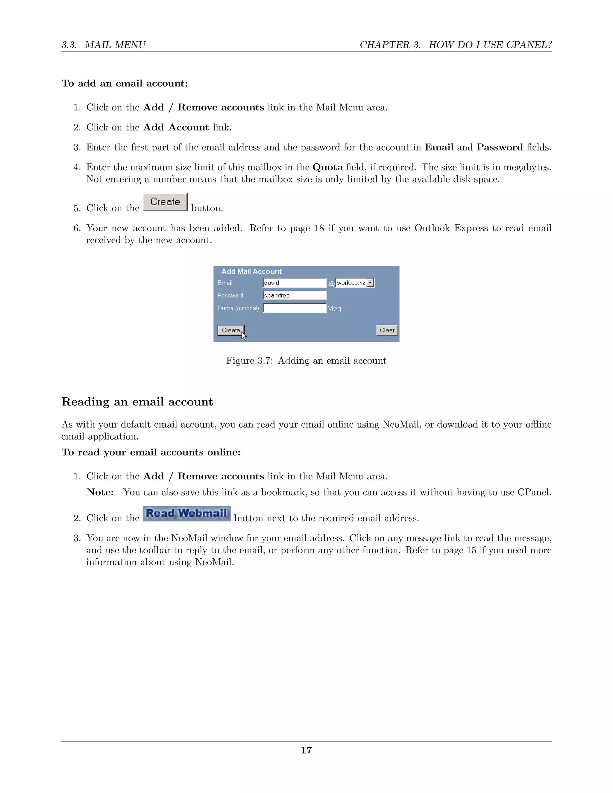3.3. MAIL MENU                                                      CHAPTER 3. HOW DO I USE CPANEL?


To add an email account:

  1. Click on the Add / Remove accounts link in the Mail Menu area.
  2. Click on the Add Account link.
  3. Enter the ﬁrst part of the email address and the password for the account in Email and Password ﬁelds.
  4. Enter the maximum size limit of this mailbox in the Quota ﬁeld, if required. The size limit is in megabytes.
     Not entering a number means that the mailbox size is only limited by the available disk space.

  5. Click on the            button.
  6. Your new account has been added. Refer to page 18 if you want to use Outlook Express to read email
     received by the new account.




                                       Figure 3.7: Adding an email account



Reading an email account
As with your default email account, you can read your email online using NeoMail, or download it to your oﬄine
email application.
To read your email accounts online:

  1. Click on the Add / Remove accounts link in the Mail Menu area.
     Note: You can also save this link as a bookmark, so that you can access it without having to use CPanel.

  2. Click on the                       button next to the required email address.
  3. You are now in the NeoMail window for your email address. Click on any message link to read the message,
     and use the toolbar to reply to the email, or perform any other function. Refer to page 15 if you need more
     information about using NeoMail.




                                                       17
 