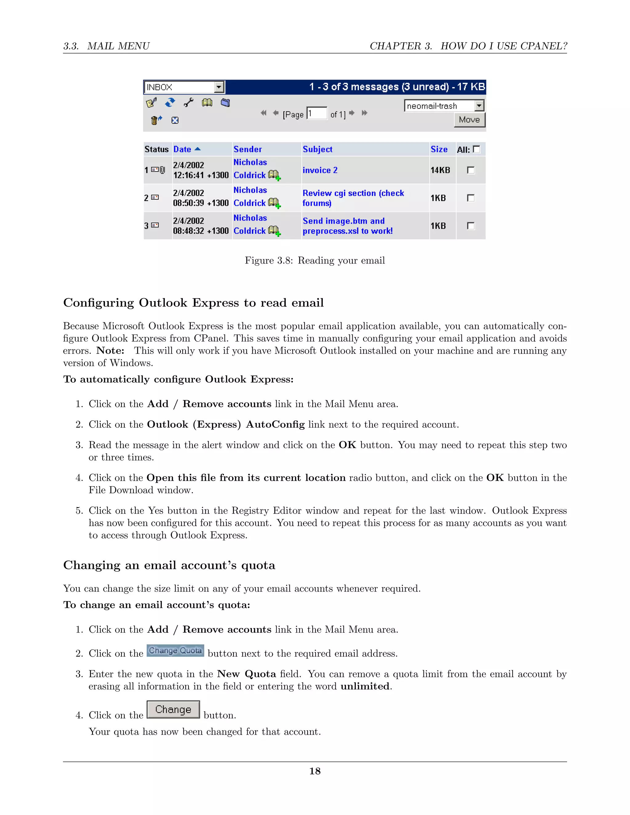 3.3. MAIL MENU                                                    CHAPTER 3. HOW DO I USE CPANEL?




                                        Figure 3.8: Reading your email



Conﬁguring Outlook Express to read email
Because Microsoft Outlook Express is the most popular email application available, you can automatically con-
ﬁgure Outlook Express from CPanel. This saves time in manually conﬁguring your email application and avoids
errors. Note: This will only work if you have Microsoft Outlook installed on your machine and are running any
version of Windows.
To automatically conﬁgure Outlook Express:

  1. Click on the Add / Remove accounts link in the Mail Menu area.
  2. Click on the Outlook (Express) AutoConﬁg link next to the required account.
  3. Read the message in the alert window and click on the OK button. You may need to repeat this step two
     or three times.
  4. Click on the Open this ﬁle from its current location radio button, and click on the OK button in the
     File Download window.
  5. Click on the Yes button in the Registry Editor window and repeat for the last window. Outlook Express
     has now been conﬁgured for this account. You need to repeat this process for as many accounts as you want
     to access through Outlook Express.

Changing an email account’s quota
You can change the size limit on any of your email accounts whenever required.
To change an email account’s quota:

  1. Click on the Add / Remove accounts link in the Mail Menu area.

  2. Click on the              button next to the required email address.

  3. Enter the new quota in the New Quota ﬁeld. You can remove a quota limit from the email account by
     erasing all information in the ﬁeld or entering the word unlimited.

  4. Click on the             button.
     Your quota has now been changed for that account.


                                                     18
 
