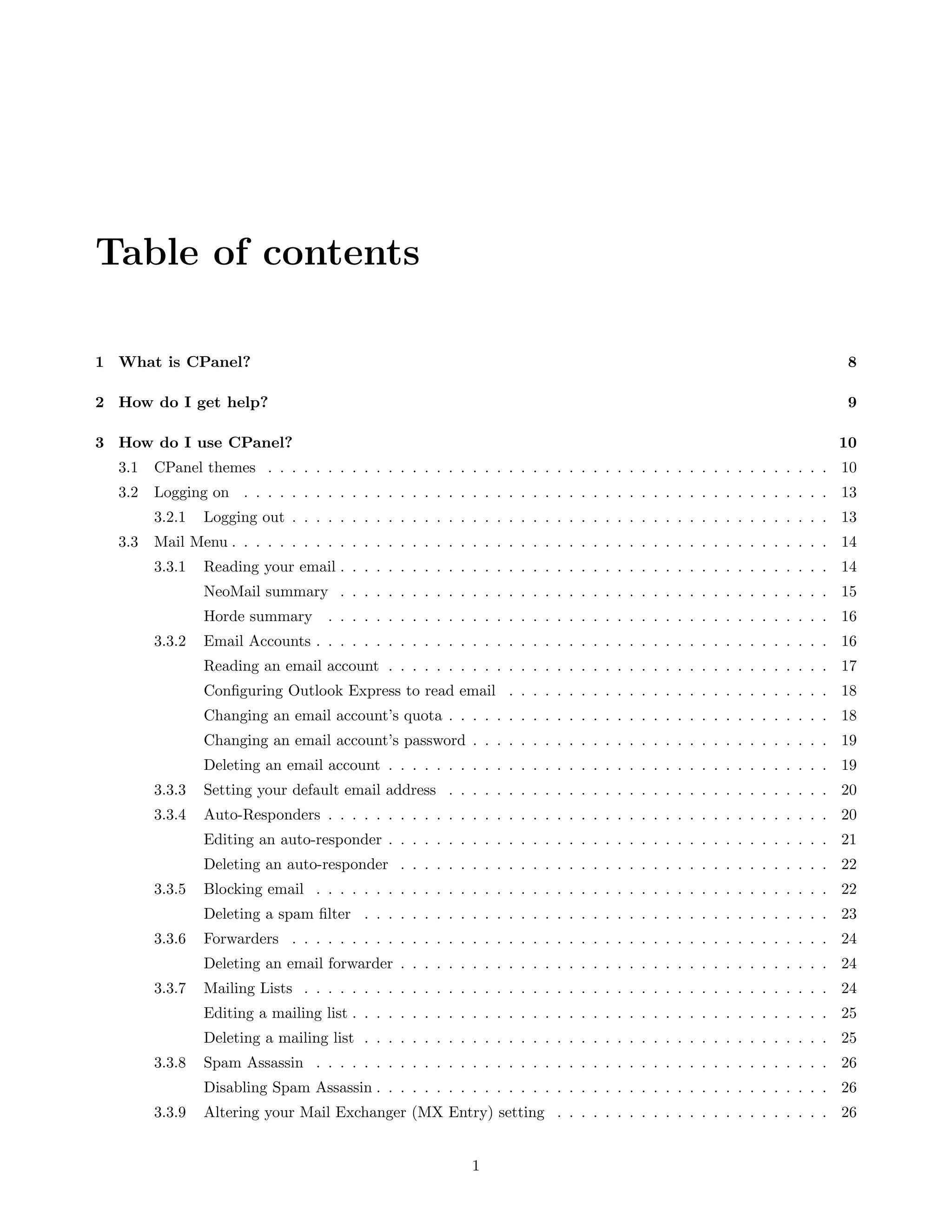 Table of contents

1 What is CPanel?                                                                                                      8

2 How do I get help?                                                                                                   9

3 How do I use CPanel?                                                                                                10
  3.1   CPanel themes . . . . . . . . . . . . . . . . . . . . . . . . . . . . . . . . . . . . . . . . . . . . . . . 10
  3.2   Logging on . . . . . . . . . . . . . . . . . . . . . . . . . . . . . . . . . . . . . . . . . . . . . . . . . 13
        3.2.1   Logging out . . . . . . . . . . . . . . . . . . . . . . . . . . . . . . . . . . . . . . . . . . . . . 13
  3.3   Mail Menu . . . . . . . . . . . . . . . . . . . . . . . . . . . . . . . . . . . . . . . . . . . . . . . . . . 14
        3.3.1   Reading your email . . . . . . . . . . . . . . . . . . . . . . . . . . . . . . . . . . . . . . . . . 14
                NeoMail summary . . . . . . . . . . . . . . . . . . . . . . . . . . . . . . . . . . . . . . . . . 15
                Horde summary      . . . . . . . . . . . . . . . . . . . . . . . . . . . . . . . . . . . . . . . . . . 16
        3.3.2   Email Accounts . . . . . . . . . . . . . . . . . . . . . . . . . . . . . . . . . . . . . . . . . . . 16
                Reading an email account . . . . . . . . . . . . . . . . . . . . . . . . . . . . . . . . . . . . . 17
                Conﬁguring Outlook Express to read email . . . . . . . . . . . . . . . . . . . . . . . . . . . 18
                Changing an email account’s quota . . . . . . . . . . . . . . . . . . . . . . . . . . . . . . . . 18
                Changing an email account’s password . . . . . . . . . . . . . . . . . . . . . . . . . . . . . . 19
                Deleting an email account . . . . . . . . . . . . . . . . . . . . . . . . . . . . . . . . . . . . . 19
        3.3.3   Setting your default email address . . . . . . . . . . . . . . . . . . . . . . . . . . . . . . . . 20
        3.3.4   Auto-Responders . . . . . . . . . . . . . . . . . . . . . . . . . . . . . . . . . . . . . . . . . . 20
                Editing an auto-responder . . . . . . . . . . . . . . . . . . . . . . . . . . . . . . . . . . . . . 21
                Deleting an auto-responder . . . . . . . . . . . . . . . . . . . . . . . . . . . . . . . . . . . . 22
        3.3.5   Blocking email . . . . . . . . . . . . . . . . . . . . . . . . . . . . . . . . . . . . . . . . . . . 22
                Deleting a spam ﬁlter . . . . . . . . . . . . . . . . . . . . . . . . . . . . . . . . . . . . . . . 23
        3.3.6   Forwarders . . . . . . . . . . . . . . . . . . . . . . . . . . . . . . . . . . . . . . . . . . . . . 24
                Deleting an email forwarder . . . . . . . . . . . . . . . . . . . . . . . . . . . . . . . . . . . . 24
        3.3.7   Mailing Lists . . . . . . . . . . . . . . . . . . . . . . . . . . . . . . . . . . . . . . . . . . . . 24
                Editing a mailing list . . . . . . . . . . . . . . . . . . . . . . . . . . . . . . . . . . . . . . . . 25
                Deleting a mailing list . . . . . . . . . . . . . . . . . . . . . . . . . . . . . . . . . . . . . . . 25
        3.3.8   Spam Assassin . . . . . . . . . . . . . . . . . . . . . . . . . . . . . . . . . . . . . . . . . . . 26
                Disabling Spam Assassin . . . . . . . . . . . . . . . . . . . . . . . . . . . . . . . . . . . . . . 26
        3.3.9   Altering your Mail Exchanger (MX Entry) setting . . . . . . . . . . . . . . . . . . . . . . . 26


                                                           1
 