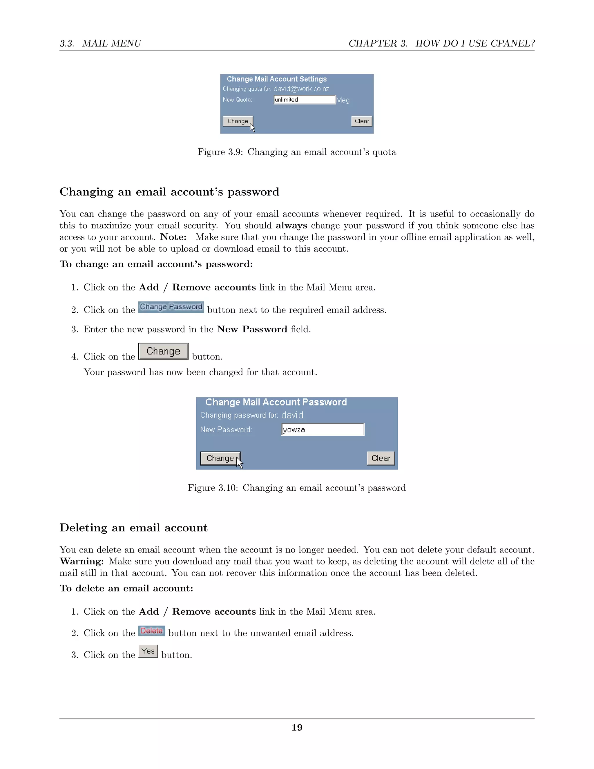 3.3. MAIL MENU                                                     CHAPTER 3. HOW DO I USE CPANEL?




                                 Figure 3.9: Changing an email account’s quota



Changing an email account’s password
You can change the password on any of your email accounts whenever required. It is useful to occasionally do
this to maximize your email security. You should always change your password if you think someone else has
access to your account. Note: Make sure that you change the password in your oﬄine email application as well,
or you will not be able to upload or download email to this account.
To change an email account’s password:

  1. Click on the Add / Remove accounts link in the Mail Menu area.

  2. Click on the                  button next to the required email address.
  3. Enter the new password in the New Password ﬁeld.

  4. Click on the             button.
     Your password has now been changed for that account.




                             Figure 3.10: Changing an email account’s password



Deleting an email account
You can delete an email account when the account is no longer needed. You can not delete your default account.
Warning: Make sure you download any mail that you want to keep, as deleting the account will delete all of the
mail still in that account. You can not recover this information once the account has been deleted.
To delete an email account:

  1. Click on the Add / Remove accounts link in the Mail Menu area.

  2. Click on the        button next to the unwanted email address.

  3. Click on the      button.




                                                      19
 