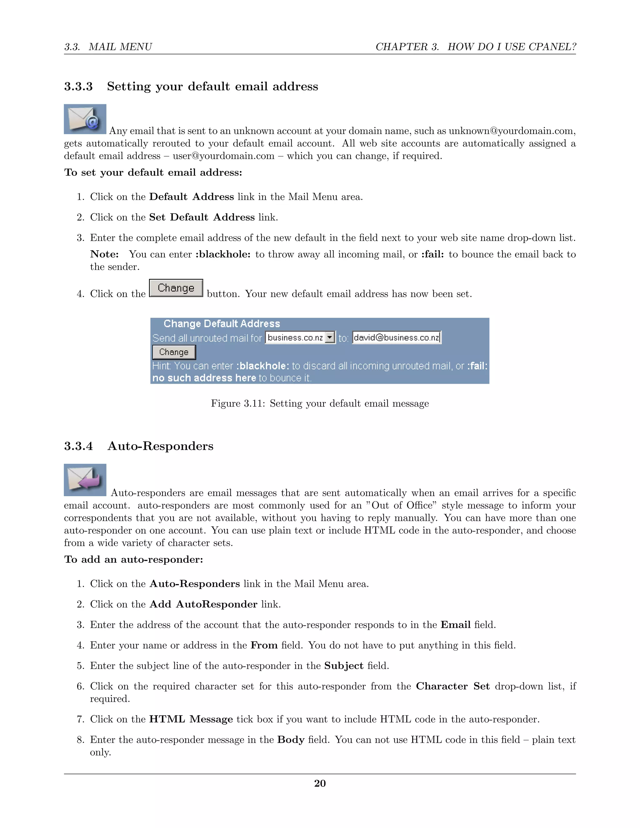 3.3. MAIL MENU                                                     CHAPTER 3. HOW DO I USE CPANEL?


3.3.3    Setting your default email address


          Any email that is sent to an unknown account at your domain name, such as unknown@yourdomain.com,
gets automatically rerouted to your default email account. All web site accounts are automatically assigned a
default email address – user@yourdomain.com – which you can change, if required.
To set your default email address:

  1. Click on the Default Address link in the Mail Menu area.
  2. Click on the Set Default Address link.
  3. Enter the complete email address of the new default in the ﬁeld next to your web site name drop-down list.
     Note: You can enter :blackhole: to throw away all incoming mail, or :fail: to bounce the email back to
     the sender.

  4. Click on the             button. Your new default email address has now been set.




                               Figure 3.11: Setting your default email message



3.3.4    Auto-Responders


          Auto-responders are email messages that are sent automatically when an email arrives for a speciﬁc
email account. auto-responders are most commonly used for an ”Out of Oﬃce” style message to inform your
correspondents that you are not available, without you having to reply manually. You can have more than one
auto-responder on one account. You can use plain text or include HTML code in the auto-responder, and choose
from a wide variety of character sets.
To add an auto-responder:

  1. Click on the Auto-Responders link in the Mail Menu area.
  2. Click on the Add AutoResponder link.
  3. Enter the address of the account that the auto-responder responds to in the Email ﬁeld.
  4. Enter your name or address in the From ﬁeld. You do not have to put anything in this ﬁeld.
  5. Enter the subject line of the auto-responder in the Subject ﬁeld.
  6. Click on the required character set for this auto-responder from the Character Set drop-down list, if
     required.
  7. Click on the HTML Message tick box if you want to include HTML code in the auto-responder.
  8. Enter the auto-responder message in the Body ﬁeld. You can not use HTML code in this ﬁeld – plain text
     only.

                                                     20
 
