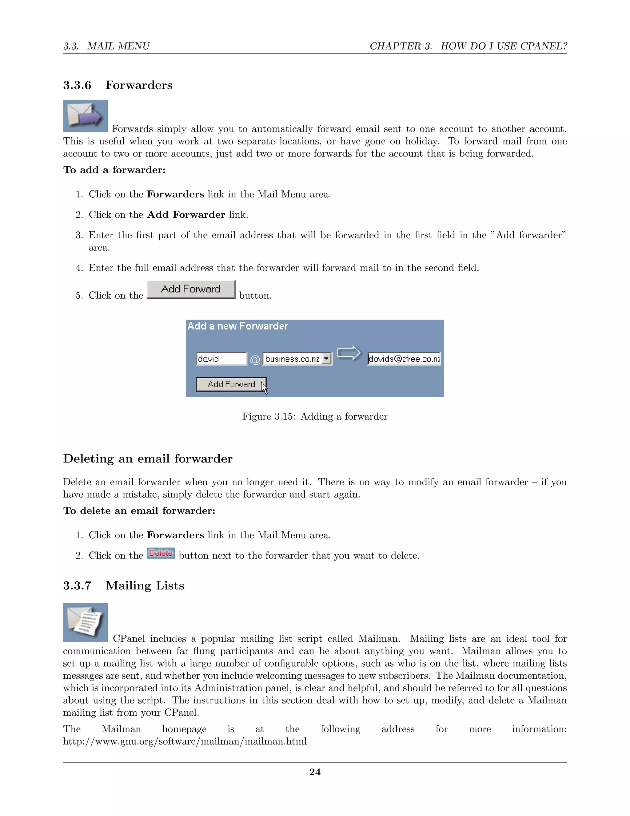 3.3. MAIL MENU                                                          CHAPTER 3. HOW DO I USE CPANEL?


3.3.6    Forwarders


           Forwards simply allow you to automatically forward email sent to one account to another account.
This is useful when you work at two separate locations, or have gone on holiday. To forward mail from one
account to two or more accounts, just add two or more forwards for the account that is being forwarded.
To add a forwarder:

  1. Click on the Forwarders link in the Mail Menu area.
  2. Click on the Add Forwarder link.
  3. Enter the ﬁrst part of the email address that will be forwarded in the ﬁrst ﬁeld in the ”Add forwarder”
     area.
  4. Enter the full email address that the forwarder will forward mail to in the second ﬁeld.

  5. Click on the                        button.




                                         Figure 3.15: Adding a forwarder



Deleting an email forwarder
Delete an email forwarder when you no longer need it. There is no way to modify an email forwarder – if you
have made a mistake, simply delete the forwarder and start again.
To delete an email forwarder:

  1. Click on the Forwarders link in the Mail Menu area.
  2. Click on the          button next to the forwarder that you want to delete.

3.3.7    Mailing Lists



            CPanel includes a popular mailing list script called Mailman. Mailing lists are an ideal tool for
communication between far ﬂung participants and can be about anything you want. Mailman allows you to
set up a mailing list with a large number of conﬁgurable options, such as who is on the list, where mailing lists
messages are sent, and whether you include welcoming messages to new subscribers. The Mailman documentation,
which is incorporated into its Administration panel, is clear and helpful, and should be referred to for all questions
about using the script. The instructions in this section deal with how to set up, modify, and delete a Mailman
mailing list from your CPanel.
The     Mailman     homepage     is  at     the             following     address      for     more      information:
http://www.gnu.org/software/mailman/mailman.html

                                                         24
 