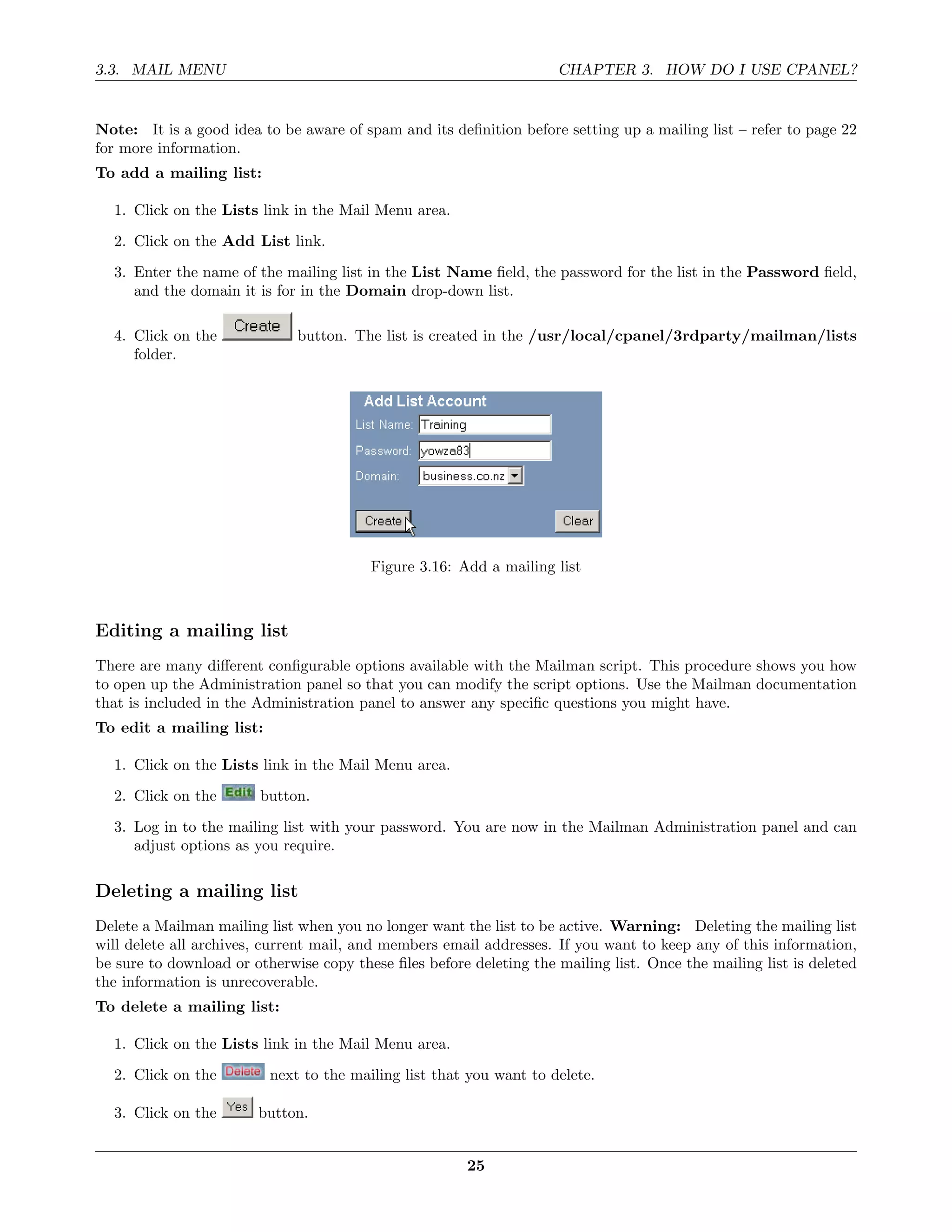 3.3. MAIL MENU                                                       CHAPTER 3. HOW DO I USE CPANEL?


Note: It is a good idea to be aware of spam and its deﬁnition before setting up a mailing list – refer to page 22
for more information.
To add a mailing list:

  1. Click on the Lists link in the Mail Menu area.
  2. Click on the Add List link.
  3. Enter the name of the mailing list in the List Name ﬁeld, the password for the list in the Password ﬁeld,
     and the domain it is for in the Domain drop-down list.

  4. Click on the             button. The list is created in the /usr/local/cpanel/3rdparty/mailman/lists
     folder.




                                         Figure 3.16: Add a mailing list



Editing a mailing list
There are many diﬀerent conﬁgurable options available with the Mailman script. This procedure shows you how
to open up the Administration panel so that you can modify the script options. Use the Mailman documentation
that is included in the Administration panel to answer any speciﬁc questions you might have.
To edit a mailing list:

  1. Click on the Lists link in the Mail Menu area.

  2. Click on the       button.
  3. Log in to the mailing list with your password. You are now in the Mailman Administration panel and can
     adjust options as you require.

Deleting a mailing list
Delete a Mailman mailing list when you no longer want the list to be active. Warning: Deleting the mailing list
will delete all archives, current mail, and members email addresses. If you want to keep any of this information,
be sure to download or otherwise copy these ﬁles before deleting the mailing list. Once the mailing list is deleted
the information is unrecoverable.
To delete a mailing list:

  1. Click on the Lists link in the Mail Menu area.
  2. Click on the         next to the mailing list that you want to delete.

  3. Click on the       button.


                                                        25
 
