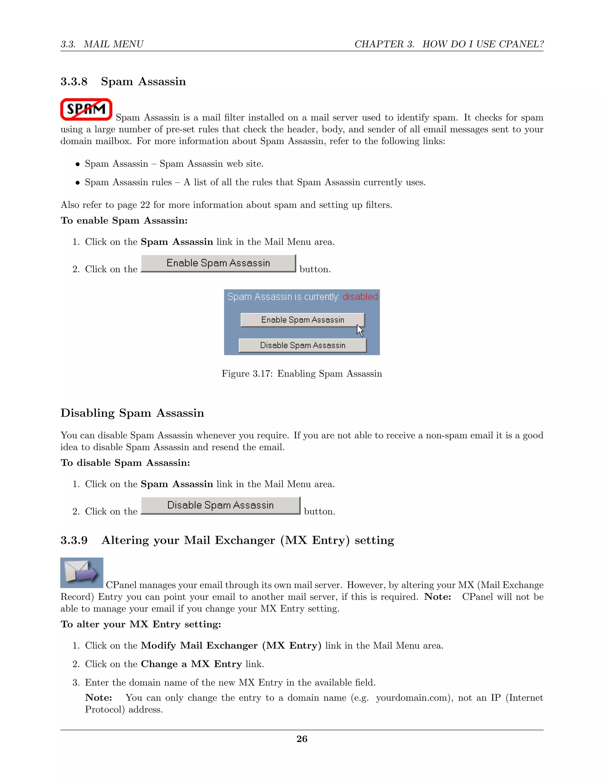 3.3. MAIL MENU                                                      CHAPTER 3. HOW DO I USE CPANEL?


3.3.8    Spam Assassin

             Spam Assassin is a mail ﬁlter installed on a mail server used to identify spam. It checks for spam
using a large number of pre-set rules that check the header, body, and sender of all email messages sent to your
domain mailbox. For more information about Spam Assassin, refer to the following links:

   • Spam Assassin – Spam Assassin web site.
   • Spam Assassin rules – A list of all the rules that Spam Assassin currently uses.

Also refer to page 22 for more information about spam and setting up ﬁlters.
To enable Spam Assassin:

  1. Click on the Spam Assassin link in the Mail Menu area.

  2. Click on the                                      button.




                                     Figure 3.17: Enabling Spam Assassin



Disabling Spam Assassin
You can disable Spam Assassin whenever you require. If you are not able to receive a non-spam email it is a good
idea to disable Spam Assassin and resend the email.
To disable Spam Assassin:

  1. Click on the Spam Assassin link in the Mail Menu area.

  2. Click on the                                       button.

3.3.9    Altering your Mail Exchanger (MX Entry) setting


          CPanel manages your email through its own mail server. However, by altering your MX (Mail Exchange
Record) Entry you can point your email to another mail server, if this is required. Note: CPanel will not be
able to manage your email if you change your MX Entry setting.
To alter your MX Entry setting:

  1. Click on the Modify Mail Exchanger (MX Entry) link in the Mail Menu area.
  2. Click on the Change a MX Entry link.
  3. Enter the domain name of the new MX Entry in the available ﬁeld.
     Note: You can only change the entry to a domain name (e.g. yourdomain.com), not an IP (Internet
     Protocol) address.

                                                      26
 
