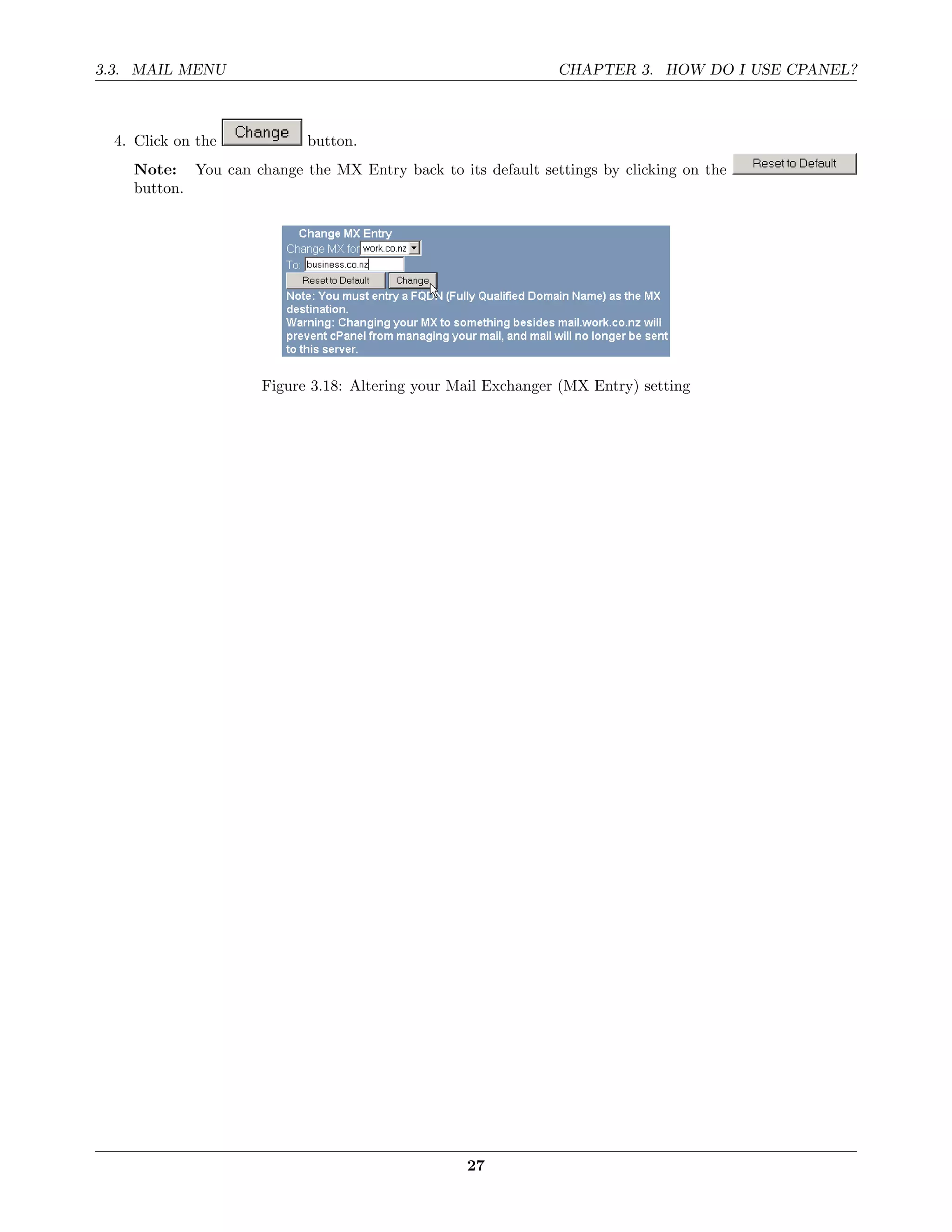 3.3. MAIL MENU                                                CHAPTER 3. HOW DO I USE CPANEL?



  4. Click on the          button.
    Note: You can change the MX Entry back to its default settings by clicking on the
    button.




                     Figure 3.18: Altering your Mail Exchanger (MX Entry) setting




                                                 27
 