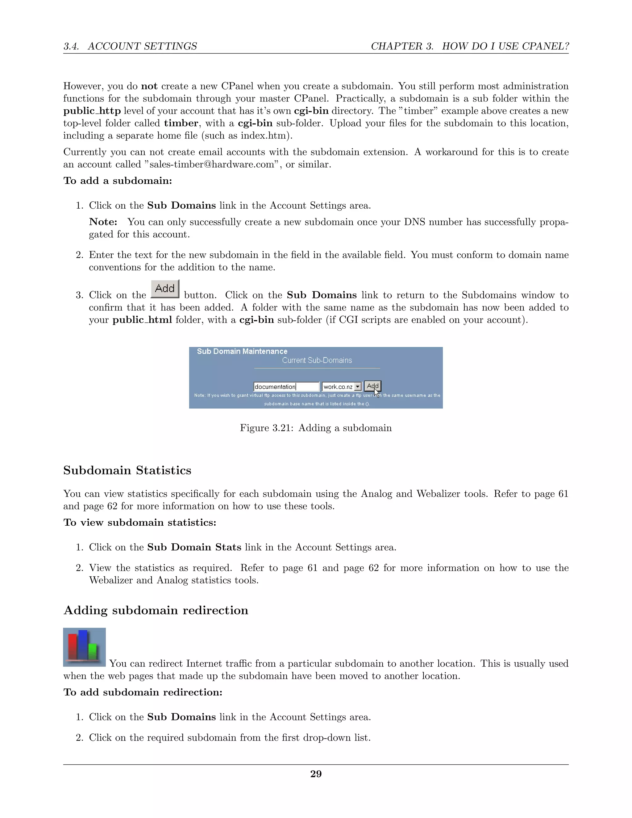 3.4. ACCOUNT SETTINGS                                              CHAPTER 3. HOW DO I USE CPANEL?


However, you do not create a new CPanel when you create a subdomain. You still perform most administration
functions for the subdomain through your master CPanel. Practically, a subdomain is a sub folder within the
public http level of your account that has it’s own cgi-bin directory. The ”timber” example above creates a new
top-level folder called timber, with a cgi-bin sub-folder. Upload your ﬁles for the subdomain to this location,
including a separate home ﬁle (such as index.htm).
Currently you can not create email accounts with the subdomain extension. A workaround for this is to create
an account called ”sales-timber@hardware.com”, or similar.
To add a subdomain:

  1. Click on the Sub Domains link in the Account Settings area.
     Note: You can only successfully create a new subdomain once your DNS number has successfully propa-
     gated for this account.
  2. Enter the text for the new subdomain in the ﬁeld in the available ﬁeld. You must conform to domain name
     conventions for the addition to the name.

  3. Click on the        button. Click on the Sub Domains link to return to the Subdomains window to
     conﬁrm that it has been added. A folder with the same name as the subdomain has now been added to
     your public html folder, with a cgi-bin sub-folder (if CGI scripts are enabled on your account).




                                      Figure 3.21: Adding a subdomain



Subdomain Statistics
You can view statistics speciﬁcally for each subdomain using the Analog and Webalizer tools. Refer to page 61
and page 62 for more information on how to use these tools.
To view subdomain statistics:

  1. Click on the Sub Domain Stats link in the Account Settings area.
  2. View the statistics as required. Refer to page 61 and page 62 for more information on how to use the
     Webalizer and Analog statistics tools.

Adding subdomain redirection



         You can redirect Internet traﬃc from a particular subdomain to another location. This is usually used
when the web pages that made up the subdomain have been moved to another location.
To add subdomain redirection:

  1. Click on the Sub Domains link in the Account Settings area.
  2. Click on the required subdomain from the ﬁrst drop-down list.


                                                      29
 
