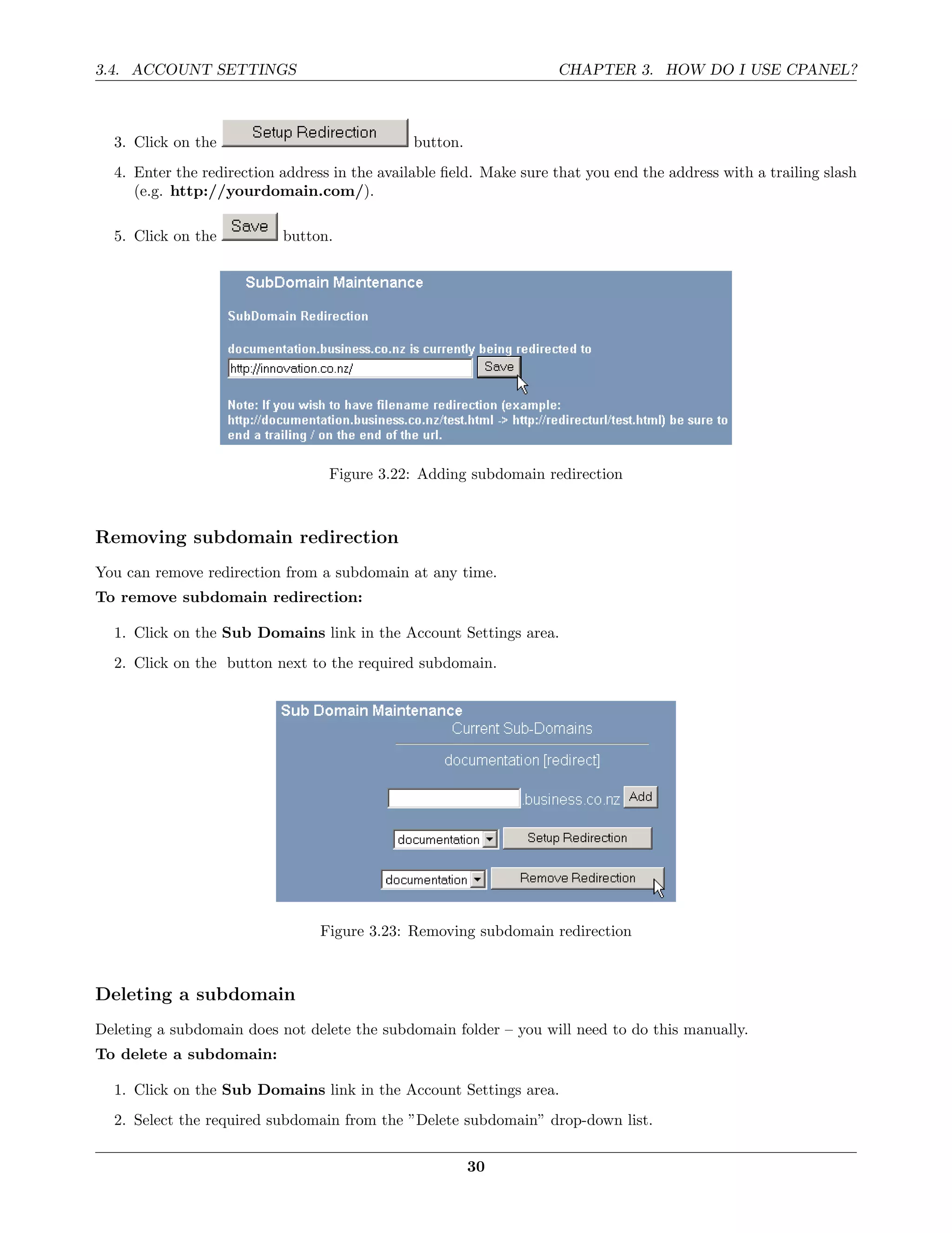 3.4. ACCOUNT SETTINGS                                               CHAPTER 3. HOW DO I USE CPANEL?



  3. Click on the                              button.
  4. Enter the redirection address in the available ﬁeld. Make sure that you end the address with a trailing slash
     (e.g. http://yourdomain.com/).

  5. Click on the          button.




                                  Figure 3.22: Adding subdomain redirection



Removing subdomain redirection
You can remove redirection from a subdomain at any time.
To remove subdomain redirection:

  1. Click on the Sub Domains link in the Account Settings area.
  2. Click on the button next to the required subdomain.




                                 Figure 3.23: Removing subdomain redirection



Deleting a subdomain
Deleting a subdomain does not delete the subdomain folder – you will need to do this manually.
To delete a subdomain:

  1. Click on the Sub Domains link in the Account Settings area.
  2. Select the required subdomain from the ”Delete subdomain” drop-down list.

                                                         30
 