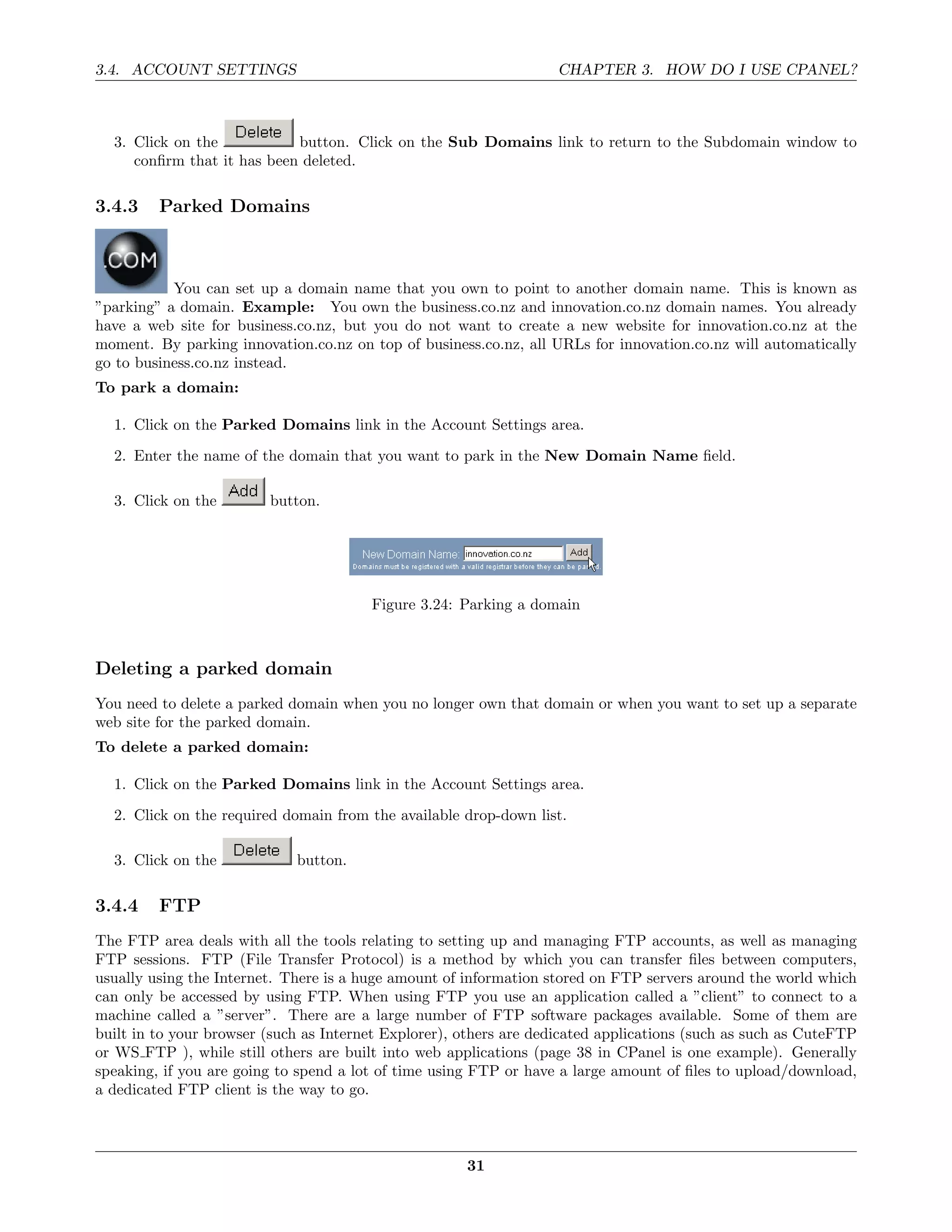 3.4. ACCOUNT SETTINGS                                               CHAPTER 3. HOW DO I USE CPANEL?



  3. Click on the           button. Click on the Sub Domains link to return to the Subdomain window to
     conﬁrm that it has been deleted.

3.4.3    Parked Domains



           You can set up a domain name that you own to point to another domain name. This is known as
”parking” a domain. Example: You own the business.co.nz and innovation.co.nz domain names. You already
have a web site for business.co.nz, but you do not want to create a new website for innovation.co.nz at the
moment. By parking innovation.co.nz on top of business.co.nz, all URLs for innovation.co.nz will automatically
go to business.co.nz instead.
To park a domain:

  1. Click on the Parked Domains link in the Account Settings area.
  2. Enter the name of the domain that you want to park in the New Domain Name ﬁeld.

  3. Click on the        button.




                                        Figure 3.24: Parking a domain



Deleting a parked domain
You need to delete a parked domain when you no longer own that domain or when you want to set up a separate
web site for the parked domain.
To delete a parked domain:

  1. Click on the Parked Domains link in the Account Settings area.
  2. Click on the required domain from the available drop-down list.

  3. Click on the            button.

3.4.4    FTP
The FTP area deals with all the tools relating to setting up and managing FTP accounts, as well as managing
FTP sessions. FTP (File Transfer Protocol) is a method by which you can transfer ﬁles between computers,
usually using the Internet. There is a huge amount of information stored on FTP servers around the world which
can only be accessed by using FTP. When using FTP you use an application called a ”client” to connect to a
machine called a ”server”. There are a large number of FTP software packages available. Some of them are
built in to your browser (such as Internet Explorer), others are dedicated applications (such as such as CuteFTP
or WS FTP ), while still others are built into web applications (page 38 in CPanel is one example). Generally
speaking, if you are going to spend a lot of time using FTP or have a large amount of ﬁles to upload/download,
a dedicated FTP client is the way to go.



                                                      31
 