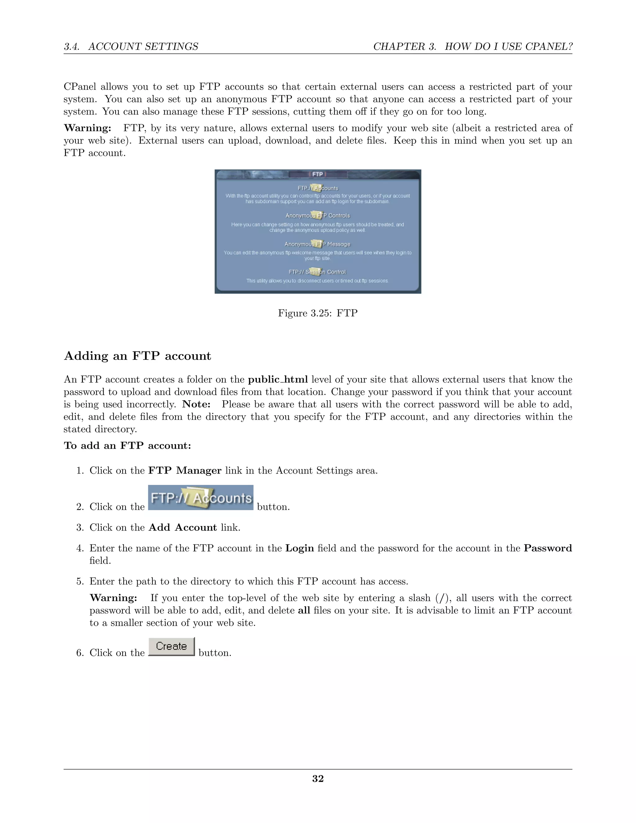 3.4. ACCOUNT SETTINGS                                               CHAPTER 3. HOW DO I USE CPANEL?


CPanel allows you to set up FTP accounts so that certain external users can access a restricted part of your
system. You can also set up an anonymous FTP account so that anyone can access a restricted part of your
system. You can also manage these FTP sessions, cutting them oﬀ if they go on for too long.
Warning: FTP, by its very nature, allows external users to modify your web site (albeit a restricted area of
your web site). External users can upload, download, and delete ﬁles. Keep this in mind when you set up an
FTP account.




                                               Figure 3.25: FTP



Adding an FTP account
An FTP account creates a folder on the public html level of your site that allows external users that know the
password to upload and download ﬁles from that location. Change your password if you think that your account
is being used incorrectly. Note: Please be aware that all users with the correct password will be able to add,
edit, and delete ﬁles from the directory that you specify for the FTP account, and any directories within the
stated directory.
To add an FTP account:

  1. Click on the FTP Manager link in the Account Settings area.


  2. Click on the                         button.
  3. Click on the Add Account link.
  4. Enter the name of the FTP account in the Login ﬁeld and the password for the account in the Password
     ﬁeld.
  5. Enter the path to the directory to which this FTP account has access.
     Warning: If you enter the top-level of the web site by entering a slash (/), all users with the correct
     password will be able to add, edit, and delete all ﬁles on your site. It is advisable to limit an FTP account
     to a smaller section of your web site.

  6. Click on the            button.




                                                       32
 