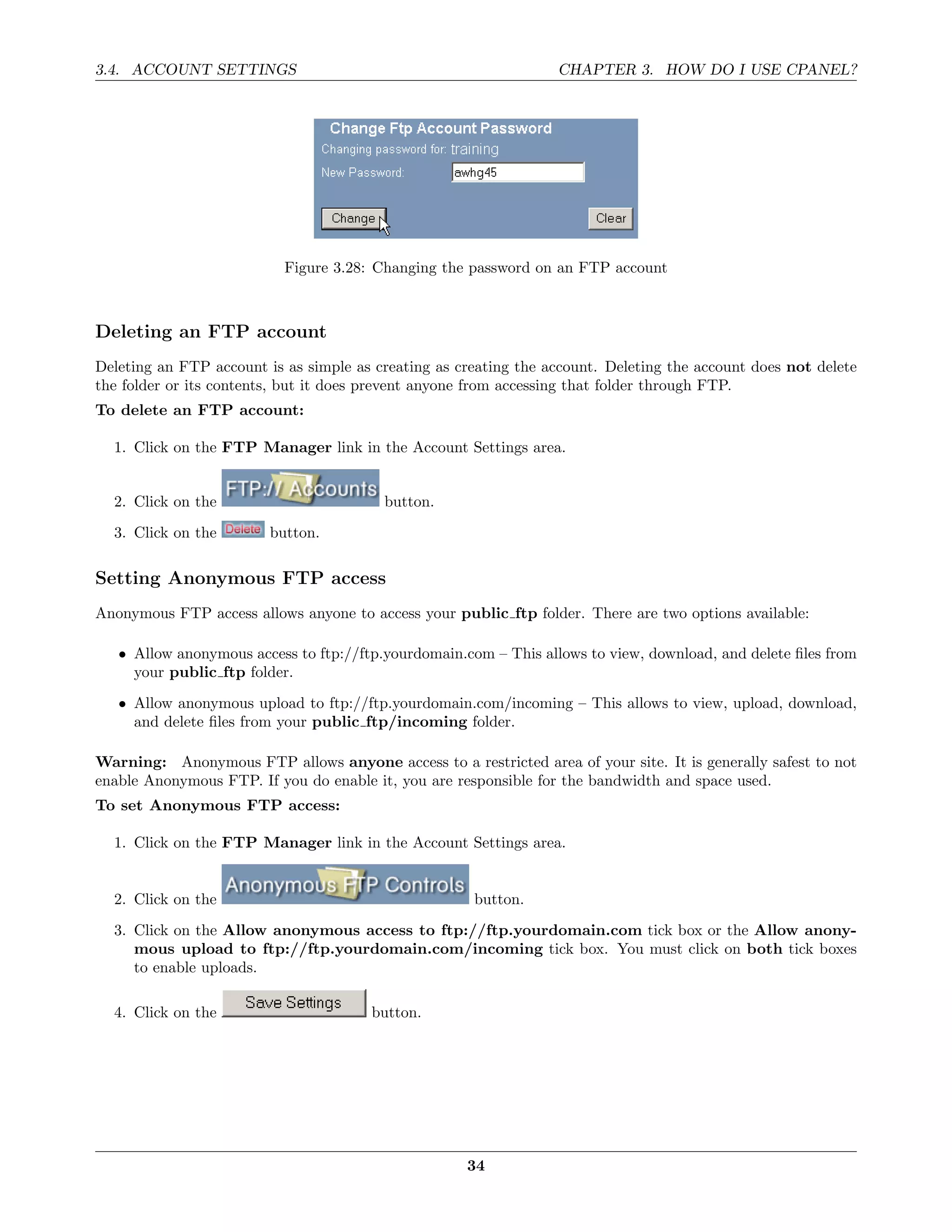 3.4. ACCOUNT SETTINGS                                             CHAPTER 3. HOW DO I USE CPANEL?




                           Figure 3.28: Changing the password on an FTP account



Deleting an FTP account
Deleting an FTP account is as simple as creating as creating the account. Deleting the account does not delete
the folder or its contents, but it does prevent anyone from accessing that folder through FTP.
To delete an FTP account:

  1. Click on the FTP Manager link in the Account Settings area.


  2. Click on the                        button.
  3. Click on the        button.

Setting Anonymous FTP access
Anonymous FTP access allows anyone to access your public ftp folder. There are two options available:

   • Allow anonymous access to ftp://ftp.yourdomain.com – This allows to view, download, and delete ﬁles from
     your public ftp folder.
   • Allow anonymous upload to ftp://ftp.yourdomain.com/incoming – This allows to view, upload, download,
     and delete ﬁles from your public ftp/incoming folder.

Warning: Anonymous FTP allows anyone access to a restricted area of your site. It is generally safest to not
enable Anonymous FTP. If you do enable it, you are responsible for the bandwidth and space used.
To set Anonymous FTP access:

  1. Click on the FTP Manager link in the Account Settings area.


  2. Click on the                                     button.
  3. Click on the Allow anonymous access to ftp://ftp.yourdomain.com tick box or the Allow anony-
     mous upload to ftp://ftp.yourdomain.com/incoming tick box. You must click on both tick boxes
     to enable uploads.

  4. Click on the                      button.




                                                     34
 
