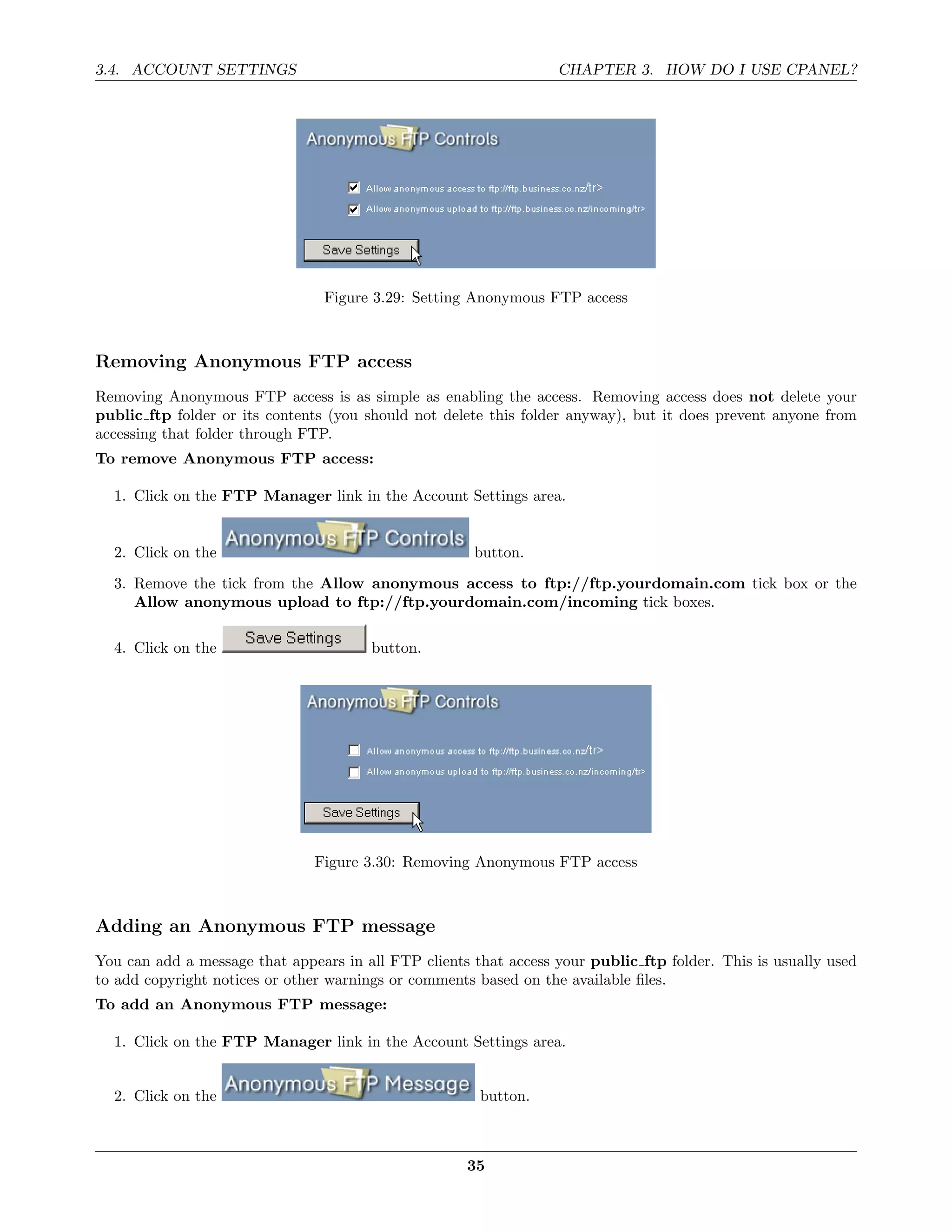 3.4. ACCOUNT SETTINGS                                             CHAPTER 3. HOW DO I USE CPANEL?




                                 Figure 3.29: Setting Anonymous FTP access



Removing Anonymous FTP access
Removing Anonymous FTP access is as simple as enabling the access. Removing access does not delete your
public ftp folder or its contents (you should not delete this folder anyway), but it does prevent anyone from
accessing that folder through FTP.
To remove Anonymous FTP access:

  1. Click on the FTP Manager link in the Account Settings area.


  2. Click on the                                     button.
  3. Remove the tick from the Allow anonymous access to ftp://ftp.yourdomain.com tick box or the
     Allow anonymous upload to ftp://ftp.yourdomain.com/incoming tick boxes.

  4. Click on the                      button.




                               Figure 3.30: Removing Anonymous FTP access



Adding an Anonymous FTP message
You can add a message that appears in all FTP clients that access your public ftp folder. This is usually used
to add copyright notices or other warnings or comments based on the available ﬁles.
To add an Anonymous FTP message:

  1. Click on the FTP Manager link in the Account Settings area.


  2. Click on the                                      button.



                                                     35
 
