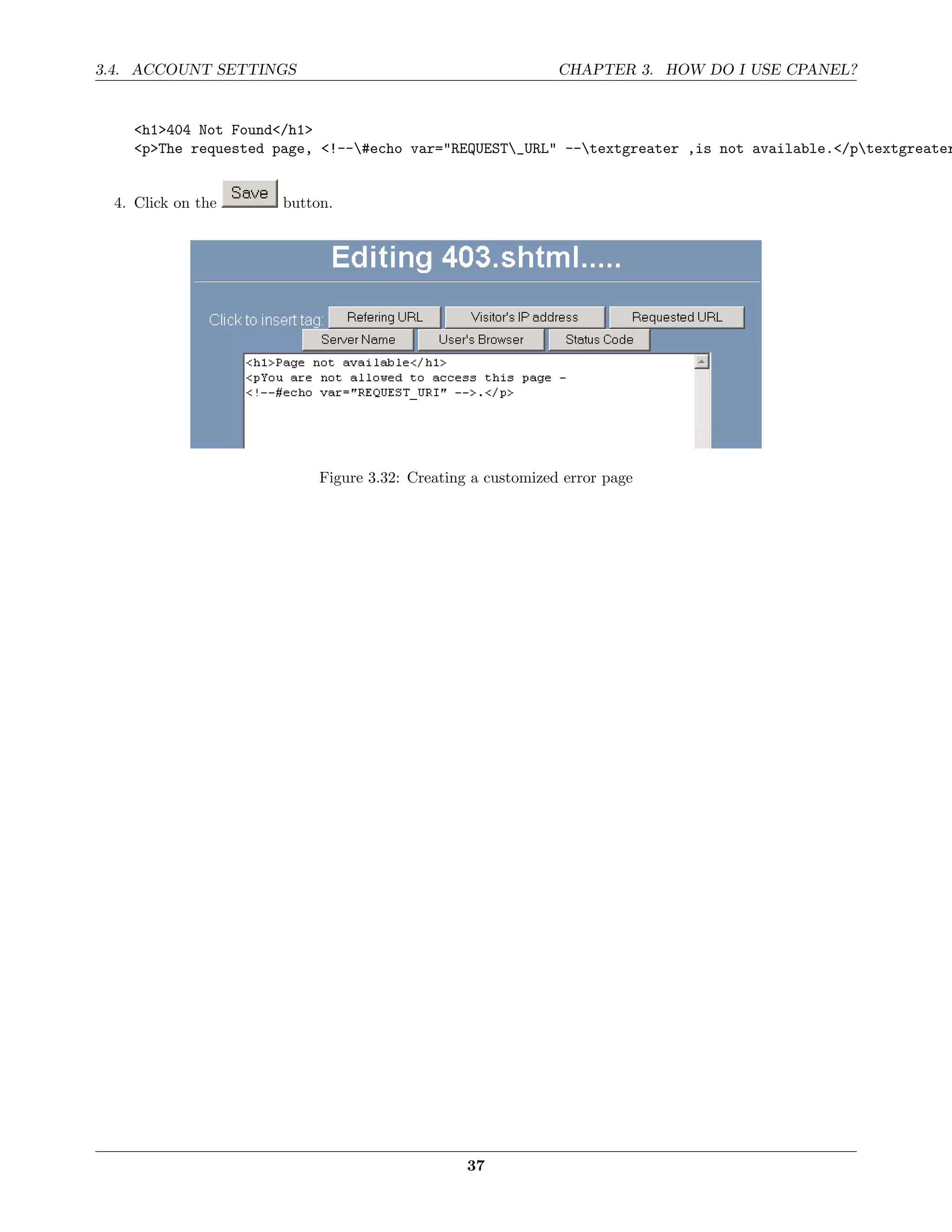 3.4. ACCOUNT SETTINGS                                        CHAPTER 3. HOW DO I USE CPANEL?


    <h1>404 Not Found</h1>
    <p>The requested page, <!--#echo var="REQUEST_URL" --textgreater ,is not available.</ptextgreater


 4. Click on the      button.




                           Figure 3.32: Creating a customized error page




                                                37
 