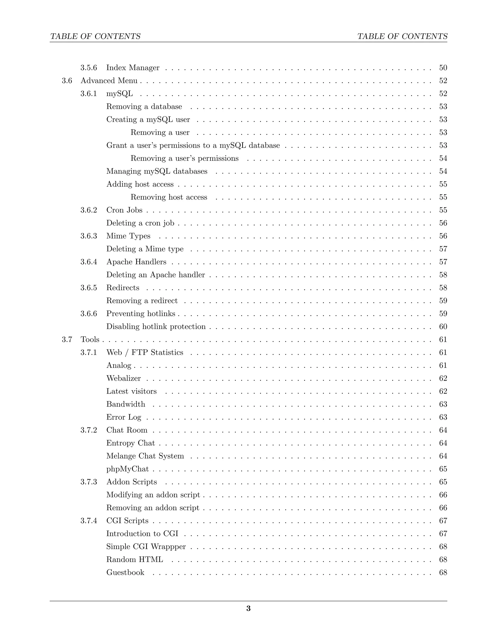 TABLE OF CONTENTS                                                                              TABLE OF CONTENTS


        3.5.6   Index Manager . . . . . . . . . . . . . . . . . . . . . . . . . . . . . . . . . . . . . . . . . . . 50
  3.6   Advanced Menu . . . . . . . . . . . . . . . . . . . . . . . . . . . . . . . . . . . . . . . . . . . . . . . 52
        3.6.1   mySQL . . . . . . . . . . . . . . . . . . . . . . . . . . . . . . . . . . . . . . . . . . . . . . . 52
                Removing a database        . . . . . . . . . . . . . . . . . . . . . . . . . . . . . . . . . . . . . . . 53
                Creating a mySQL user . . . . . . . . . . . . . . . . . . . . . . . . . . . . . . . . . . . . . . 53
                       Removing a user . . . . . . . . . . . . . . . . . . . . . . . . . . . . . . . . . . . . . . 53
                Grant a user’s permissions to a mySQL database . . . . . . . . . . . . . . . . . . . . . . . . 53
                       Removing a user’s permissions         . . . . . . . . . . . . . . . . . . . . . . . . . . . . . . 54
                Managing mySQL databases . . . . . . . . . . . . . . . . . . . . . . . . . . . . . . . . . . . 54
                Adding host access . . . . . . . . . . . . . . . . . . . . . . . . . . . . . . . . . . . . . . . . . 55
                       Removing host access . . . . . . . . . . . . . . . . . . . . . . . . . . . . . . . . . . . 55
        3.6.2   Cron Jobs . . . . . . . . . . . . . . . . . . . . . . . . . . . . . . . . . . . . . . . . . . . . . . 55
                Deleting a cron job . . . . . . . . . . . . . . . . . . . . . . . . . . . . . . . . . . . . . . . . . 56
        3.6.3   Mime Types        . . . . . . . . . . . . . . . . . . . . . . . . . . . . . . . . . . . . . . . . . . . . 56
                Deleting a Mime type . . . . . . . . . . . . . . . . . . . . . . . . . . . . . . . . . . . . . . . 57
        3.6.4   Apache Handlers . . . . . . . . . . . . . . . . . . . . . . . . . . . . . . . . . . . . . . . . . . 57
                Deleting an Apache handler . . . . . . . . . . . . . . . . . . . . . . . . . . . . . . . . . . . . 58
        3.6.5   Redirects . . . . . . . . . . . . . . . . . . . . . . . . . . . . . . . . . . . . . . . . . . . . . . 58
                Removing a redirect . . . . . . . . . . . . . . . . . . . . . . . . . . . . . . . . . . . . . . . . 59
        3.6.6   Preventing hotlinks . . . . . . . . . . . . . . . . . . . . . . . . . . . . . . . . . . . . . . . . . 59
                Disabling hotlink protection . . . . . . . . . . . . . . . . . . . . . . . . . . . . . . . . . . . . 60
  3.7   Tools . . . . . . . . . . . . . . . . . . . . . . . . . . . . . . . . . . . . . . . . . . . . . . . . . . . . . 61
        3.7.1   Web / FTP Statistics . . . . . . . . . . . . . . . . . . . . . . . . . . . . . . . . . . . . . . . 61
                Analog . . . . . . . . . . . . . . . . . . . . . . . . . . . . . . . . . . . . . . . . . . . . . . . . 61
                Webalizer . . . . . . . . . . . . . . . . . . . . . . . . . . . . . . . . . . . . . . . . . . . . . . 62
                Latest visitors    . . . . . . . . . . . . . . . . . . . . . . . . . . . . . . . . . . . . . . . . . . . 62
                Bandwidth . . . . . . . . . . . . . . . . . . . . . . . . . . . . . . . . . . . . . . . . . . . . . 63
                Error Log . . . . . . . . . . . . . . . . . . . . . . . . . . . . . . . . . . . . . . . . . . . . . . 63
        3.7.2   Chat Room . . . . . . . . . . . . . . . . . . . . . . . . . . . . . . . . . . . . . . . . . . . . . 64
                Entropy Chat . . . . . . . . . . . . . . . . . . . . . . . . . . . . . . . . . . . . . . . . . . . . 64
                Melange Chat System . . . . . . . . . . . . . . . . . . . . . . . . . . . . . . . . . . . . . . . 64
                phpMyChat . . . . . . . . . . . . . . . . . . . . . . . . . . . . . . . . . . . . . . . . . . . . . 65
        3.7.3   Addon Scripts . . . . . . . . . . . . . . . . . . . . . . . . . . . . . . . . . . . . . . . . . . . 65
                Modifying an addon script . . . . . . . . . . . . . . . . . . . . . . . . . . . . . . . . . . . . . 66
                Removing an addon script . . . . . . . . . . . . . . . . . . . . . . . . . . . . . . . . . . . . . 66
        3.7.4   CGI Scripts . . . . . . . . . . . . . . . . . . . . . . . . . . . . . . . . . . . . . . . . . . . . . 67
                Introduction to CGI . . . . . . . . . . . . . . . . . . . . . . . . . . . . . . . . . . . . . . . . 67
                Simple CGI Wrappper . . . . . . . . . . . . . . . . . . . . . . . . . . . . . . . . . . . . . . . 68
                Random HTML . . . . . . . . . . . . . . . . . . . . . . . . . . . . . . . . . . . . . . . . . . 68
                Guestbook . . . . . . . . . . . . . . . . . . . . . . . . . . . . . . . . . . . . . . . . . . . . . 68



                                                             3
 