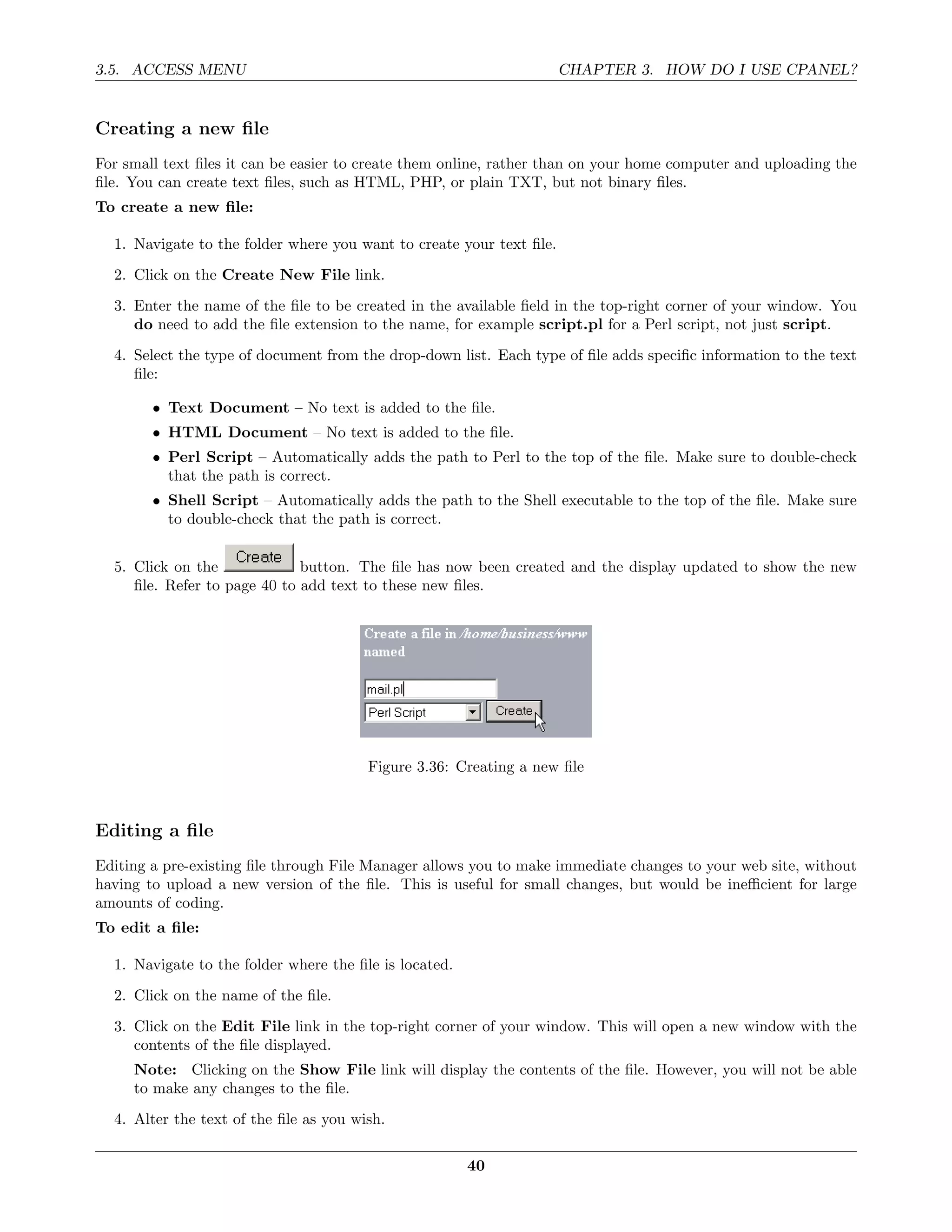 3.5. ACCESS MENU                                                      CHAPTER 3. HOW DO I USE CPANEL?


Creating a new ﬁle
For small text ﬁles it can be easier to create them online, rather than on your home computer and uploading the
ﬁle. You can create text ﬁles, such as HTML, PHP, or plain TXT, but not binary ﬁles.
To create a new ﬁle:

  1. Navigate to the folder where you want to create your text ﬁle.
  2. Click on the Create New File link.
  3. Enter the name of the ﬁle to be created in the available ﬁeld in the top-right corner of your window. You
     do need to add the ﬁle extension to the name, for example script.pl for a Perl script, not just script.
  4. Select the type of document from the drop-down list. Each type of ﬁle adds speciﬁc information to the text
     ﬁle:

        • Text Document – No text is added to the ﬁle.
        • HTML Document – No text is added to the ﬁle.
        • Perl Script – Automatically adds the path to Perl to the top of the ﬁle. Make sure to double-check
          that the path is correct.
        • Shell Script – Automatically adds the path to the Shell executable to the top of the ﬁle. Make sure
          to double-check that the path is correct.


  5. Click on the             button. The ﬁle has now been created and the display updated to show the new
     ﬁle. Refer to page 40 to add text to these new ﬁles.




                                        Figure 3.36: Creating a new ﬁle



Editing a ﬁle
Editing a pre-existing ﬁle through File Manager allows you to make immediate changes to your web site, without
having to upload a new version of the ﬁle. This is useful for small changes, but would be ineﬃcient for large
amounts of coding.
To edit a ﬁle:

  1. Navigate to the folder where the ﬁle is located.
  2. Click on the name of the ﬁle.
  3. Click on the Edit File link in the top-right corner of your window. This will open a new window with the
     contents of the ﬁle displayed.
     Note: Clicking on the Show File link will display the contents of the ﬁle. However, you will not be able
     to make any changes to the ﬁle.
  4. Alter the text of the ﬁle as you wish.

                                                        40
 