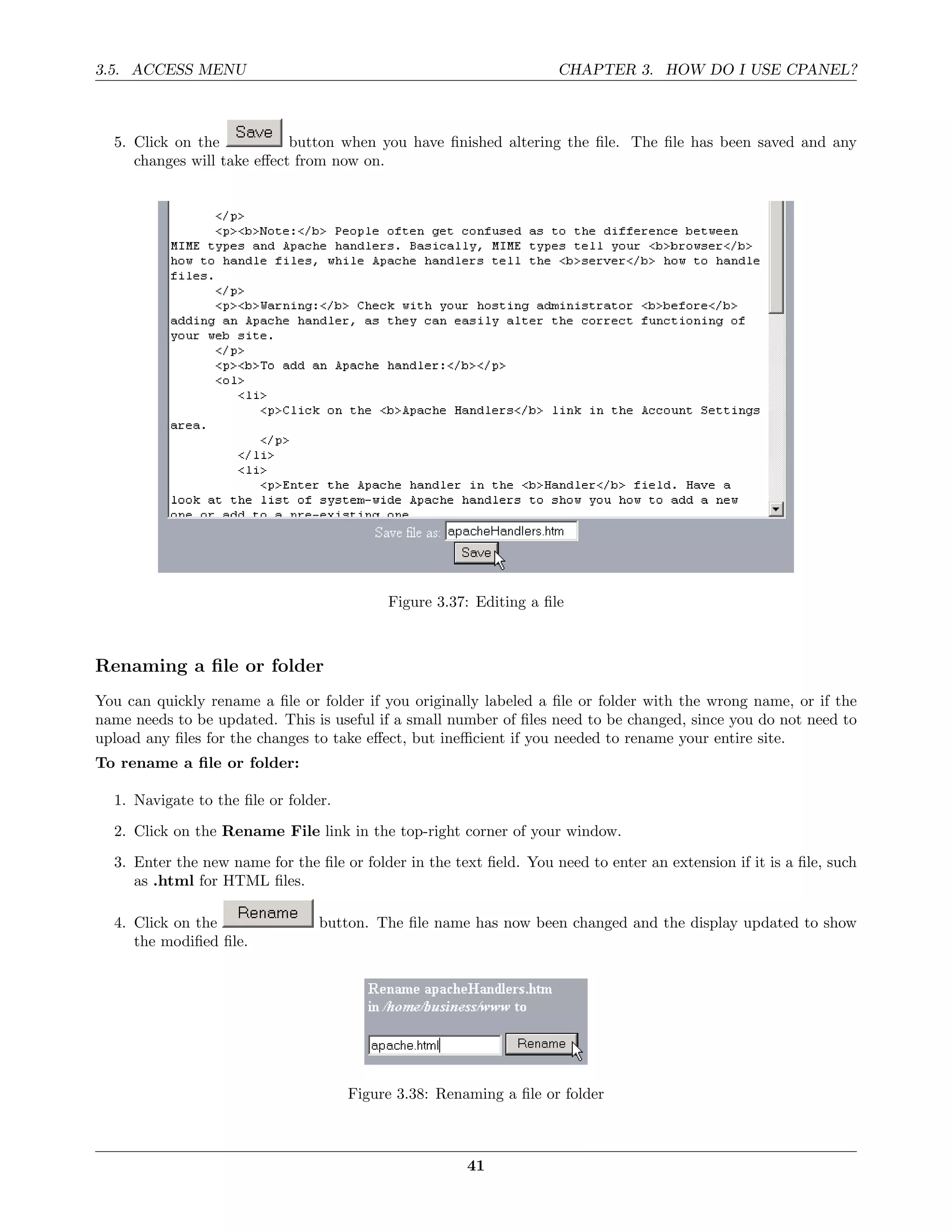 3.5. ACCESS MENU                                                     CHAPTER 3. HOW DO I USE CPANEL?



  5. Click on the           button when you have ﬁnished altering the ﬁle. The ﬁle has been saved and any
     changes will take eﬀect from now on.




                                           Figure 3.37: Editing a ﬁle



Renaming a ﬁle or folder
You can quickly rename a ﬁle or folder if you originally labeled a ﬁle or folder with the wrong name, or if the
name needs to be updated. This is useful if a small number of ﬁles need to be changed, since you do not need to
upload any ﬁles for the changes to take eﬀect, but ineﬃcient if you needed to rename your entire site.
To rename a ﬁle or folder:

  1. Navigate to the ﬁle or folder.
  2. Click on the Rename File link in the top-right corner of your window.
  3. Enter the new name for the ﬁle or folder in the text ﬁeld. You need to enter an extension if it is a ﬁle, such
     as .html for HTML ﬁles.

  4. Click on the                button. The ﬁle name has now been changed and the display updated to show
     the modiﬁed ﬁle.




                                      Figure 3.38: Renaming a ﬁle or folder



                                                       41
 