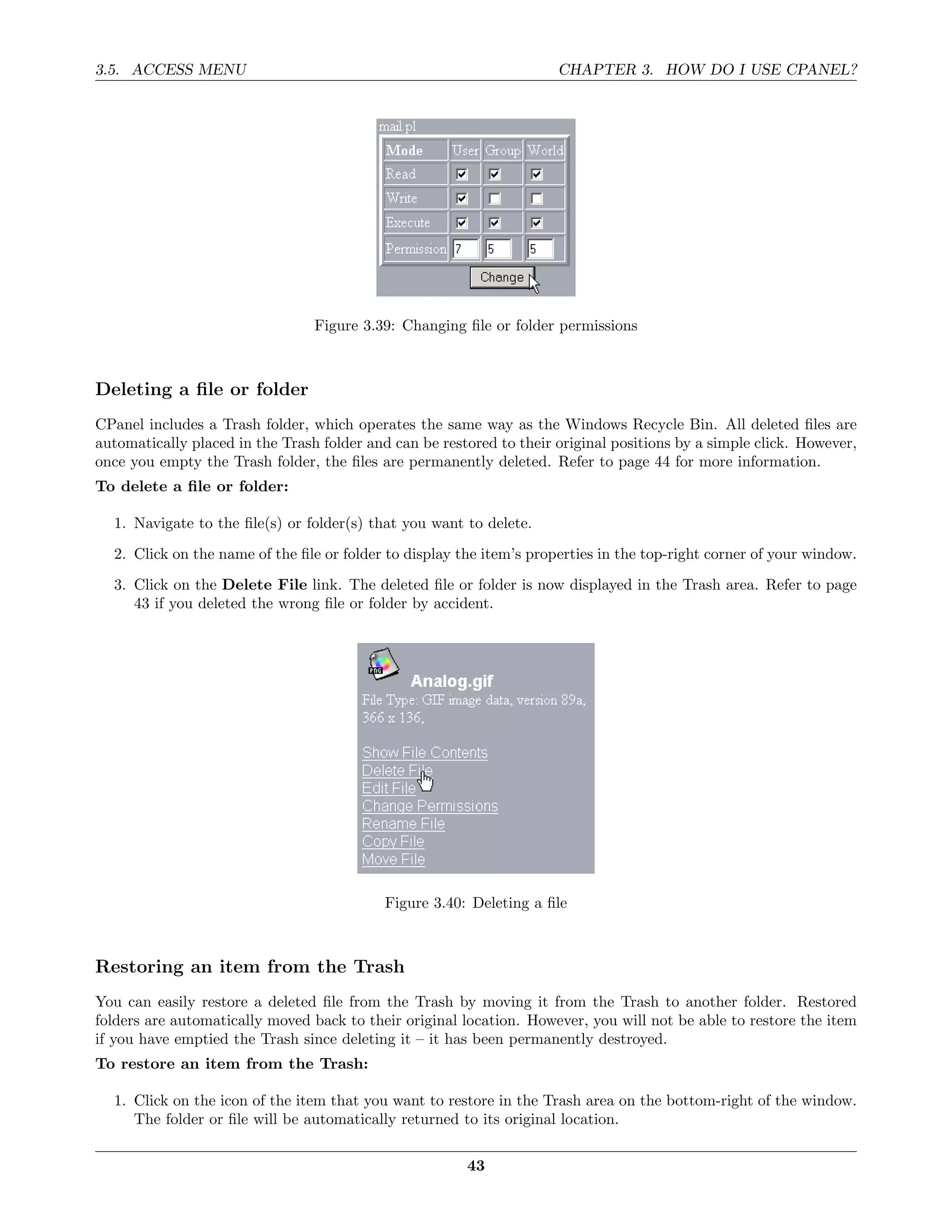 3.5. ACCESS MENU                                                      CHAPTER 3. HOW DO I USE CPANEL?




                                 Figure 3.39: Changing ﬁle or folder permissions



Deleting a ﬁle or folder
CPanel includes a Trash folder, which operates the same way as the Windows Recycle Bin. All deleted ﬁles are
automatically placed in the Trash folder and can be restored to their original positions by a simple click. However,
once you empty the Trash folder, the ﬁles are permanently deleted. Refer to page 44 for more information.
To delete a ﬁle or folder:

  1. Navigate to the ﬁle(s) or folder(s) that you want to delete.
  2. Click on the name of the ﬁle or folder to display the item’s properties in the top-right corner of your window.
  3. Click on the Delete File link. The deleted ﬁle or folder is now displayed in the Trash area. Refer to page
     43 if you deleted the wrong ﬁle or folder by accident.




                                            Figure 3.40: Deleting a ﬁle



Restoring an item from the Trash
You can easily restore a deleted ﬁle from the Trash by moving it from the Trash to another folder. Restored
folders are automatically moved back to their original location. However, you will not be able to restore the item
if you have emptied the Trash since deleting it – it has been permanently destroyed.
To restore an item from the Trash:

  1. Click on the icon of the item that you want to restore in the Trash area on the bottom-right of the window.
     The folder or ﬁle will be automatically returned to its original location.

                                                        43
 