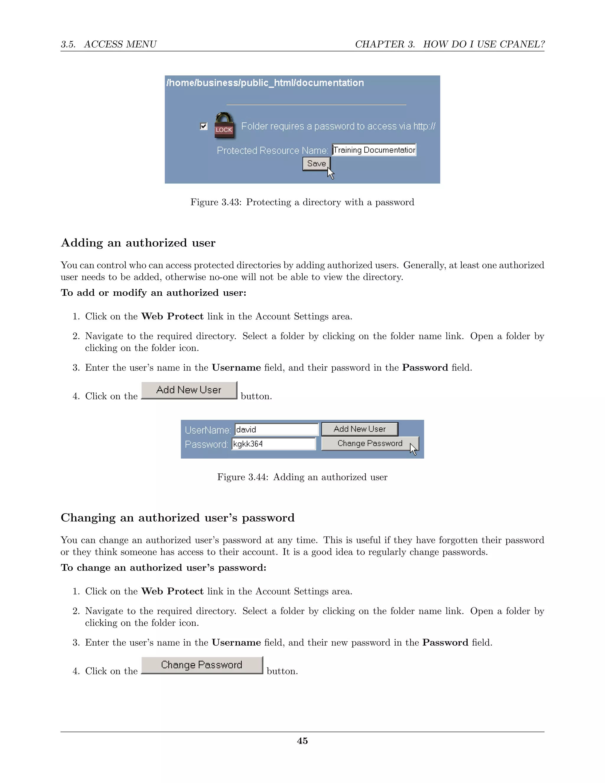 3.5. ACCESS MENU                                                     CHAPTER 3. HOW DO I USE CPANEL?




                              Figure 3.43: Protecting a directory with a password



Adding an authorized user
You can control who can access protected directories by adding authorized users. Generally, at least one authorized
user needs to be added, otherwise no-one will not be able to view the directory.
To add or modify an authorized user:

  1. Click on the Web Protect link in the Account Settings area.
  2. Navigate to the required directory. Select a folder by clicking on the folder name link. Open a folder by
     clicking on the folder icon.
  3. Enter the user’s name in the Username ﬁeld, and their password in the Password ﬁeld.

  4. Click on the                         button.




                                     Figure 3.44: Adding an authorized user



Changing an authorized user’s password
You can change an authorized user’s password at any time. This is useful if they have forgotten their password
or they think someone has access to their account. It is a good idea to regularly change passwords.
To change an authorized user’s password:

  1. Click on the Web Protect link in the Account Settings area.

  2. Navigate to the required directory. Select a folder by clicking on the folder name link. Open a folder by
     clicking on the folder icon.
  3. Enter the user’s name in the Username ﬁeld, and their new password in the Password ﬁeld.

  4. Click on the                               button.




                                                        45
 