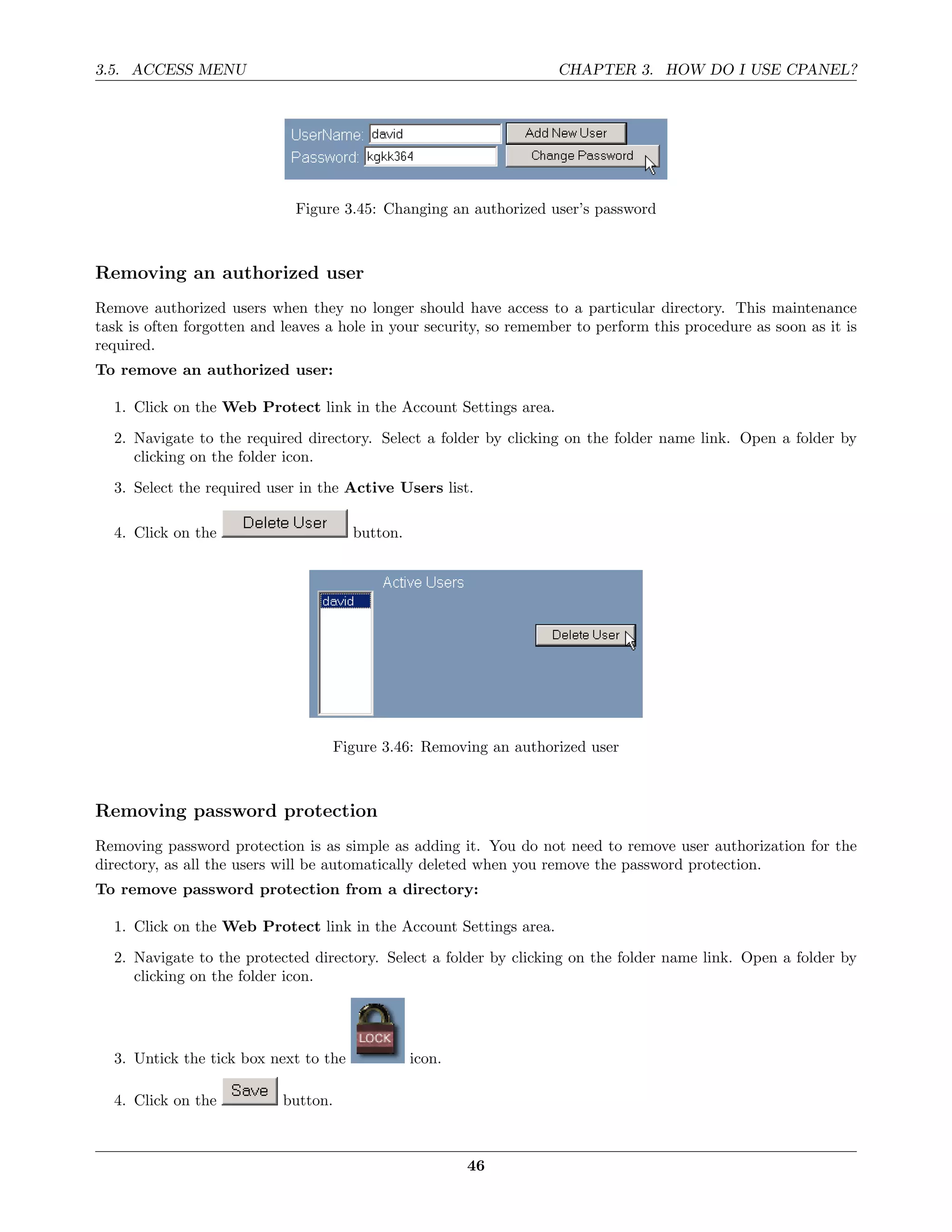 3.5. ACCESS MENU                                                     CHAPTER 3. HOW DO I USE CPANEL?




                              Figure 3.45: Changing an authorized user’s password



Removing an authorized user
Remove authorized users when they no longer should have access to a particular directory. This maintenance
task is often forgotten and leaves a hole in your security, so remember to perform this procedure as soon as it is
required.
To remove an authorized user:

  1. Click on the Web Protect link in the Account Settings area.
  2. Navigate to the required directory. Select a folder by clicking on the folder name link. Open a folder by
     clicking on the folder icon.
  3. Select the required user in the Active Users list.

  4. Click on the                       button.




                                      Figure 3.46: Removing an authorized user



Removing password protection
Removing password protection is as simple as adding it. You do not need to remove user authorization for the
directory, as all the users will be automatically deleted when you remove the password protection.
To remove password protection from a directory:

  1. Click on the Web Protect link in the Account Settings area.

  2. Navigate to the protected directory. Select a folder by clicking on the folder name link. Open a folder by
     clicking on the folder icon.




  3. Untick the tick box next to the              icon.

  4. Click on the           button.



                                                          46
 