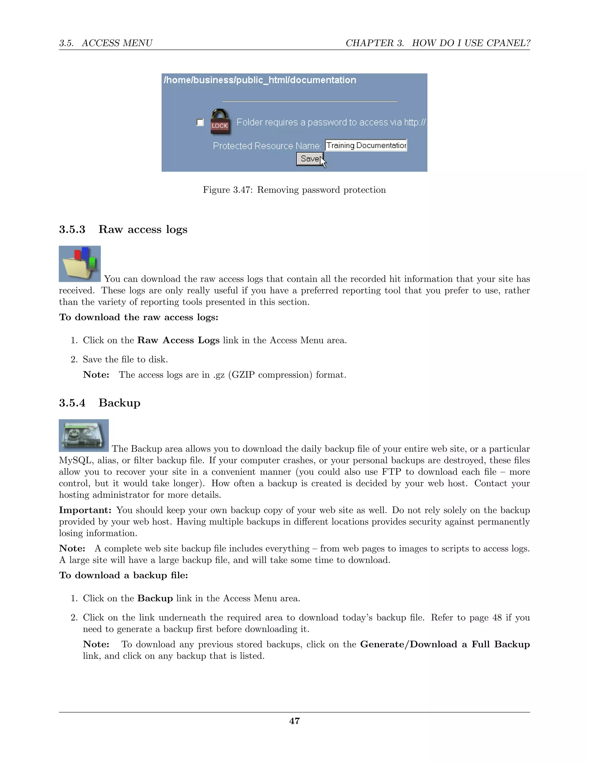 3.5. ACCESS MENU                                                    CHAPTER 3. HOW DO I USE CPANEL?




                                  Figure 3.47: Removing password protection



3.5.3    Raw access logs



          You can download the raw access logs that contain all the recorded hit information that your site has
received. These logs are only really useful if you have a preferred reporting tool that you prefer to use, rather
than the variety of reporting tools presented in this section.
To download the raw access logs:

  1. Click on the Raw Access Logs link in the Access Menu area.
  2. Save the ﬁle to disk.
     Note: The access logs are in .gz (GZIP compression) format.

3.5.4    Backup


             The Backup area allows you to download the daily backup ﬁle of your entire web site, or a particular
MySQL, alias, or ﬁlter backup ﬁle. If your computer crashes, or your personal backups are destroyed, these ﬁles
allow you to recover your site in a convenient manner (you could also use FTP to download each ﬁle – more
control, but it would take longer). How often a backup is created is decided by your web host. Contact your
hosting administrator for more details.
Important: You should keep your own backup copy of your web site as well. Do not rely solely on the backup
provided by your web host. Having multiple backups in diﬀerent locations provides security against permanently
losing information.
Note: A complete web site backup ﬁle includes everything – from web pages to images to scripts to access logs.
A large site will have a large backup ﬁle, and will take some time to download.
To download a backup ﬁle:

  1. Click on the Backup link in the Access Menu area.
  2. Click on the link underneath the required area to download today’s backup ﬁle. Refer to page 48 if you
     need to generate a backup ﬁrst before downloading it.
     Note: To download any previous stored backups, click on the Generate/Download a Full Backup
     link, and click on any backup that is listed.




                                                       47
 