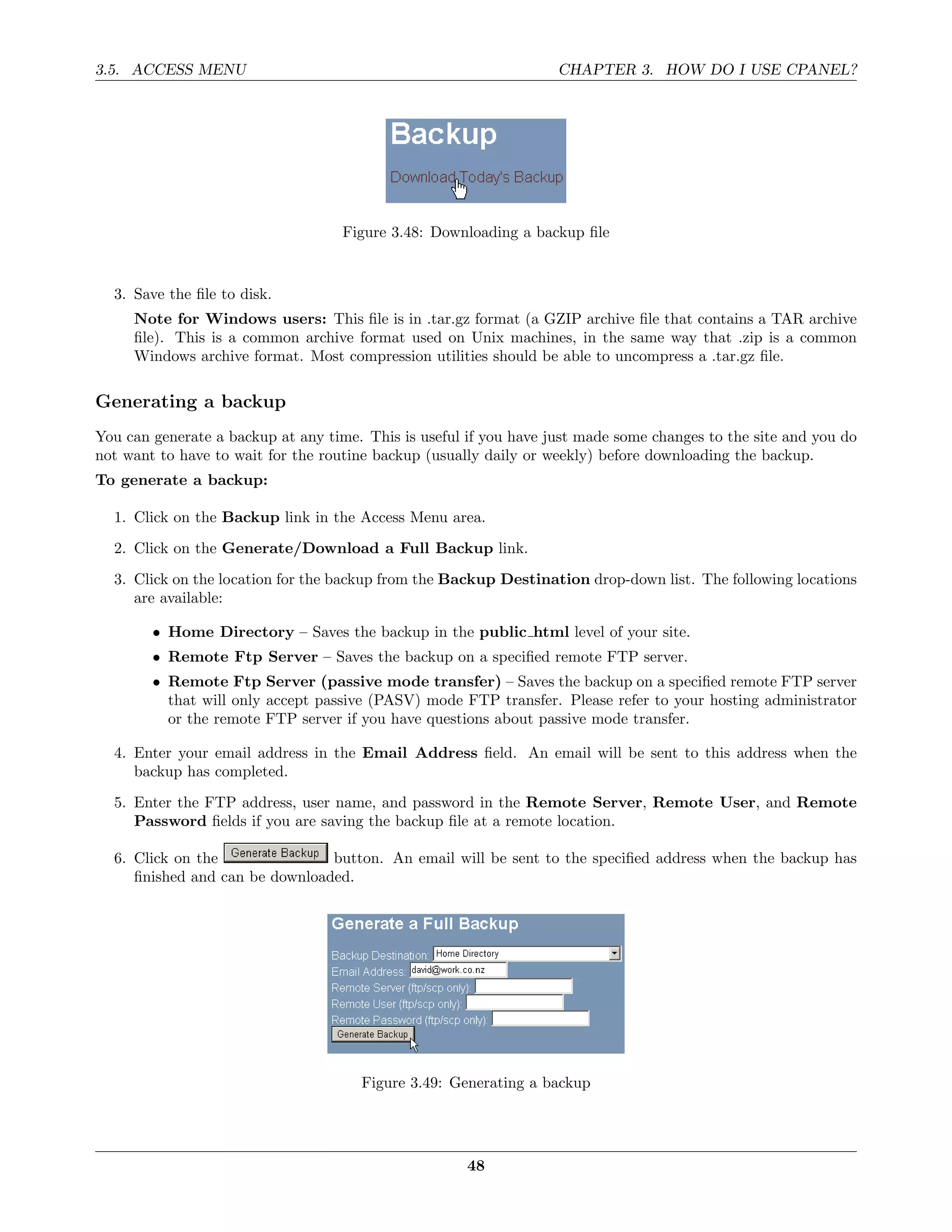 3.5. ACCESS MENU                                                   CHAPTER 3. HOW DO I USE CPANEL?




                                    Figure 3.48: Downloading a backup ﬁle


  3. Save the ﬁle to disk.
     Note for Windows users: This ﬁle is in .tar.gz format (a GZIP archive ﬁle that contains a TAR archive
     ﬁle). This is a common archive format used on Unix machines, in the same way that .zip is a common
     Windows archive format. Most compression utilities should be able to uncompress a .tar.gz ﬁle.

Generating a backup
You can generate a backup at any time. This is useful if you have just made some changes to the site and you do
not want to have to wait for the routine backup (usually daily or weekly) before downloading the backup.
To generate a backup:

  1. Click on the Backup link in the Access Menu area.
  2. Click on the Generate/Download a Full Backup link.
  3. Click on the location for the backup from the Backup Destination drop-down list. The following locations
     are available:

        • Home Directory – Saves the backup in the public html level of your site.
        • Remote Ftp Server – Saves the backup on a speciﬁed remote FTP server.
        • Remote Ftp Server (passive mode transfer) – Saves the backup on a speciﬁed remote FTP server
          that will only accept passive (PASV) mode FTP transfer. Please refer to your hosting administrator
          or the remote FTP server if you have questions about passive mode transfer.

  4. Enter your email address in the Email Address ﬁeld. An email will be sent to this address when the
     backup has completed.
  5. Enter the FTP address, user name, and password in the Remote Server, Remote User, and Remote
     Password ﬁelds if you are saving the backup ﬁle at a remote location.

  6. Click on the               button. An email will be sent to the speciﬁed address when the backup has
     ﬁnished and can be downloaded.




                                      Figure 3.49: Generating a backup




                                                      48
 