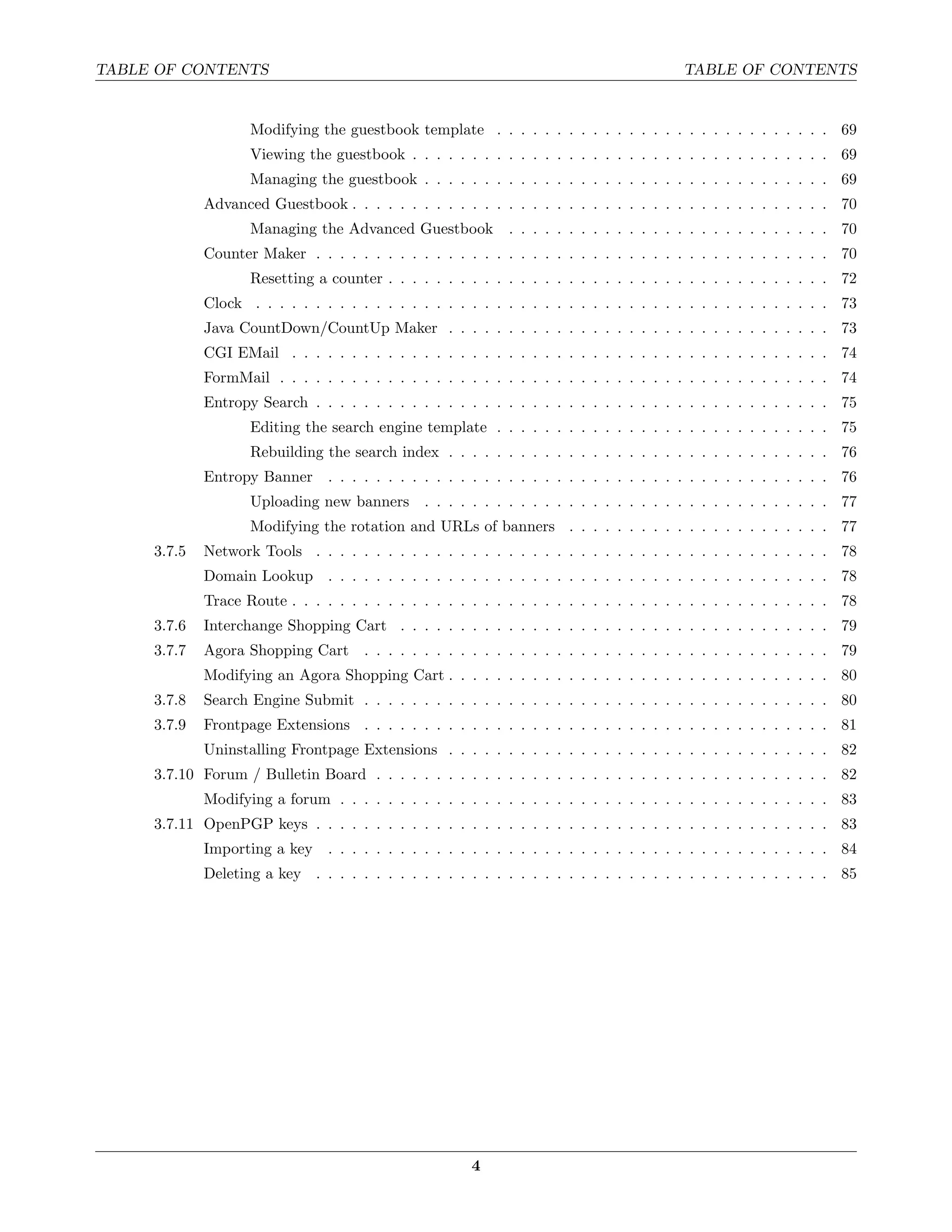 TABLE OF CONTENTS                                                                        TABLE OF CONTENTS


                    Modifying the guestbook template . . . . . . . . . . . . . . . . . . . . . . . . . . . . 69
                    Viewing the guestbook . . . . . . . . . . . . . . . . . . . . . . . . . . . . . . . . . . . 69
                    Managing the guestbook . . . . . . . . . . . . . . . . . . . . . . . . . . . . . . . . . . 69
             Advanced Guestbook . . . . . . . . . . . . . . . . . . . . . . . . . . . . . . . . . . . . . . . . 70
                    Managing the Advanced Guestbook          . . . . . . . . . . . . . . . . . . . . . . . . . . . 70
             Counter Maker . . . . . . . . . . . . . . . . . . . . . . . . . . . . . . . . . . . . . . . . . . . 70
                    Resetting a counter . . . . . . . . . . . . . . . . . . . . . . . . . . . . . . . . . . . . . 72
             Clock . . . . . . . . . . . . . . . . . . . . . . . . . . . . . . . . . . . . . . . . . . . . . . . . 73
             Java CountDown/CountUp Maker . . . . . . . . . . . . . . . . . . . . . . . . . . . . . . . . 73
             CGI EMail . . . . . . . . . . . . . . . . . . . . . . . . . . . . . . . . . . . . . . . . . . . . . 74
             FormMail . . . . . . . . . . . . . . . . . . . . . . . . . . . . . . . . . . . . . . . . . . . . . . 74
             Entropy Search . . . . . . . . . . . . . . . . . . . . . . . . . . . . . . . . . . . . . . . . . . . 75
                    Editing the search engine template . . . . . . . . . . . . . . . . . . . . . . . . . . . . 75
                    Rebuilding the search index . . . . . . . . . . . . . . . . . . . . . . . . . . . . . . . . 76
             Entropy Banner . . . . . . . . . . . . . . . . . . . . . . . . . . . . . . . . . . . . . . . . . . 76
                    Uploading new banners . . . . . . . . . . . . . . . . . . . . . . . . . . . . . . . . . . 77
                    Modifying the rotation and URLs of banners . . . . . . . . . . . . . . . . . . . . . . 77
     3.7.5   Network Tools . . . . . . . . . . . . . . . . . . . . . . . . . . . . . . . . . . . . . . . . . . . 78
             Domain Lookup . . . . . . . . . . . . . . . . . . . . . . . . . . . . . . . . . . . . . . . . . . 78
             Trace Route . . . . . . . . . . . . . . . . . . . . . . . . . . . . . . . . . . . . . . . . . . . . . 78
     3.7.6   Interchange Shopping Cart . . . . . . . . . . . . . . . . . . . . . . . . . . . . . . . . . . . . 79
     3.7.7   Agora Shopping Cart . . . . . . . . . . . . . . . . . . . . . . . . . . . . . . . . . . . . . . . 79
             Modifying an Agora Shopping Cart . . . . . . . . . . . . . . . . . . . . . . . . . . . . . . . . 80
     3.7.8   Search Engine Submit . . . . . . . . . . . . . . . . . . . . . . . . . . . . . . . . . . . . . . . 80
     3.7.9   Frontpage Extensions . . . . . . . . . . . . . . . . . . . . . . . . . . . . . . . . . . . . . . . 81
             Uninstalling Frontpage Extensions . . . . . . . . . . . . . . . . . . . . . . . . . . . . . . . . 82
     3.7.10 Forum / Bulletin Board . . . . . . . . . . . . . . . . . . . . . . . . . . . . . . . . . . . . . . 82
             Modifying a forum . . . . . . . . . . . . . . . . . . . . . . . . . . . . . . . . . . . . . . . . . 83
     3.7.11 OpenPGP keys . . . . . . . . . . . . . . . . . . . . . . . . . . . . . . . . . . . . . . . . . . . 83
             Importing a key . . . . . . . . . . . . . . . . . . . . . . . . . . . . . . . . . . . . . . . . . . 84
             Deleting a key . . . . . . . . . . . . . . . . . . . . . . . . . . . . . . . . . . . . . . . . . . . 85




                                                       4
 