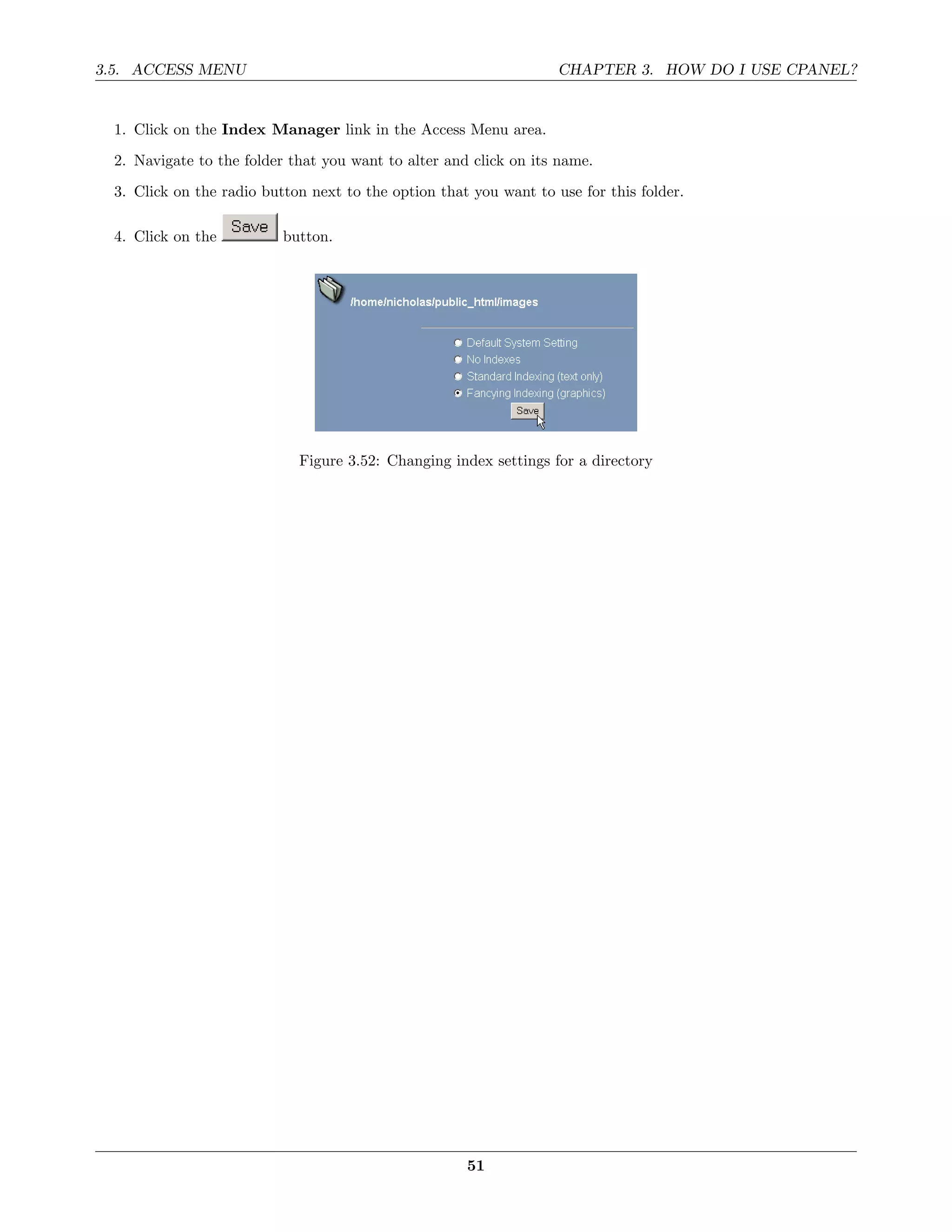 3.5. ACCESS MENU                                                    CHAPTER 3. HOW DO I USE CPANEL?


  1. Click on the Index Manager link in the Access Menu area.
  2. Navigate to the folder that you want to alter and click on its name.
  3. Click on the radio button next to the option that you want to use for this folder.

  4. Click on the          button.




                             Figure 3.52: Changing index settings for a directory




                                                      51
 