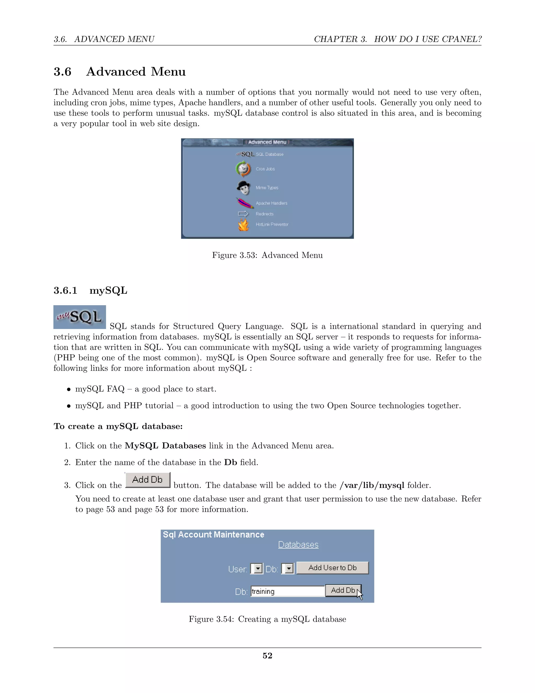 3.6. ADVANCED MENU                                                  CHAPTER 3. HOW DO I USE CPANEL?


3.6     Advanced Menu
The Advanced Menu area deals with a number of options that you normally would not need to use very often,
including cron jobs, mime types, Apache handlers, and a number of other useful tools. Generally you only need to
use these tools to perform unusual tasks. mySQL database control is also situated in this area, and is becoming
a very popular tool in web site design.




                                          Figure 3.53: Advanced Menu



3.6.1    mySQL


                SQL stands for Structured Query Language. SQL is a international standard in querying and
retrieving information from databases. mySQL is essentially an SQL server – it responds to requests for informa-
tion that are written in SQL. You can communicate with mySQL using a wide variety of programming languages
(PHP being one of the most common). mySQL is Open Source software and generally free for use. Refer to the
following links for more information about mySQL :

   • mySQL FAQ – a good place to start.
   • mySQL and PHP tutorial – a good introduction to using the two Open Source technologies together.

To create a mySQL database:

  1. Click on the MySQL Databases link in the Advanced Menu area.
  2. Enter the name of the database in the Db ﬁeld.

  3. Click on the              button. The database will be added to the /var/lib/mysql folder.
      You need to create at least one database user and grant that user permission to use the new database. Refer
      to page 53 and page 53 for more information.




                                   Figure 3.54: Creating a mySQL database



                                                       52
 