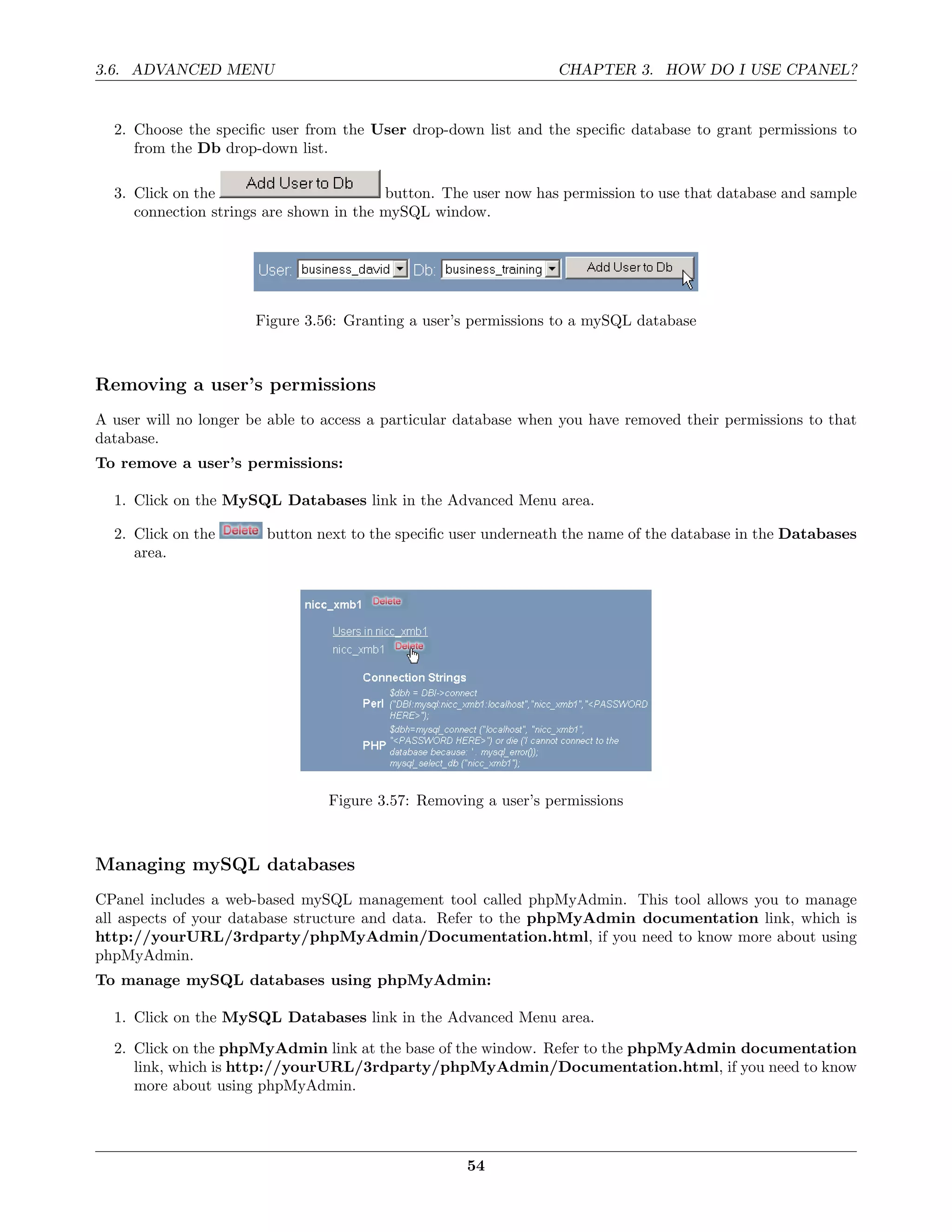 3.6. ADVANCED MENU                                                CHAPTER 3. HOW DO I USE CPANEL?


  2. Choose the speciﬁc user from the User drop-down list and the speciﬁc database to grant permissions to
     from the Db drop-down list.

  3. Click on the                        button. The user now has permission to use that database and sample
     connection strings are shown in the mySQL window.




                      Figure 3.56: Granting a user’s permissions to a mySQL database



Removing a user’s permissions
A user will no longer be able to access a particular database when you have removed their permissions to that
database.
To remove a user’s permissions:

  1. Click on the MySQL Databases link in the Advanced Menu area.

  2. Click on the       button next to the speciﬁc user underneath the name of the database in the Databases
     area.




                                 Figure 3.57: Removing a user’s permissions



Managing mySQL databases
CPanel includes a web-based mySQL management tool called phpMyAdmin. This tool allows you to manage
all aspects of your database structure and data. Refer to the phpMyAdmin documentation link, which is
http://yourURL/3rdparty/phpMyAdmin/Documentation.html, if you need to know more about using
phpMyAdmin.
To manage mySQL databases using phpMyAdmin:

  1. Click on the MySQL Databases link in the Advanced Menu area.
  2. Click on the phpMyAdmin link at the base of the window. Refer to the phpMyAdmin documentation
     link, which is http://yourURL/3rdparty/phpMyAdmin/Documentation.html, if you need to know
     more about using phpMyAdmin.




                                                     54
 