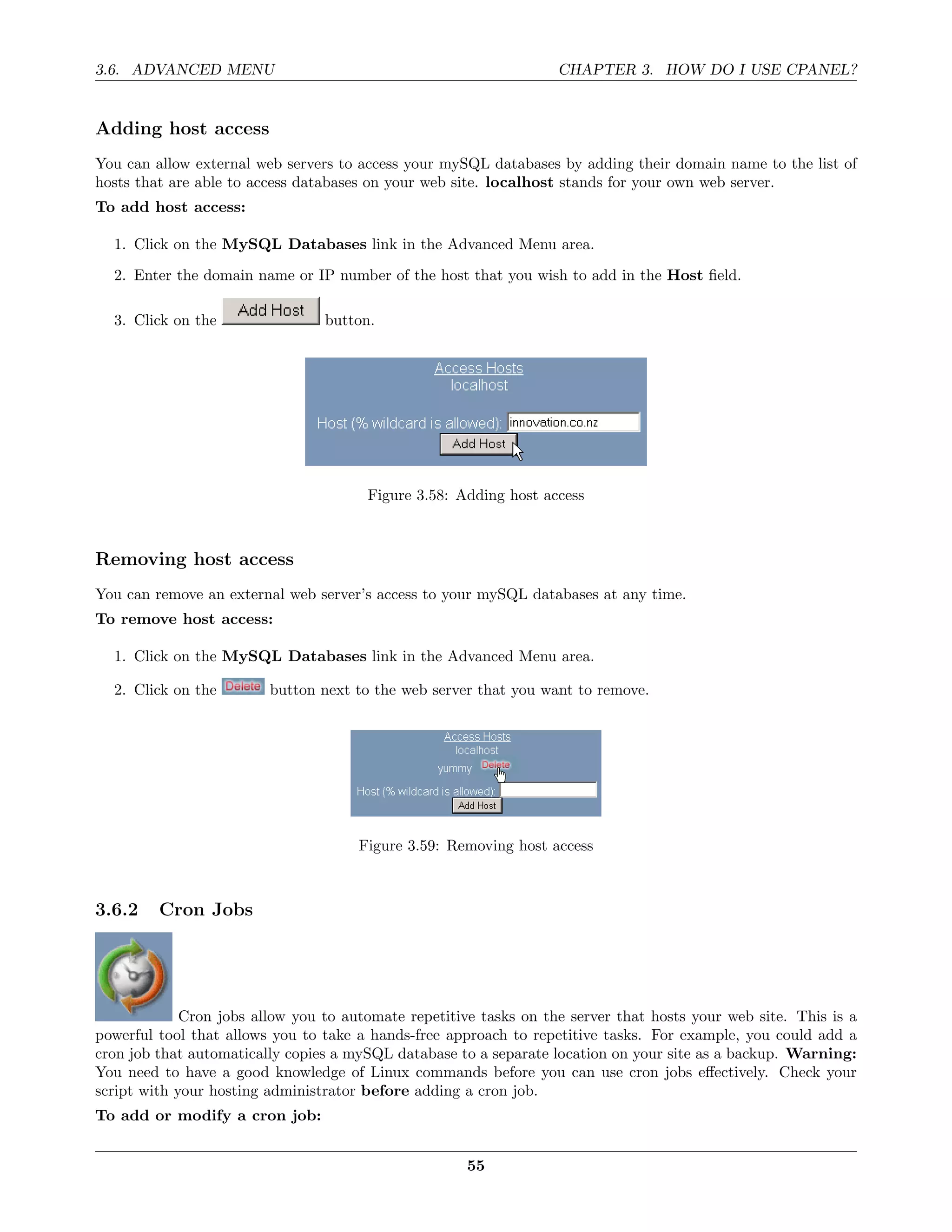 3.6. ADVANCED MENU                                                 CHAPTER 3. HOW DO I USE CPANEL?


Adding host access
You can allow external web servers to access your mySQL databases by adding their domain name to the list of
hosts that are able to access databases on your web site. localhost stands for your own web server.
To add host access:

  1. Click on the MySQL Databases link in the Advanced Menu area.

  2. Enter the domain name or IP number of the host that you wish to add in the Host ﬁeld.

  3. Click on the                button.




                                       Figure 3.58: Adding host access



Removing host access
You can remove an external web server’s access to your mySQL databases at any time.
To remove host access:

  1. Click on the MySQL Databases link in the Advanced Menu area.

  2. Click on the        button next to the web server that you want to remove.




                                      Figure 3.59: Removing host access



3.6.2    Cron Jobs




             Cron jobs allow you to automate repetitive tasks on the server that hosts your web site. This is a
powerful tool that allows you to take a hands-free approach to repetitive tasks. For example, you could add a
cron job that automatically copies a mySQL database to a separate location on your site as a backup. Warning:
You need to have a good knowledge of Linux commands before you can use cron jobs eﬀectively. Check your
script with your hosting administrator before adding a cron job.
To add or modify a cron job:


                                                      55
 