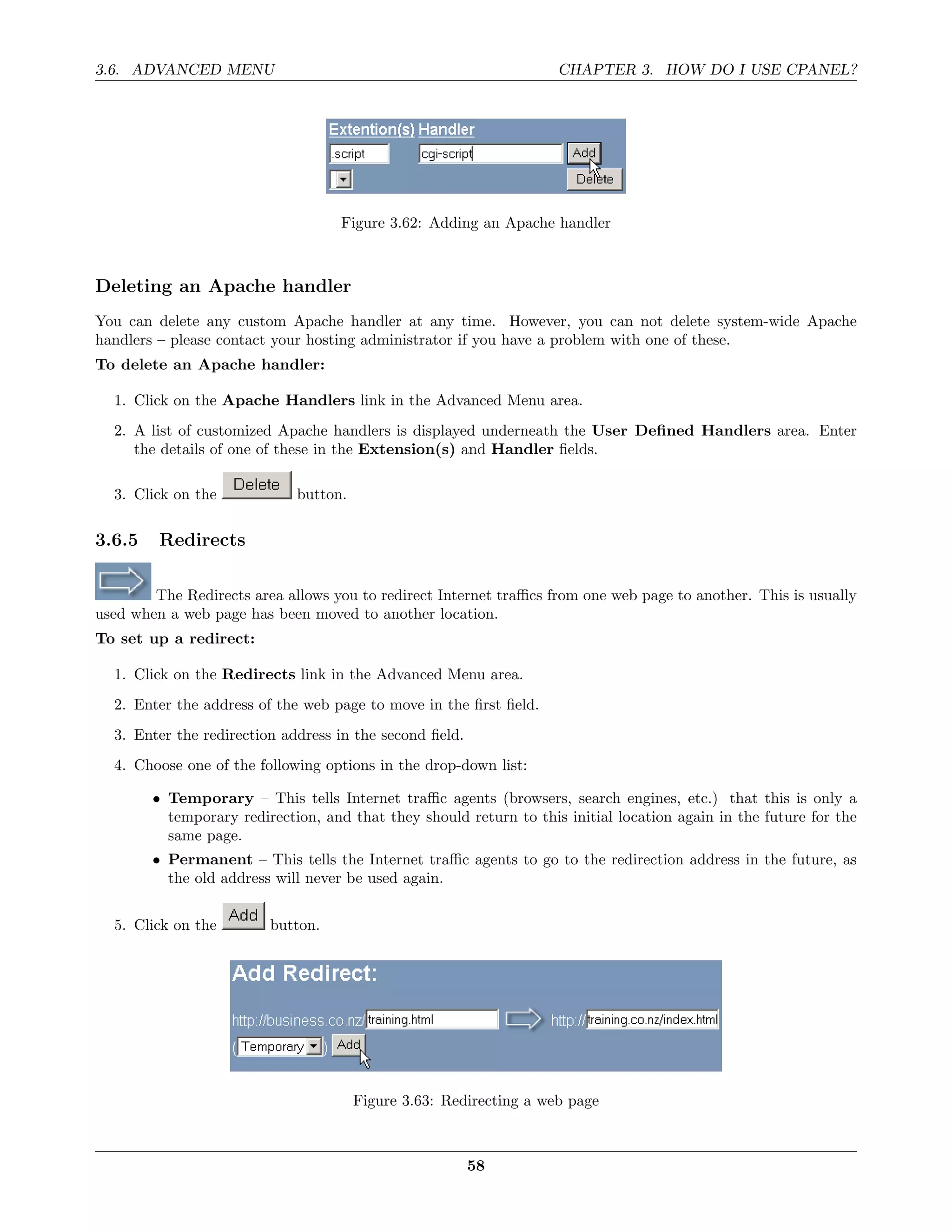 3.6. ADVANCED MENU                                                  CHAPTER 3. HOW DO I USE CPANEL?




                                    Figure 3.62: Adding an Apache handler



Deleting an Apache handler
You can delete any custom Apache handler at any time. However, you can not delete system-wide Apache
handlers – please contact your hosting administrator if you have a problem with one of these.
To delete an Apache handler:

  1. Click on the Apache Handlers link in the Advanced Menu area.
  2. A list of customized Apache handlers is displayed underneath the User Deﬁned Handlers area. Enter
     the details of one of these in the Extension(s) and Handler ﬁelds.

  3. Click on the            button.

3.6.5    Redirects

        The Redirects area allows you to redirect Internet traﬃcs from one web page to another. This is usually
used when a web page has been moved to another location.
To set up a redirect:

  1. Click on the Redirects link in the Advanced Menu area.
  2. Enter the address of the web page to move in the ﬁrst ﬁeld.
  3. Enter the redirection address in the second ﬁeld.
  4. Choose one of the following options in the drop-down list:

        • Temporary – This tells Internet traﬃc agents (browsers, search engines, etc.) that this is only a
          temporary redirection, and that they should return to this initial location again in the future for the
          same page.
        • Permanent – This tells the Internet traﬃc agents to go to the redirection address in the future, as
          the old address will never be used again.


  5. Click on the        button.




                                       Figure 3.63: Redirecting a web page



                                                         58
 
