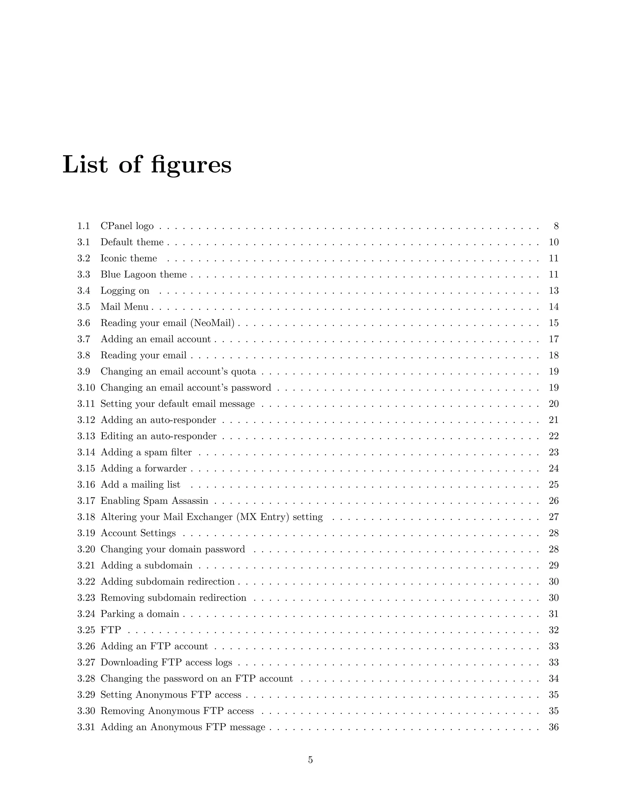 List of ﬁgures

 1.1   CPanel logo . . . . . . . . . . . . . . . . . . . . . . . . . . . . . . . . . . . . . . . . . . . . . . . . .   8
 3.1   Default theme . . . . . . . . . . . . . . . . . . . . . . . . . . . . . . . . . . . . . . . . . . . . . . . . 10
 3.2   Iconic theme . . . . . . . . . . . . . . . . . . . . . . . . . . . . . . . . . . . . . . . . . . . . . . . . 11
 3.3   Blue Lagoon theme . . . . . . . . . . . . . . . . . . . . . . . . . . . . . . . . . . . . . . . . . . . . . 11
 3.4   Logging on . . . . . . . . . . . . . . . . . . . . . . . . . . . . . . . . . . . . . . . . . . . . . . . . . 13
 3.5   Mail Menu . . . . . . . . . . . . . . . . . . . . . . . . . . . . . . . . . . . . . . . . . . . . . . . . . . 14
 3.6   Reading your email (NeoMail) . . . . . . . . . . . . . . . . . . . . . . . . . . . . . . . . . . . . . . . 15
 3.7   Adding an email account . . . . . . . . . . . . . . . . . . . . . . . . . . . . . . . . . . . . . . . . . . 17
 3.8   Reading your email . . . . . . . . . . . . . . . . . . . . . . . . . . . . . . . . . . . . . . . . . . . . . 18
 3.9   Changing an email account’s quota . . . . . . . . . . . . . . . . . . . . . . . . . . . . . . . . . . . . 19
 3.10 Changing an email account’s password . . . . . . . . . . . . . . . . . . . . . . . . . . . . . . . . . . 19
 3.11 Setting your default email message . . . . . . . . . . . . . . . . . . . . . . . . . . . . . . . . . . . . 20
 3.12 Adding an auto-responder . . . . . . . . . . . . . . . . . . . . . . . . . . . . . . . . . . . . . . . . . 21
 3.13 Editing an auto-responder . . . . . . . . . . . . . . . . . . . . . . . . . . . . . . . . . . . . . . . . . 22
 3.14 Adding a spam ﬁlter . . . . . . . . . . . . . . . . . . . . . . . . . . . . . . . . . . . . . . . . . . . . 23
 3.15 Adding a forwarder . . . . . . . . . . . . . . . . . . . . . . . . . . . . . . . . . . . . . . . . . . . . . 24
 3.16 Add a mailing list . . . . . . . . . . . . . . . . . . . . . . . . . . . . . . . . . . . . . . . . . . . . . 25
 3.17 Enabling Spam Assassin . . . . . . . . . . . . . . . . . . . . . . . . . . . . . . . . . . . . . . . . . . 26
 3.18 Altering your Mail Exchanger (MX Entry) setting . . . . . . . . . . . . . . . . . . . . . . . . . . . 27
 3.19 Account Settings . . . . . . . . . . . . . . . . . . . . . . . . . . . . . . . . . . . . . . . . . . . . . . 28
 3.20 Changing your domain password . . . . . . . . . . . . . . . . . . . . . . . . . . . . . . . . . . . . . 28
 3.21 Adding a subdomain . . . . . . . . . . . . . . . . . . . . . . . . . . . . . . . . . . . . . . . . . . . . 29
 3.22 Adding subdomain redirection . . . . . . . . . . . . . . . . . . . . . . . . . . . . . . . . . . . . . . . 30
 3.23 Removing subdomain redirection . . . . . . . . . . . . . . . . . . . . . . . . . . . . . . . . . . . . . 30
 3.24 Parking a domain . . . . . . . . . . . . . . . . . . . . . . . . . . . . . . . . . . . . . . . . . . . . . . 31
 3.25 FTP . . . . . . . . . . . . . . . . . . . . . . . . . . . . . . . . . . . . . . . . . . . . . . . . . . . . . 32
 3.26 Adding an FTP account . . . . . . . . . . . . . . . . . . . . . . . . . . . . . . . . . . . . . . . . . . 33
 3.27 Downloading FTP access logs . . . . . . . . . . . . . . . . . . . . . . . . . . . . . . . . . . . . . . . 33
 3.28 Changing the password on an FTP account . . . . . . . . . . . . . . . . . . . . . . . . . . . . . . . 34
 3.29 Setting Anonymous FTP access . . . . . . . . . . . . . . . . . . . . . . . . . . . . . . . . . . . . . . 35
 3.30 Removing Anonymous FTP access . . . . . . . . . . . . . . . . . . . . . . . . . . . . . . . . . . . . 35
 3.31 Adding an Anonymous FTP message . . . . . . . . . . . . . . . . . . . . . . . . . . . . . . . . . . . 36


                                                          5
 