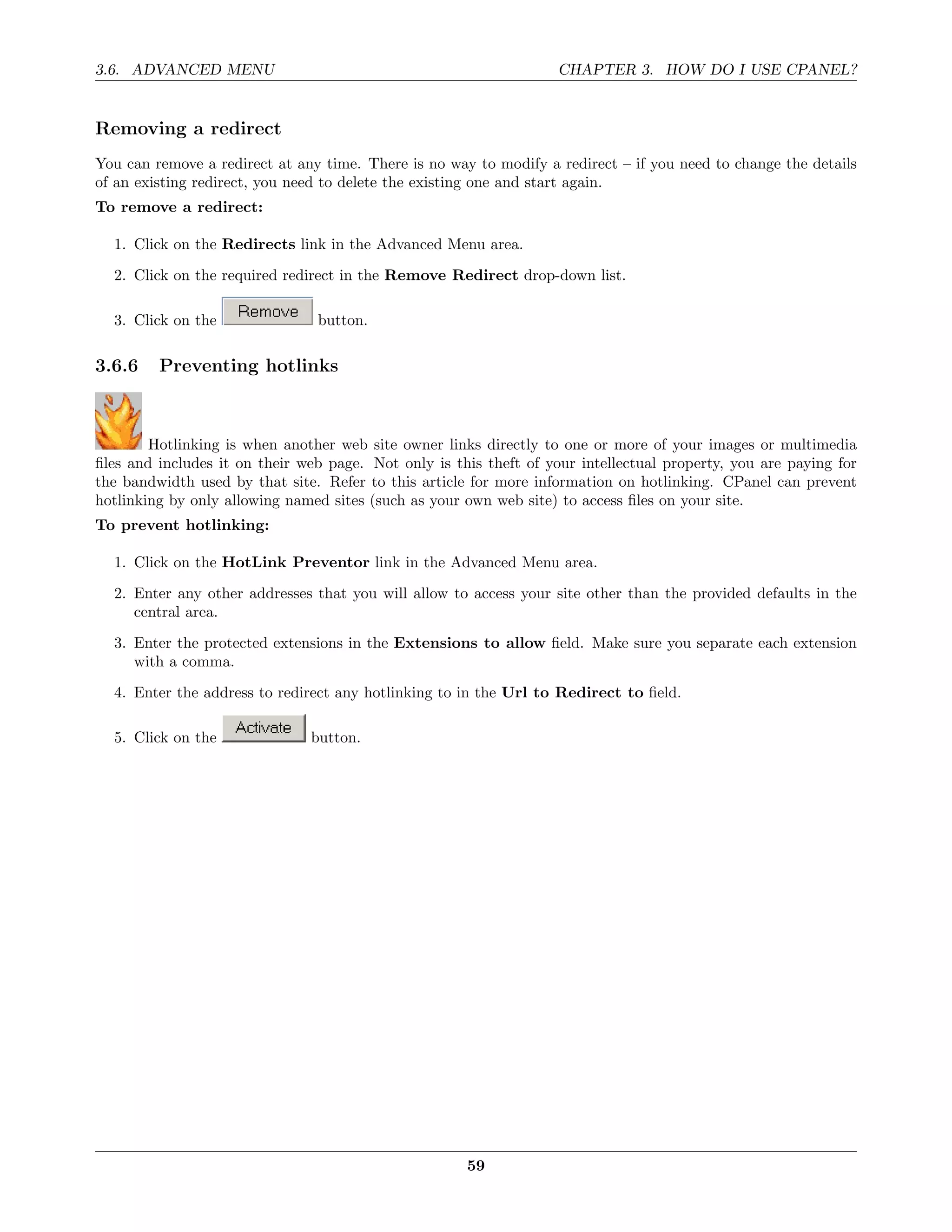3.6. ADVANCED MENU                                                  CHAPTER 3. HOW DO I USE CPANEL?


Removing a redirect
You can remove a redirect at any time. There is no way to modify a redirect – if you need to change the details
of an existing redirect, you need to delete the existing one and start again.
To remove a redirect:

  1. Click on the Redirects link in the Advanced Menu area.

  2. Click on the required redirect in the Remove Redirect drop-down list.

  3. Click on the               button.

3.6.6    Preventing hotlinks



        Hotlinking is when another web site owner links directly to one or more of your images or multimedia
ﬁles and includes it on their web page. Not only is this theft of your intellectual property, you are paying for
the bandwidth used by that site. Refer to this article for more information on hotlinking. CPanel can prevent
hotlinking by only allowing named sites (such as your own web site) to access ﬁles on your site.
To prevent hotlinking:

  1. Click on the HotLink Preventor link in the Advanced Menu area.
  2. Enter any other addresses that you will allow to access your site other than the provided defaults in the
     central area.
  3. Enter the protected extensions in the Extensions to allow ﬁeld. Make sure you separate each extension
     with a comma.

  4. Enter the address to redirect any hotlinking to in the Url to Redirect to ﬁeld.

  5. Click on the              button.




                                                      59
 