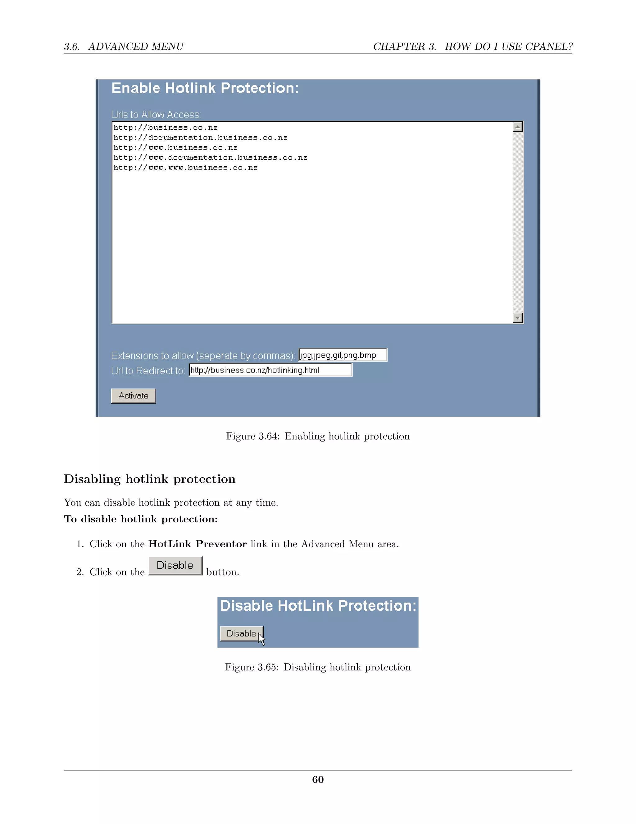 3.6. ADVANCED MENU                                                 CHAPTER 3. HOW DO I USE CPANEL?




                                   Figure 3.64: Enabling hotlink protection



Disabling hotlink protection
You can disable hotlink protection at any time.
To disable hotlink protection:

  1. Click on the HotLink Preventor link in the Advanced Menu area.

  2. Click on the              button.




                                   Figure 3.65: Disabling hotlink protection




                                                      60
 