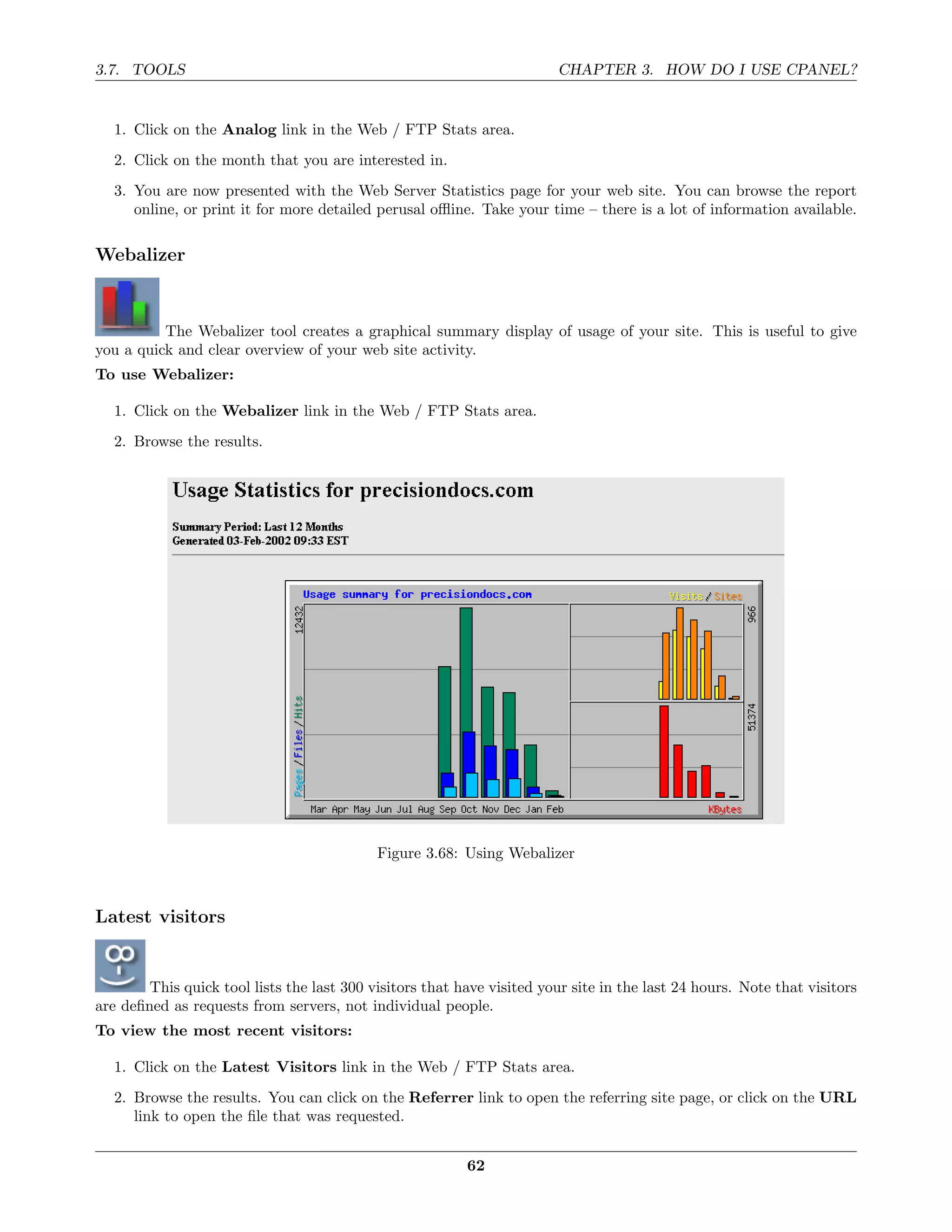 3.7. TOOLS                                                              CHAPTER 3. HOW DO I USE CPANEL?


  1. Click on the Analog link in the Web / FTP Stats area.
  2. Click on the month that you are interested in.
  3. You are now presented with the Web Server Statistics page for your web site. You can browse the report
     online, or print it for more detailed perusal oﬄine. Take your time – there is a lot of information available.

Webalizer



          The Webalizer tool creates a graphical summary display of usage of your site. This is useful to give
you a quick and clear overview of your web site activity.
To use Webalizer:

  1. Click on the Webalizer link in the Web / FTP Stats area.
  2. Browse the results.




                                            Figure 3.68: Using Webalizer



Latest visitors


        This quick tool lists the last 300 visitors that have visited your site in the last 24 hours. Note that visitors
are deﬁned as requests from servers, not individual people.
To view the most recent visitors:

  1. Click on the Latest Visitors link in the Web / FTP Stats area.
  2. Browse the results. You can click on the Referrer link to open the referring site page, or click on the URL
     link to open the ﬁle that was requested.


                                                          62
 
