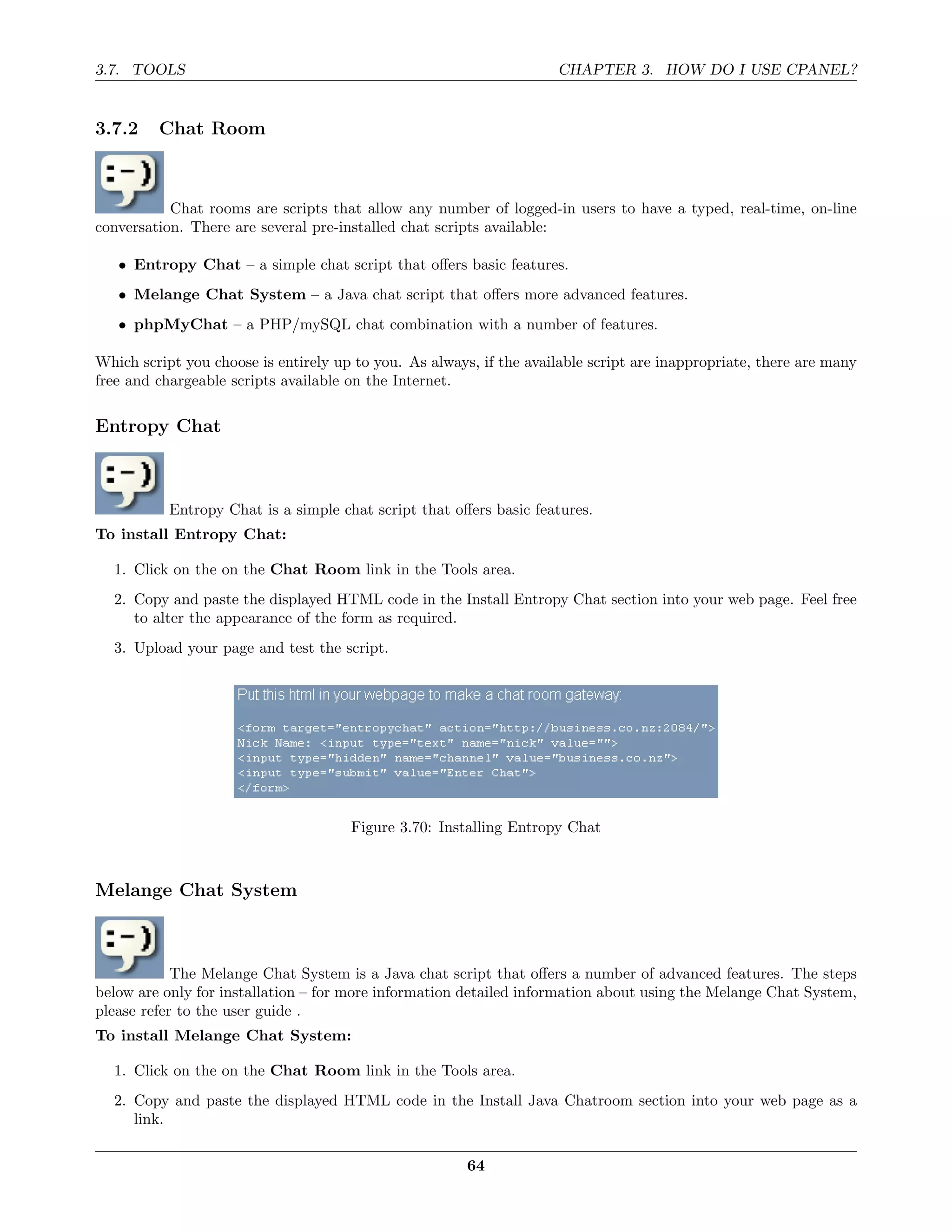 3.7. TOOLS                                                           CHAPTER 3. HOW DO I USE CPANEL?


3.7.2    Chat Room



           Chat rooms are scripts that allow any number of logged-in users to have a typed, real-time, on-line
conversation. There are several pre-installed chat scripts available:

   • Entropy Chat – a simple chat script that oﬀers basic features.
   • Melange Chat System – a Java chat script that oﬀers more advanced features.
   • phpMyChat – a PHP/mySQL chat combination with a number of features.

Which script you choose is entirely up to you. As always, if the available script are inappropriate, there are many
free and chargeable scripts available on the Internet.

Entropy Chat



           Entropy Chat is a simple chat script that oﬀers basic features.
To install Entropy Chat:

  1. Click on the on the Chat Room link in the Tools area.
  2. Copy and paste the displayed HTML code in the Install Entropy Chat section into your web page. Feel free
     to alter the appearance of the form as required.
  3. Upload your page and test the script.




                                      Figure 3.70: Installing Entropy Chat



Melange Chat System



            The Melange Chat System is a Java chat script that oﬀers a number of advanced features. The steps
below are only for installation – for more information detailed information about using the Melange Chat System,
please refer to the user guide .
To install Melange Chat System:

  1. Click on the on the Chat Room link in the Tools area.
  2. Copy and paste the displayed HTML code in the Install Java Chatroom section into your web page as a
     link.

                                                        64
 