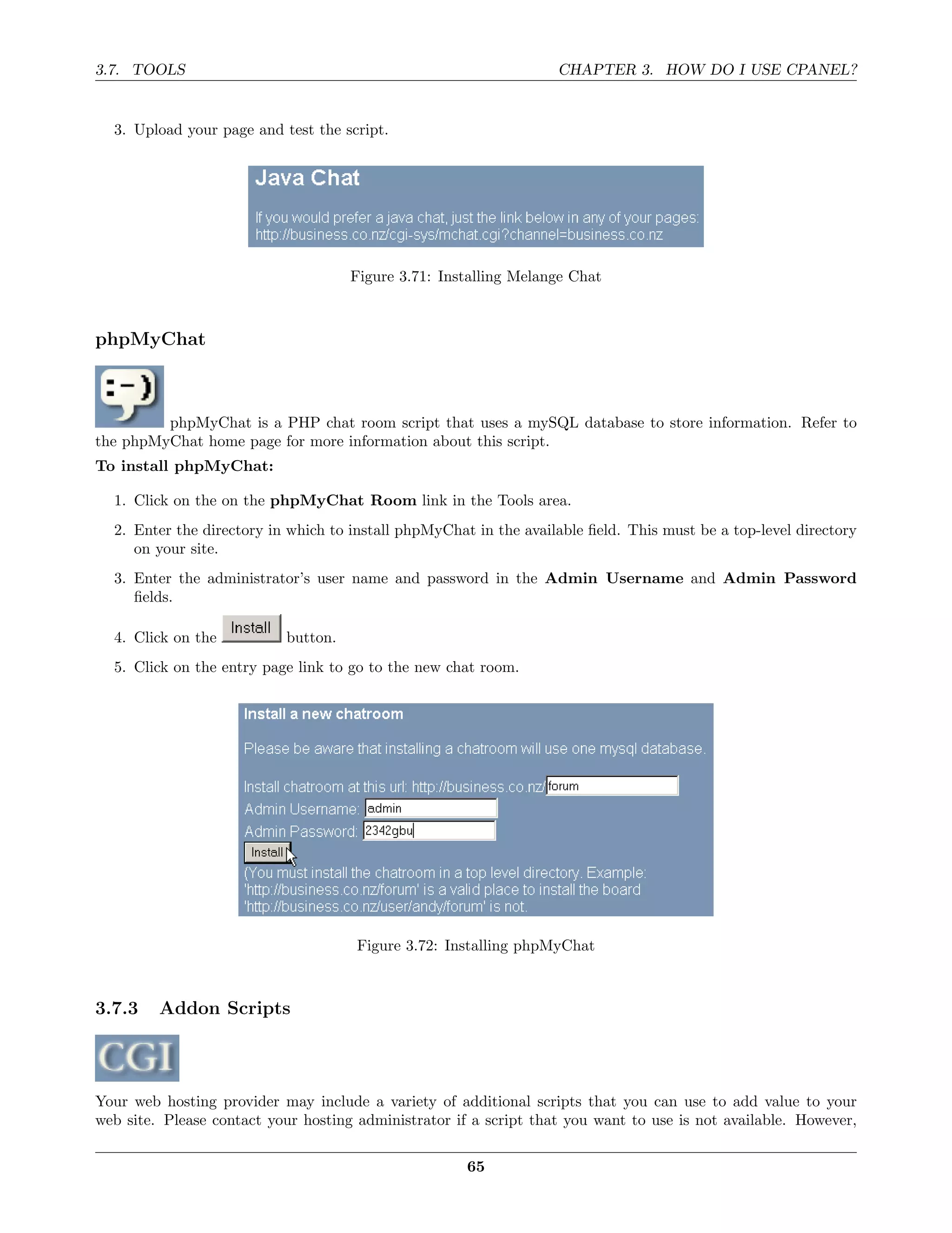 3.7. TOOLS                                                         CHAPTER 3. HOW DO I USE CPANEL?


  3. Upload your page and test the script.




                                     Figure 3.71: Installing Melange Chat



phpMyChat



         phpMyChat is a PHP chat room script that uses a mySQL database to store information. Refer to
the phpMyChat home page for more information about this script.
To install phpMyChat:

  1. Click on the on the phpMyChat Room link in the Tools area.
  2. Enter the directory in which to install phpMyChat in the available ﬁeld. This must be a top-level directory
     on your site.
  3. Enter the administrator’s user name and password in the Admin Username and Admin Password
     ﬁelds.

  4. Click on the          button.
  5. Click on the entry page link to go to the new chat room.




                                      Figure 3.72: Installing phpMyChat



3.7.3    Addon Scripts



Your web hosting provider may include a variety of additional scripts that you can use to add value to your
web site. Please contact your hosting administrator if a script that you want to use is not available. However,

                                                      65
 