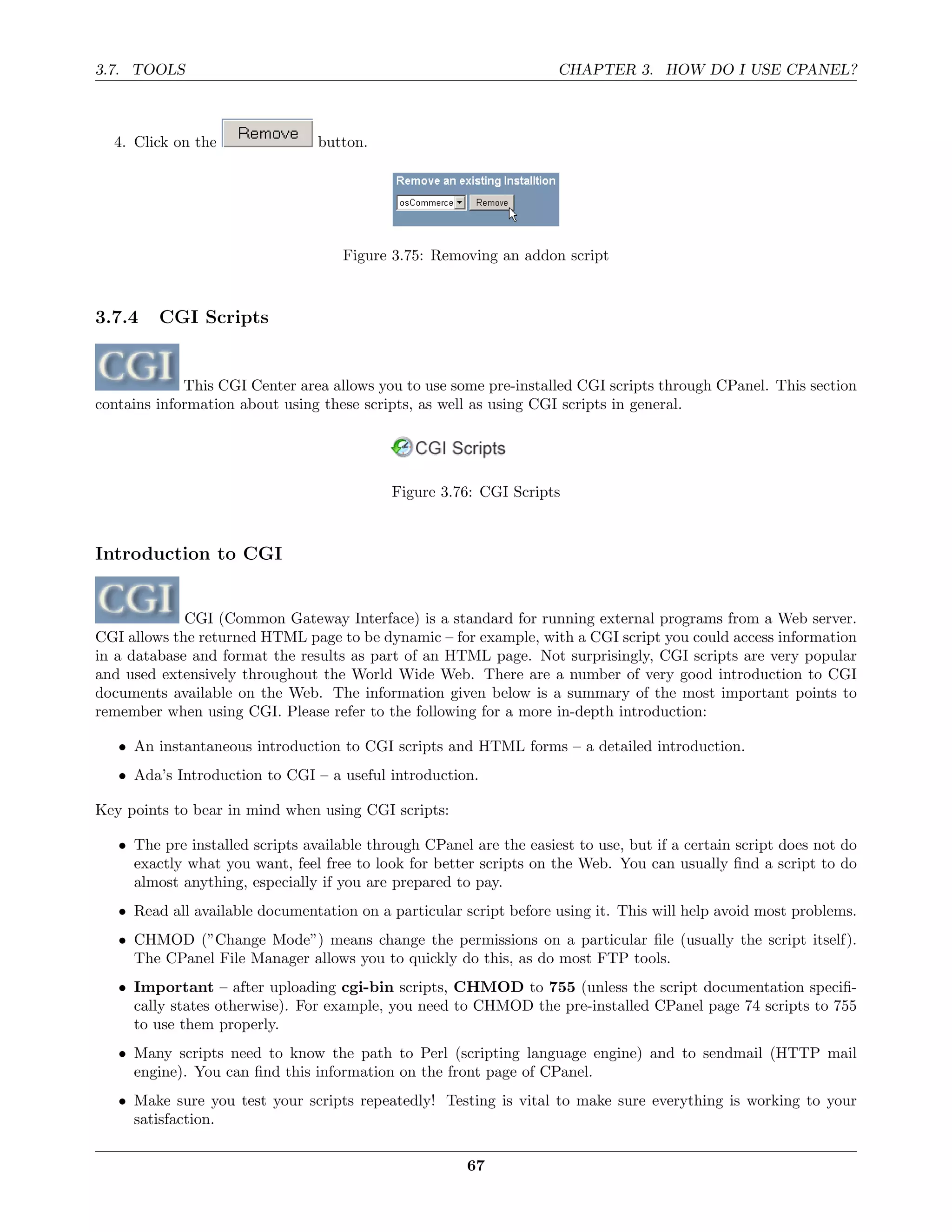 3.7. TOOLS                                                           CHAPTER 3. HOW DO I USE CPANEL?



  4. Click on the                button.




                                     Figure 3.75: Removing an addon script



3.7.4    CGI Scripts


             This CGI Center area allows you to use some pre-installed CGI scripts through CPanel. This section
contains information about using these scripts, as well as using CGI scripts in general.




                                            Figure 3.76: CGI Scripts



Introduction to CGI


             CGI (Common Gateway Interface) is a standard for running external programs from a Web server.
CGI allows the returned HTML page to be dynamic – for example, with a CGI script you could access information
in a database and format the results as part of an HTML page. Not surprisingly, CGI scripts are very popular
and used extensively throughout the World Wide Web. There are a number of very good introduction to CGI
documents available on the Web. The information given below is a summary of the most important points to
remember when using CGI. Please refer to the following for a more in-depth introduction:

   • An instantaneous introduction to CGI scripts and HTML forms – a detailed introduction.
   • Ada’s Introduction to CGI – a useful introduction.

Key points to bear in mind when using CGI scripts:

   • The pre installed scripts available through CPanel are the easiest to use, but if a certain script does not do
     exactly what you want, feel free to look for better scripts on the Web. You can usually ﬁnd a script to do
     almost anything, especially if you are prepared to pay.
   • Read all available documentation on a particular script before using it. This will help avoid most problems.
   • CHMOD (”Change Mode”) means change the permissions on a particular ﬁle (usually the script itself).
     The CPanel File Manager allows you to quickly do this, as do most FTP tools.
   • Important – after uploading cgi-bin scripts, CHMOD to 755 (unless the script documentation speciﬁ-
     cally states otherwise). For example, you need to CHMOD the pre-installed CPanel page 74 scripts to 755
     to use them properly.
   • Many scripts need to know the path to Perl (scripting language engine) and to sendmail (HTTP mail
     engine). You can ﬁnd this information on the front page of CPanel.
   • Make sure you test your scripts repeatedly! Testing is vital to make sure everything is working to your
     satisfaction.

                                                       67
 
