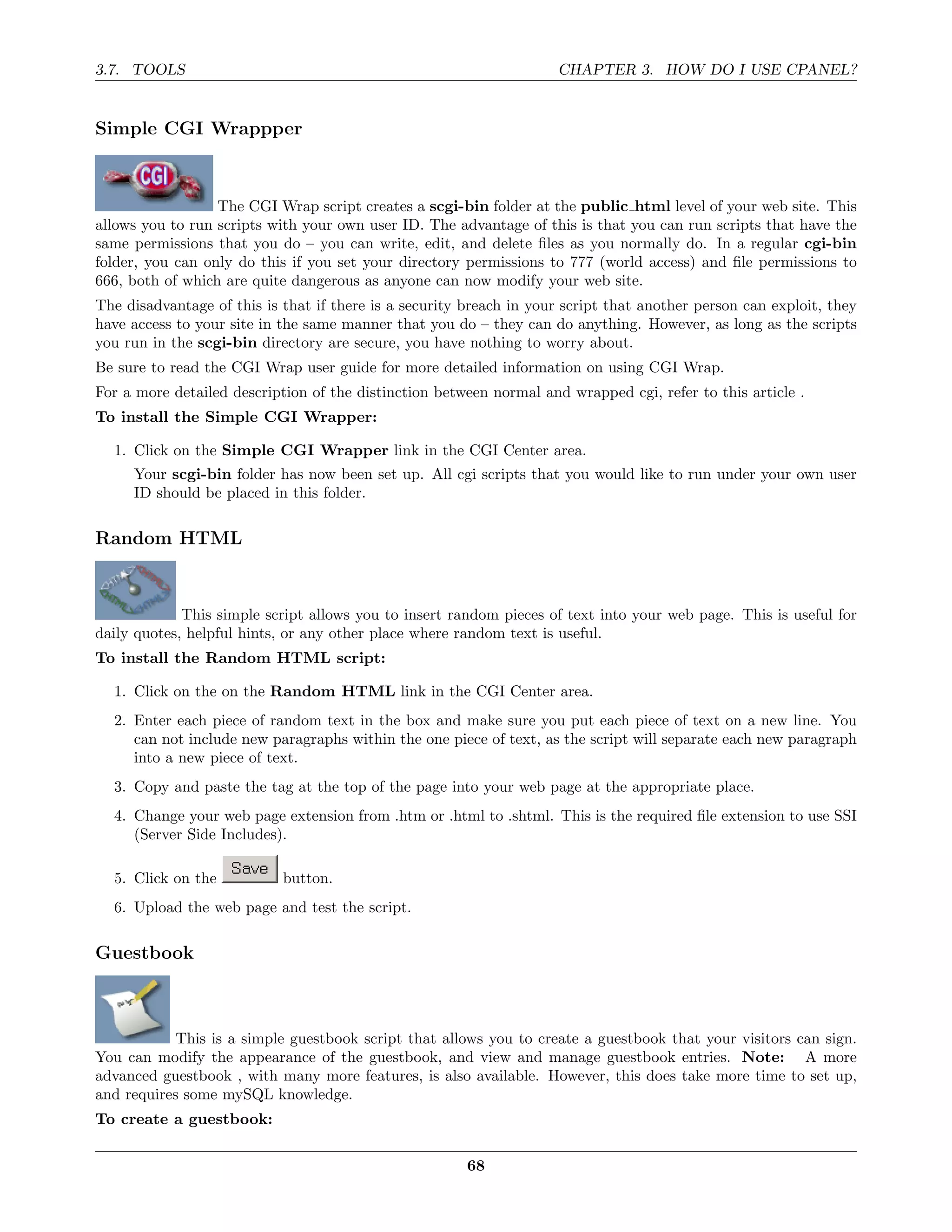 3.7. TOOLS                                                           CHAPTER 3. HOW DO I USE CPANEL?


Simple CGI Wrappper



                  The CGI Wrap script creates a scgi-bin folder at the public html level of your web site. This
allows you to run scripts with your own user ID. The advantage of this is that you can run scripts that have the
same permissions that you do – you can write, edit, and delete ﬁles as you normally do. In a regular cgi-bin
folder, you can only do this if you set your directory permissions to 777 (world access) and ﬁle permissions to
666, both of which are quite dangerous as anyone can now modify your web site.
The disadvantage of this is that if there is a security breach in your script that another person can exploit, they
have access to your site in the same manner that you do – they can do anything. However, as long as the scripts
you run in the scgi-bin directory are secure, you have nothing to worry about.
Be sure to read the CGI Wrap user guide for more detailed information on using CGI Wrap.
For a more detailed description of the distinction between normal and wrapped cgi, refer to this article .
To install the Simple CGI Wrapper:

  1. Click on the Simple CGI Wrapper link in the CGI Center area.
     Your scgi-bin folder has now been set up. All cgi scripts that you would like to run under your own user
     ID should be placed in this folder.

Random HTML



             This simple script allows you to insert random pieces of text into your web page. This is useful for
daily quotes, helpful hints, or any other place where random text is useful.
To install the Random HTML script:

  1. Click on the on the Random HTML link in the CGI Center area.
  2. Enter each piece of random text in the box and make sure you put each piece of text on a new line. You
     can not include new paragraphs within the one piece of text, as the script will separate each new paragraph
     into a new piece of text.
  3. Copy and paste the tag at the top of the page into your web page at the appropriate place.
  4. Change your web page extension from .htm or .html to .shtml. This is the required ﬁle extension to use SSI
     (Server Side Includes).

  5. Click on the           button.
  6. Upload the web page and test the script.

Guestbook



            This is a simple guestbook script that allows you to create a guestbook that your visitors can sign.
You can modify the appearance of the guestbook, and view and manage guestbook entries. Note: A more
advanced guestbook , with many more features, is also available. However, this does take more time to set up,
and requires some mySQL knowledge.
To create a guestbook:

                                                        68
 