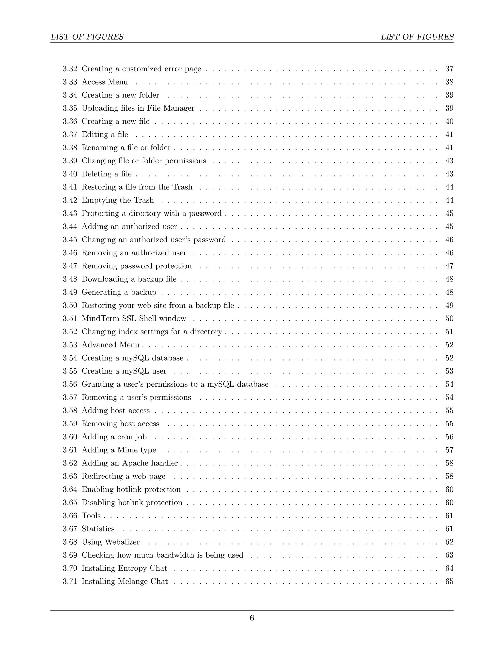 LIST OF FIGURES                                                                                    LIST OF FIGURES


  3.32 Creating a customized error page . . . . . . . . . . . . . . . . . . . . . . . . . . . . . . . . . . . . . 37
  3.33 Access Menu . . . . . . . . . . . . . . . . . . . . . . . . . . . . . . . . . . . . . . . . . . . . . . . . 38
  3.34 Creating a new folder . . . . . . . . . . . . . . . . . . . . . . . . . . . . . . . . . . . . . . . . . . . 39
  3.35 Uploading ﬁles in File Manager . . . . . . . . . . . . . . . . . . . . . . . . . . . . . . . . . . . . . . 39
  3.36 Creating a new ﬁle . . . . . . . . . . . . . . . . . . . . . . . . . . . . . . . . . . . . . . . . . . . . . 40
  3.37 Editing a ﬁle . . . . . . . . . . . . . . . . . . . . . . . . . . . . . . . . . . . . . . . . . . . . . . . . 41
  3.38 Renaming a ﬁle or folder . . . . . . . . . . . . . . . . . . . . . . . . . . . . . . . . . . . . . . . . . . 41
  3.39 Changing ﬁle or folder permissions . . . . . . . . . . . . . . . . . . . . . . . . . . . . . . . . . . . . 43
  3.40 Deleting a ﬁle . . . . . . . . . . . . . . . . . . . . . . . . . . . . . . . . . . . . . . . . . . . . . . . . 43
  3.41 Restoring a ﬁle from the Trash . . . . . . . . . . . . . . . . . . . . . . . . . . . . . . . . . . . . . . 44
  3.42 Emptying the Trash . . . . . . . . . . . . . . . . . . . . . . . . . . . . . . . . . . . . . . . . . . . . 44
  3.43 Protecting a directory with a password . . . . . . . . . . . . . . . . . . . . . . . . . . . . . . . . . . 45
  3.44 Adding an authorized user . . . . . . . . . . . . . . . . . . . . . . . . . . . . . . . . . . . . . . . . . 45
  3.45 Changing an authorized user’s password . . . . . . . . . . . . . . . . . . . . . . . . . . . . . . . . . 46
  3.46 Removing an authorized user . . . . . . . . . . . . . . . . . . . . . . . . . . . . . . . . . . . . . . . 46
  3.47 Removing password protection . . . . . . . . . . . . . . . . . . . . . . . . . . . . . . . . . . . . . . 47
  3.48 Downloading a backup ﬁle . . . . . . . . . . . . . . . . . . . . . . . . . . . . . . . . . . . . . . . . . 48
  3.49 Generating a backup . . . . . . . . . . . . . . . . . . . . . . . . . . . . . . . . . . . . . . . . . . . . 48
  3.50 Restoring your web site from a backup ﬁle . . . . . . . . . . . . . . . . . . . . . . . . . . . . . . . . 49
  3.51 MindTerm SSL Shell window . . . . . . . . . . . . . . . . . . . . . . . . . . . . . . . . . . . . . . . 50
  3.52 Changing index settings for a directory . . . . . . . . . . . . . . . . . . . . . . . . . . . . . . . . . . 51
  3.53 Advanced Menu . . . . . . . . . . . . . . . . . . . . . . . . . . . . . . . . . . . . . . . . . . . . . . . 52
  3.54 Creating a mySQL database . . . . . . . . . . . . . . . . . . . . . . . . . . . . . . . . . . . . . . . . 52
  3.55 Creating a mySQL user . . . . . . . . . . . . . . . . . . . . . . . . . . . . . . . . . . . . . . . . . . 53
  3.56 Granting a user’s permissions to a mySQL database . . . . . . . . . . . . . . . . . . . . . . . . . . 54
  3.57 Removing a user’s permissions . . . . . . . . . . . . . . . . . . . . . . . . . . . . . . . . . . . . . . 54
  3.58 Adding host access . . . . . . . . . . . . . . . . . . . . . . . . . . . . . . . . . . . . . . . . . . . . . 55
  3.59 Removing host access . . . . . . . . . . . . . . . . . . . . . . . . . . . . . . . . . . . . . . . . . . . 55
  3.60 Adding a cron job . . . . . . . . . . . . . . . . . . . . . . . . . . . . . . . . . . . . . . . . . . . . . 56
  3.61 Adding a Mime type . . . . . . . . . . . . . . . . . . . . . . . . . . . . . . . . . . . . . . . . . . . . 57
  3.62 Adding an Apache handler . . . . . . . . . . . . . . . . . . . . . . . . . . . . . . . . . . . . . . . . . 58
  3.63 Redirecting a web page      . . . . . . . . . . . . . . . . . . . . . . . . . . . . . . . . . . . . . . . . . . 58
  3.64 Enabling hotlink protection . . . . . . . . . . . . . . . . . . . . . . . . . . . . . . . . . . . . . . . . 60
  3.65 Disabling hotlink protection . . . . . . . . . . . . . . . . . . . . . . . . . . . . . . . . . . . . . . . . 60
  3.66 Tools . . . . . . . . . . . . . . . . . . . . . . . . . . . . . . . . . . . . . . . . . . . . . . . . . . . . . 61
  3.67 Statistics . . . . . . . . . . . . . . . . . . . . . . . . . . . . . . . . . . . . . . . . . . . . . . . . . . 61
  3.68 Using Webalizer      . . . . . . . . . . . . . . . . . . . . . . . . . . . . . . . . . . . . . . . . . . . . . . 62
  3.69 Checking how much bandwidth is being used . . . . . . . . . . . . . . . . . . . . . . . . . . . . . . 63
  3.70 Installing Entropy Chat . . . . . . . . . . . . . . . . . . . . . . . . . . . . . . . . . . . . . . . . . . 64
  3.71 Installing Melange Chat . . . . . . . . . . . . . . . . . . . . . . . . . . . . . . . . . . . . . . . . . . 65



                                                           6
 