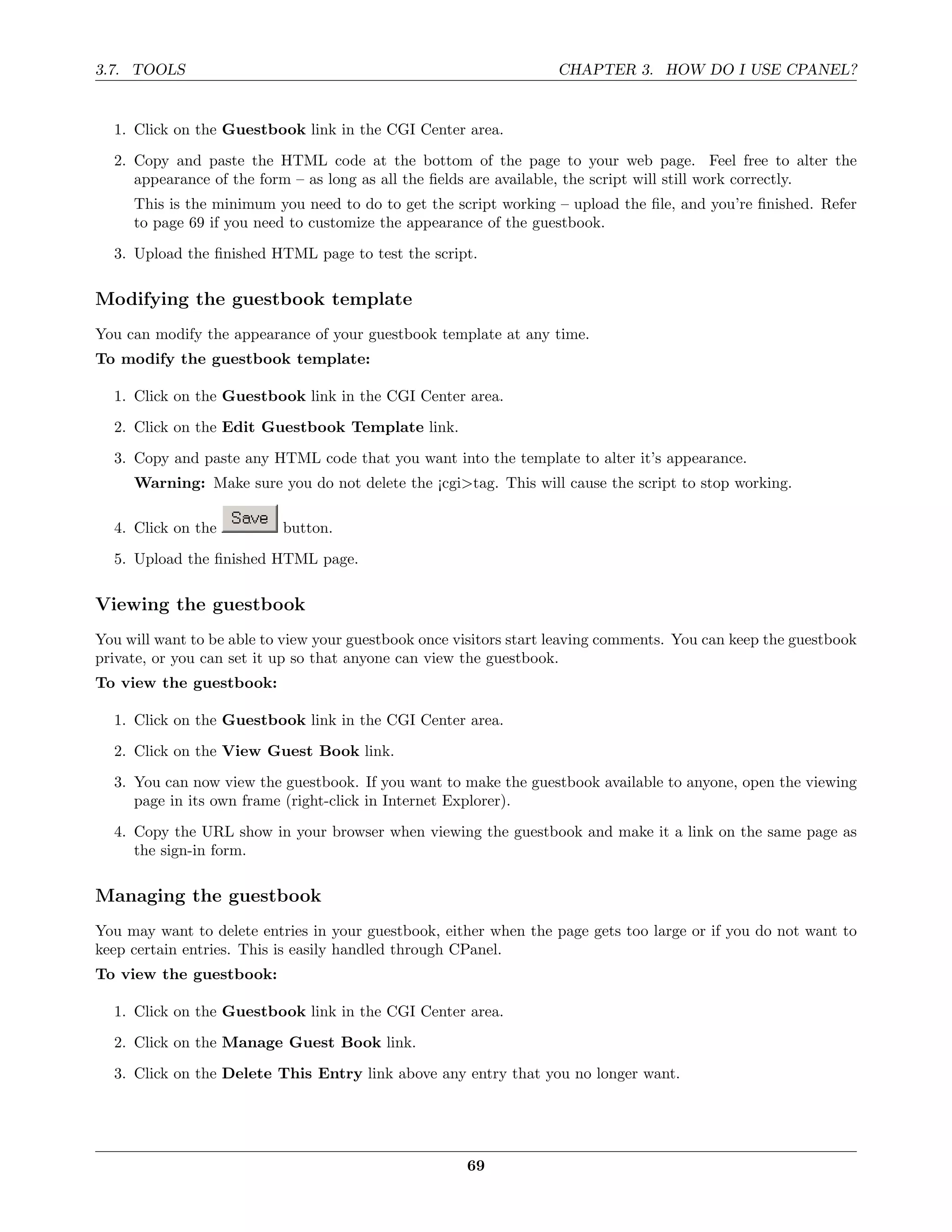 3.7. TOOLS                                                          CHAPTER 3. HOW DO I USE CPANEL?


  1. Click on the Guestbook link in the CGI Center area.
  2. Copy and paste the HTML code at the bottom of the page to your web page. Feel free to alter the
     appearance of the form – as long as all the ﬁelds are available, the script will still work correctly.
     This is the minimum you need to do to get the script working – upload the ﬁle, and you’re ﬁnished. Refer
     to page 69 if you need to customize the appearance of the guestbook.
  3. Upload the ﬁnished HTML page to test the script.

Modifying the guestbook template
You can modify the appearance of your guestbook template at any time.
To modify the guestbook template:

  1. Click on the Guestbook link in the CGI Center area.
  2. Click on the Edit Guestbook Template link.
  3. Copy and paste any HTML code that you want into the template to alter it’s appearance.
     Warning: Make sure you do not delete the ¡cgi>tag. This will cause the script to stop working.

  4. Click on the          button.
  5. Upload the ﬁnished HTML page.

Viewing the guestbook
You will want to be able to view your guestbook once visitors start leaving comments. You can keep the guestbook
private, or you can set it up so that anyone can view the guestbook.
To view the guestbook:

  1. Click on the Guestbook link in the CGI Center area.
  2. Click on the View Guest Book link.
  3. You can now view the guestbook. If you want to make the guestbook available to anyone, open the viewing
     page in its own frame (right-click in Internet Explorer).
  4. Copy the URL show in your browser when viewing the guestbook and make it a link on the same page as
     the sign-in form.

Managing the guestbook
You may want to delete entries in your guestbook, either when the page gets too large or if you do not want to
keep certain entries. This is easily handled through CPanel.
To view the guestbook:

  1. Click on the Guestbook link in the CGI Center area.
  2. Click on the Manage Guest Book link.
  3. Click on the Delete This Entry link above any entry that you no longer want.




                                                      69
 