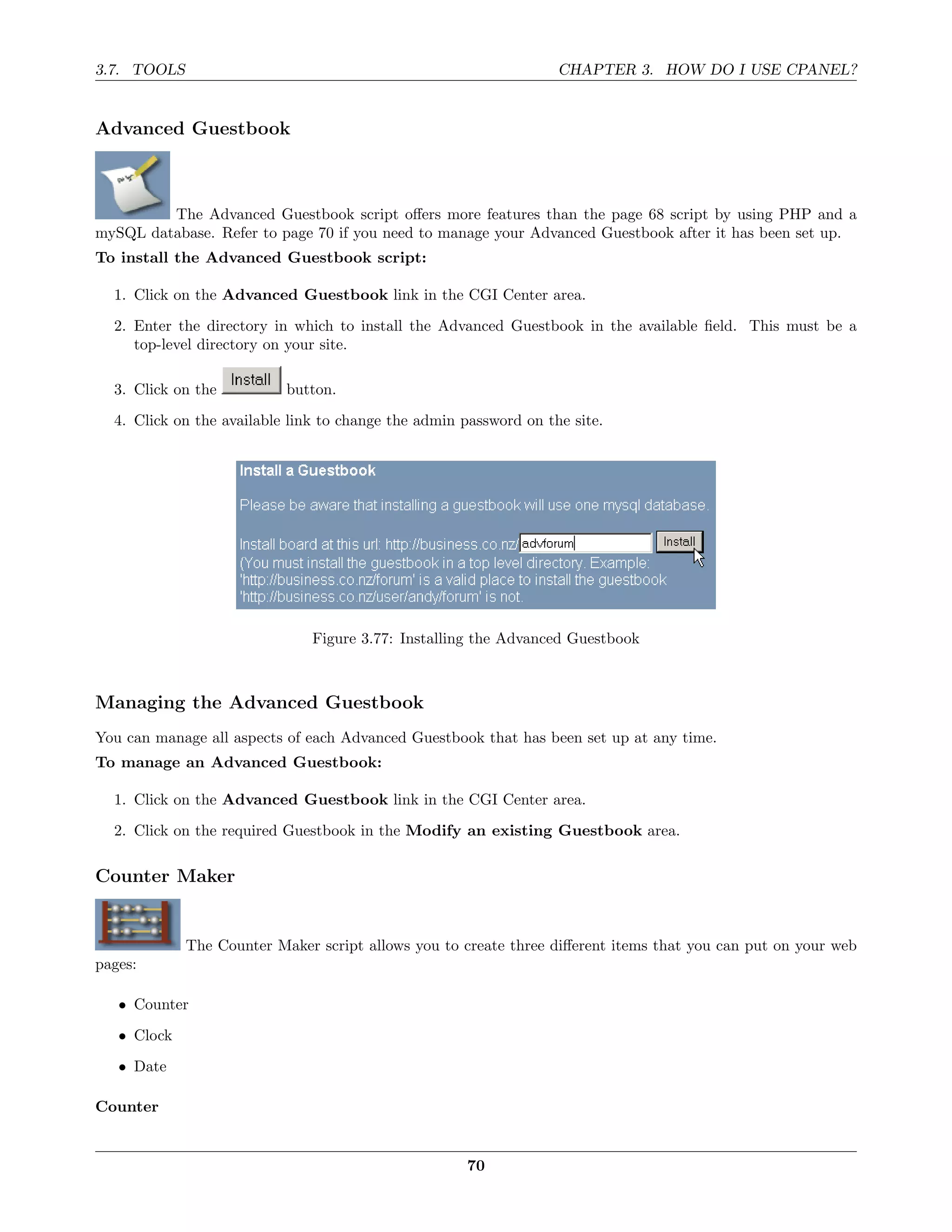 3.7. TOOLS                                                         CHAPTER 3. HOW DO I USE CPANEL?


Advanced Guestbook



         The Advanced Guestbook script oﬀers more features than the page 68 script by using PHP and a
mySQL database. Refer to page 70 if you need to manage your Advanced Guestbook after it has been set up.
To install the Advanced Guestbook script:

  1. Click on the Advanced Guestbook link in the CGI Center area.

  2. Enter the directory in which to install the Advanced Guestbook in the available ﬁeld. This must be a
     top-level directory on your site.

  3. Click on the          button.

  4. Click on the available link to change the admin password on the site.




                               Figure 3.77: Installing the Advanced Guestbook



Managing the Advanced Guestbook
You can manage all aspects of each Advanced Guestbook that has been set up at any time.
To manage an Advanced Guestbook:

  1. Click on the Advanced Guestbook link in the CGI Center area.
  2. Click on the required Guestbook in the Modify an existing Guestbook area.

Counter Maker


             The Counter Maker script allows you to create three diﬀerent items that you can put on your web
pages:

   • Counter
   • Clock

   • Date

Counter


                                                     70
 