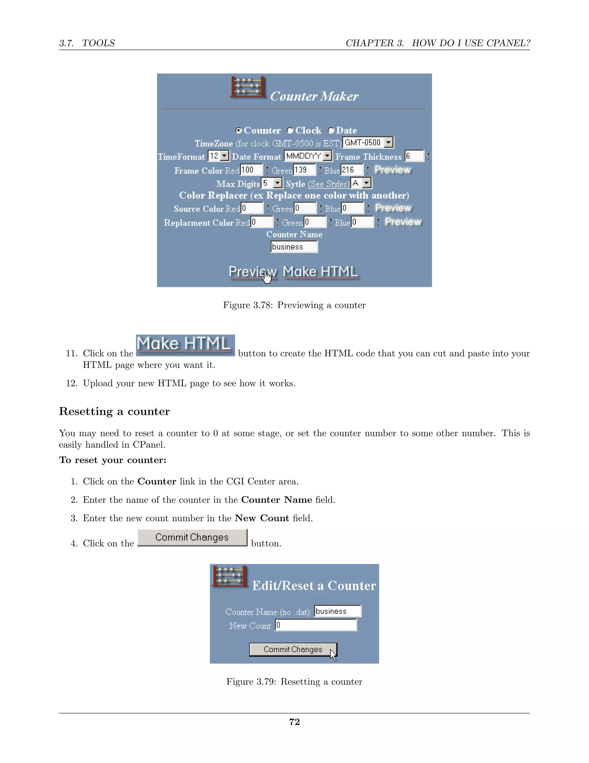3.7. TOOLS                                                       CHAPTER 3. HOW DO I USE CPANEL?




                                     Figure 3.78: Previewing a counter




 11. Click on the                       button to create the HTML code that you can cut and paste into your
     HTML page where you want it.
 12. Upload your new HTML page to see how it works.

Resetting a counter
You may need to reset a counter to 0 at some stage, or set the counter number to some other number. This is
easily handled in CPanel.
To reset your counter:

  1. Click on the Counter link in the CGI Center area.
  2. Enter the name of the counter in the Counter Name ﬁeld.
  3. Enter the new count number in the New Count ﬁeld.

  4. Click on the                          button.




                                      Figure 3.79: Resetting a counter



                                                     72
 