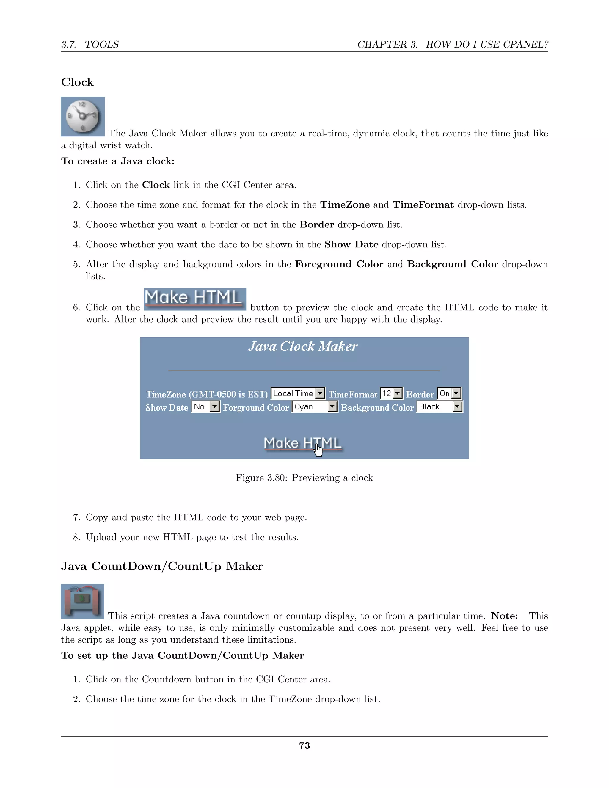3.7. TOOLS                                                         CHAPTER 3. HOW DO I USE CPANEL?


Clock



           The Java Clock Maker allows you to create a real-time, dynamic clock, that counts the time just like
a digital wrist watch.
To create a Java clock:

  1. Click on the Clock link in the CGI Center area.

  2. Choose the time zone and format for the clock in the TimeZone and TimeFormat drop-down lists.
  3. Choose whether you want a border or not in the Border drop-down list.
  4. Choose whether you want the date to be shown in the Show Date drop-down list.
  5. Alter the display and background colors in the Foreground Color and Background Color drop-down
     lists.


  6. Click on the                         button to preview the clock and create the HTML code to make it
     work. Alter the clock and preview the result until you are happy with the display.




                                       Figure 3.80: Previewing a clock


  7. Copy and paste the HTML code to your web page.
  8. Upload your new HTML page to test the results.

Java CountDown/CountUp Maker



           This script creates a Java countdown or countup display, to or from a particular time. Note: This
Java applet, while easy to use, is only minimally customizable and does not present very well. Feel free to use
the script as long as you understand these limitations.
To set up the Java CountDown/CountUp Maker

  1. Click on the Countdown button in the CGI Center area.

  2. Choose the time zone for the clock in the TimeZone drop-down list.



                                                       73
 