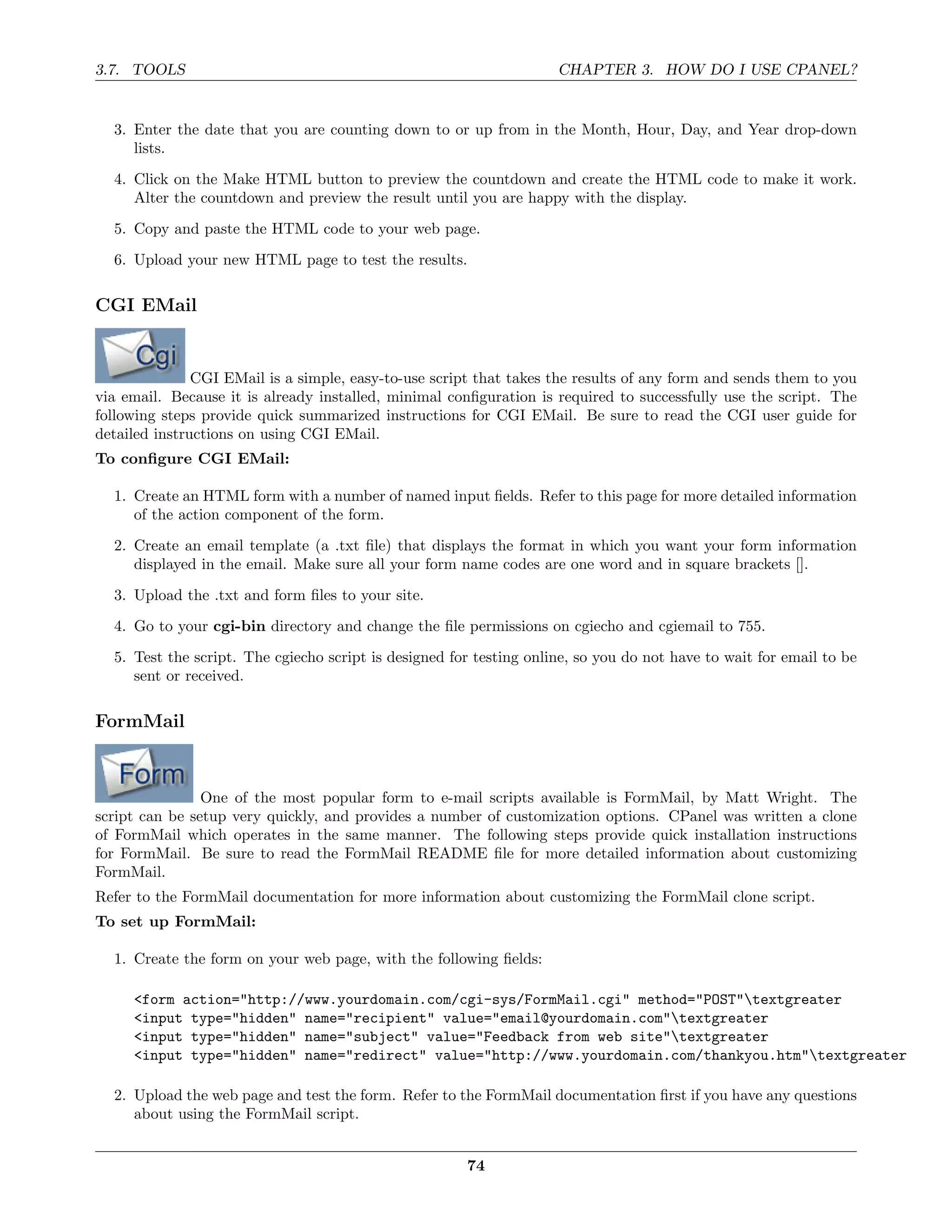 3.7. TOOLS                                                           CHAPTER 3. HOW DO I USE CPANEL?


  3. Enter the date that you are counting down to or up from in the Month, Hour, Day, and Year drop-down
     lists.
  4. Click on the Make HTML button to preview the countdown and create the HTML code to make it work.
     Alter the countdown and preview the result until you are happy with the display.
  5. Copy and paste the HTML code to your web page.
  6. Upload your new HTML page to test the results.

CGI EMail


               CGI EMail is a simple, easy-to-use script that takes the results of any form and sends them to you
via email. Because it is already installed, minimal conﬁguration is required to successfully use the script. The
following steps provide quick summarized instructions for CGI EMail. Be sure to read the CGI user guide for
detailed instructions on using CGI EMail.
To conﬁgure CGI EMail:

  1. Create an HTML form with a number of named input ﬁelds. Refer to this page for more detailed information
     of the action component of the form.
  2. Create an email template (a .txt ﬁle) that displays the format in which you want your form information
     displayed in the email. Make sure all your form name codes are one word and in square brackets [].

  3. Upload the .txt and form ﬁles to your site.
  4. Go to your cgi-bin directory and change the ﬁle permissions on cgiecho and cgiemail to 755.
  5. Test the script. The cgiecho script is designed for testing online, so you do not have to wait for email to be
     sent or received.

FormMail



                One of the most popular form to e-mail scripts available is FormMail, by Matt Wright. The
script can be setup very quickly, and provides a number of customization options. CPanel was written a clone
of FormMail which operates in the same manner. The following steps provide quick installation instructions
for FormMail. Be sure to read the FormMail README ﬁle for more detailed information about customizing
FormMail.
Refer to the FormMail documentation for more information about customizing the FormMail clone script.
To set up FormMail:

  1. Create the form on your web page, with the following ﬁelds:

     <form action="http://www.yourdomain.com/cgi-sys/FormMail.cgi" method="POST"textgreater
     <input type="hidden" name="recipient" value="email@yourdomain.com"textgreater
     <input type="hidden" name="subject" value="Feedback from web site"textgreater
     <input type="hidden" name="redirect" value="http://www.yourdomain.com/thankyou.htm"textgreater

  2. Upload the web page and test the form. Refer to the FormMail documentation ﬁrst if you have any questions
     about using the FormMail script.


                                                       74
 