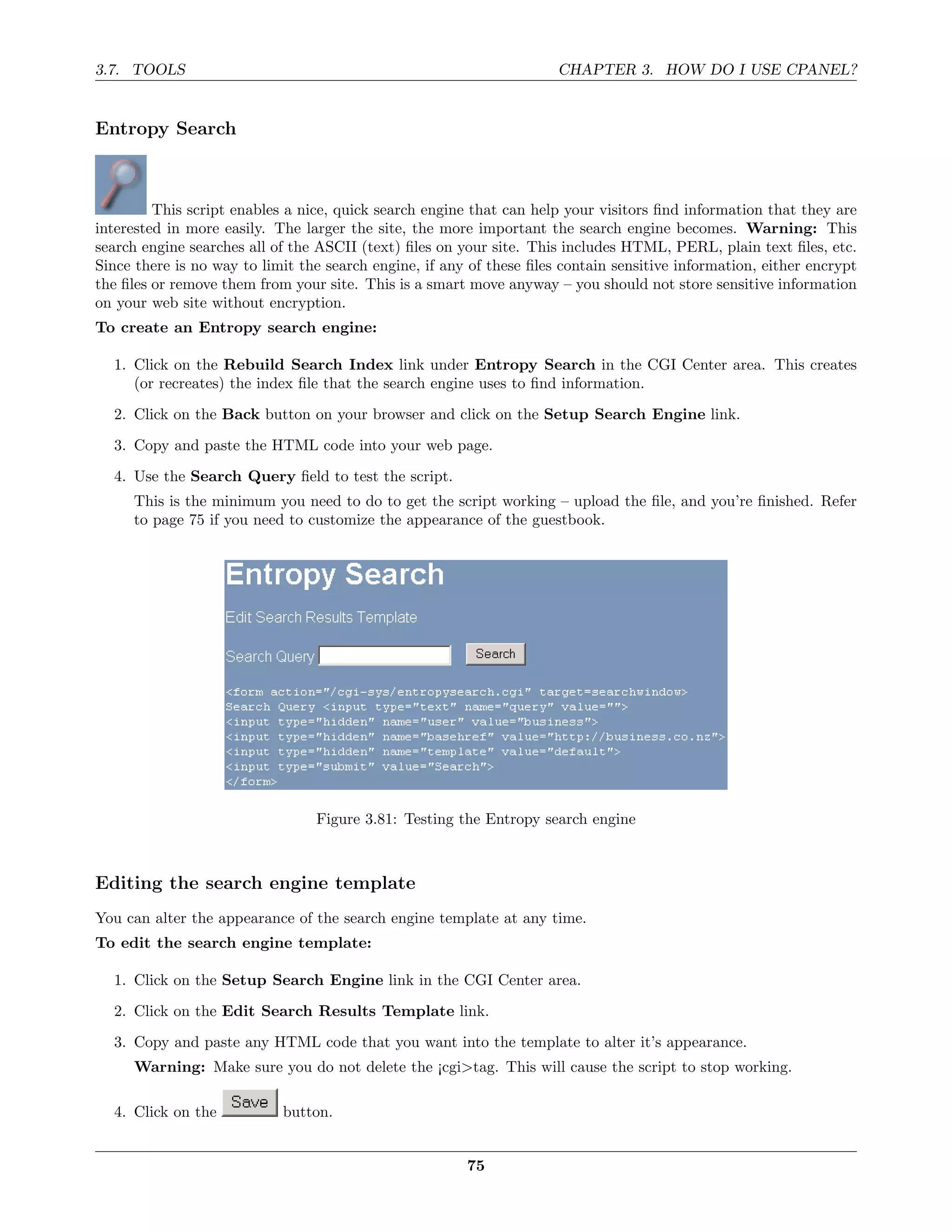 3.7. TOOLS                                                            CHAPTER 3. HOW DO I USE CPANEL?


Entropy Search



         This script enables a nice, quick search engine that can help your visitors ﬁnd information that they are
interested in more easily. The larger the site, the more important the search engine becomes. Warning: This
search engine searches all of the ASCII (text) ﬁles on your site. This includes HTML, PERL, plain text ﬁles, etc.
Since there is no way to limit the search engine, if any of these ﬁles contain sensitive information, either encrypt
the ﬁles or remove them from your site. This is a smart move anyway – you should not store sensitive information
on your web site without encryption.
To create an Entropy search engine:

  1. Click on the Rebuild Search Index link under Entropy Search in the CGI Center area. This creates
     (or recreates) the index ﬁle that the search engine uses to ﬁnd information.
  2. Click on the Back button on your browser and click on the Setup Search Engine link.
  3. Copy and paste the HTML code into your web page.
  4. Use the Search Query ﬁeld to test the script.
     This is the minimum you need to do to get the script working – upload the ﬁle, and you’re ﬁnished. Refer
     to page 75 if you need to customize the appearance of the guestbook.




                                 Figure 3.81: Testing the Entropy search engine



Editing the search engine template
You can alter the appearance of the search engine template at any time.
To edit the search engine template:

  1. Click on the Setup Search Engine link in the CGI Center area.
  2. Click on the Edit Search Results Template link.
  3. Copy and paste any HTML code that you want into the template to alter it’s appearance.
     Warning: Make sure you do not delete the ¡cgi>tag. This will cause the script to stop working.

  4. Click on the           button.


                                                        75
 