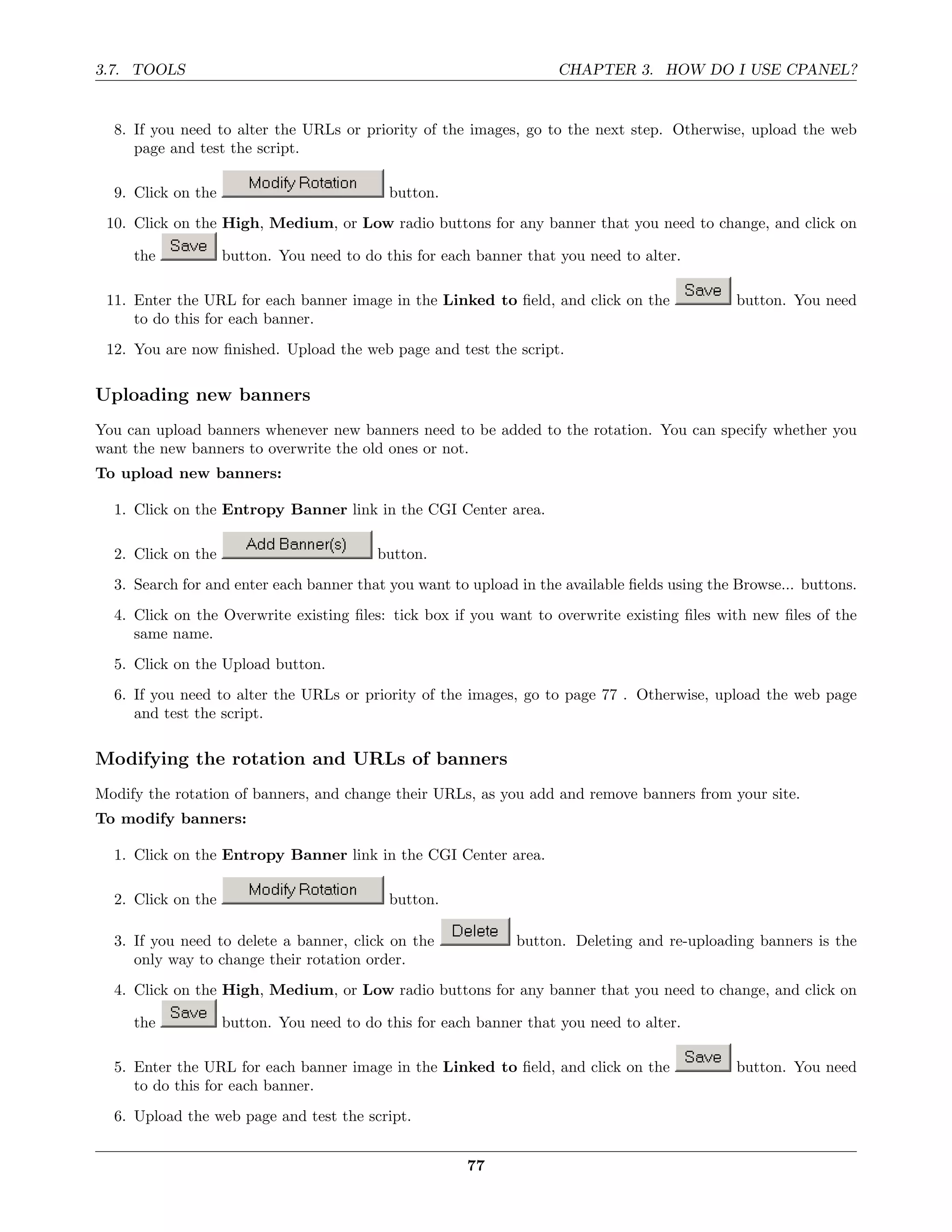 3.7. TOOLS                                                           CHAPTER 3. HOW DO I USE CPANEL?


  8. If you need to alter the URLs or priority of the images, go to the next step. Otherwise, upload the web
     page and test the script.

  9. Click on the                           button.
 10. Click on the High, Medium, or Low radio buttons for any banner that you need to change, and click on

     the            button. You need to do this for each banner that you need to alter.

 11. Enter the URL for each banner image in the Linked to ﬁeld, and click on the               button. You need
     to do this for each banner.
 12. You are now ﬁnished. Upload the web page and test the script.

Uploading new banners
You can upload banners whenever new banners need to be added to the rotation. You can specify whether you
want the new banners to overwrite the old ones or not.
To upload new banners:

  1. Click on the Entropy Banner link in the CGI Center area.

  2. Click on the                         button.
  3. Search for and enter each banner that you want to upload in the available ﬁelds using the Browse... buttons.
  4. Click on the Overwrite existing ﬁles: tick box if you want to overwrite existing ﬁles with new ﬁles of the
     same name.
  5. Click on the Upload button.
  6. If you need to alter the URLs or priority of the images, go to page 77 . Otherwise, upload the web page
     and test the script.

Modifying the rotation and URLs of banners
Modify the rotation of banners, and change their URLs, as you add and remove banners from your site.
To modify banners:

  1. Click on the Entropy Banner link in the CGI Center area.

  2. Click on the                           button.

  3. If you need to delete a banner, click on the             button. Deleting and re-uploading banners is the
     only way to change their rotation order.
  4. Click on the High, Medium, or Low radio buttons for any banner that you need to change, and click on

     the            button. You need to do this for each banner that you need to alter.

  5. Enter the URL for each banner image in the Linked to ﬁeld, and click on the               button. You need
     to do this for each banner.
  6. Upload the web page and test the script.


                                                       77
 
