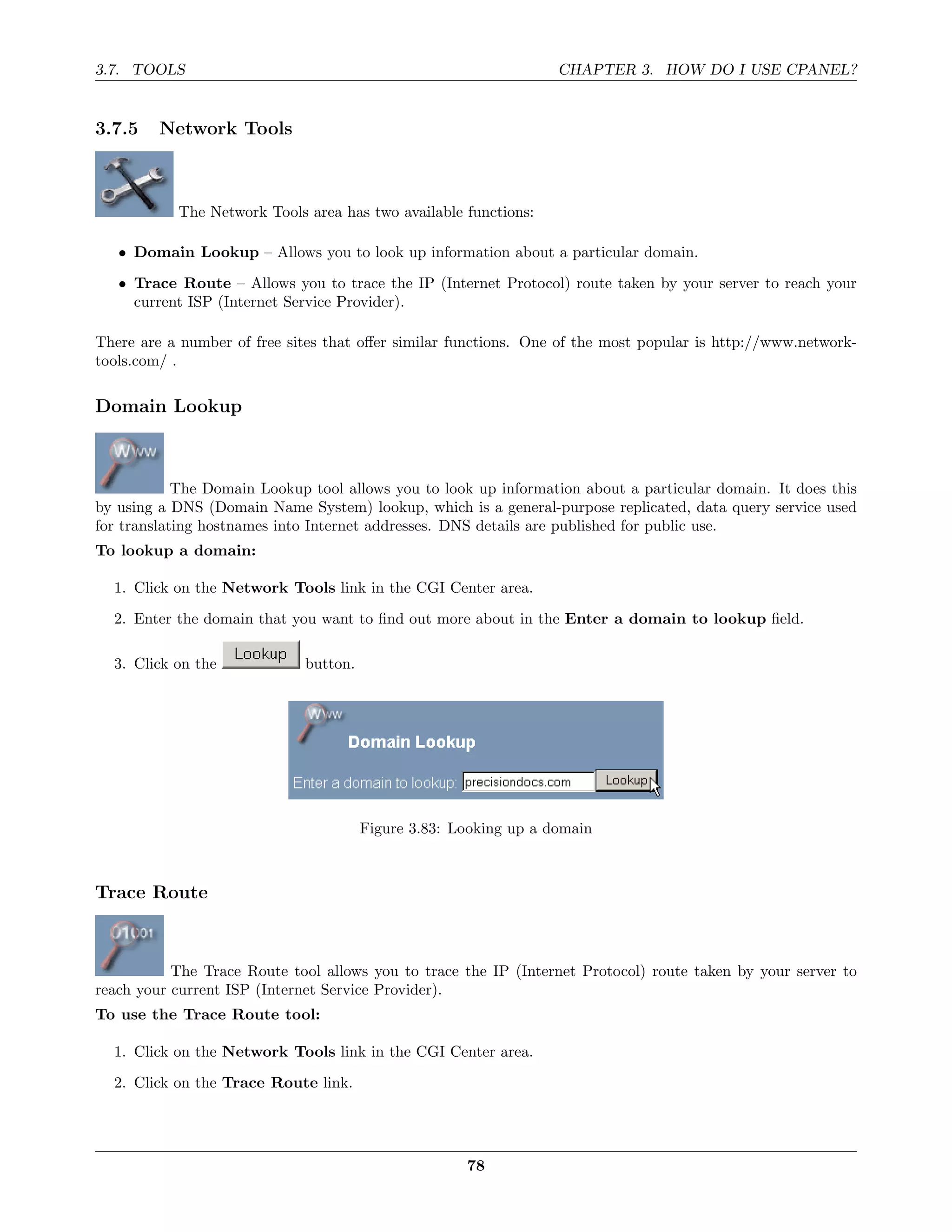 3.7. TOOLS                                                        CHAPTER 3. HOW DO I USE CPANEL?


3.7.5    Network Tools



           The Network Tools area has two available functions:

   • Domain Lookup – Allows you to look up information about a particular domain.

   • Trace Route – Allows you to trace the IP (Internet Protocol) route taken by your server to reach your
     current ISP (Internet Service Provider).

There are a number of free sites that oﬀer similar functions. One of the most popular is http://www.network-
tools.com/ .

Domain Lookup



            The Domain Lookup tool allows you to look up information about a particular domain. It does this
by using a DNS (Domain Name System) lookup, which is a general-purpose replicated, data query service used
for translating hostnames into Internet addresses. DNS details are published for public use.
To lookup a domain:

  1. Click on the Network Tools link in the CGI Center area.
  2. Enter the domain that you want to ﬁnd out more about in the Enter a domain to lookup ﬁeld.

  3. Click on the            button.




                                       Figure 3.83: Looking up a domain



Trace Route



           The Trace Route tool allows you to trace the IP (Internet Protocol) route taken by your server to
reach your current ISP (Internet Service Provider).
To use the Trace Route tool:

  1. Click on the Network Tools link in the CGI Center area.
  2. Click on the Trace Route link.




                                                     78
 