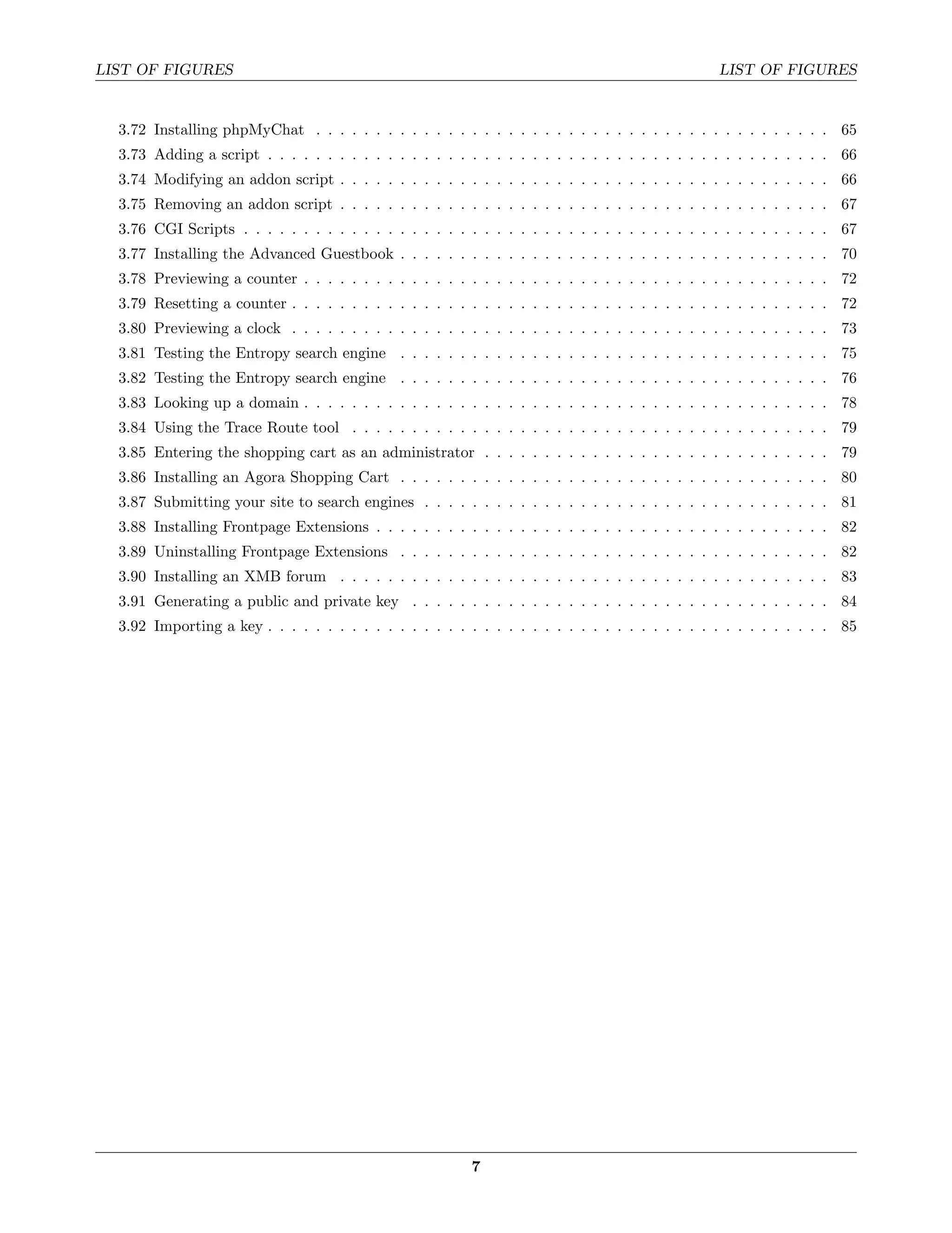 LIST OF FIGURES                                                                                  LIST OF FIGURES


  3.72 Installing phpMyChat . . . . . . . . . . . . . . . . . . . . . . . . . . . . . . . . . . . . . . . . . . . 65
  3.73 Adding a script . . . . . . . . . . . . . . . . . . . . . . . . . . . . . . . . . . . . . . . . . . . . . . . 66
  3.74 Modifying an addon script . . . . . . . . . . . . . . . . . . . . . . . . . . . . . . . . . . . . . . . . . 66
  3.75 Removing an addon script . . . . . . . . . . . . . . . . . . . . . . . . . . . . . . . . . . . . . . . . . 67
  3.76 CGI Scripts . . . . . . . . . . . . . . . . . . . . . . . . . . . . . . . . . . . . . . . . . . . . . . . . . 67
  3.77 Installing the Advanced Guestbook . . . . . . . . . . . . . . . . . . . . . . . . . . . . . . . . . . . . 70
  3.78 Previewing a counter . . . . . . . . . . . . . . . . . . . . . . . . . . . . . . . . . . . . . . . . . . . . 72
  3.79 Resetting a counter . . . . . . . . . . . . . . . . . . . . . . . . . . . . . . . . . . . . . . . . . . . . . 72
  3.80 Previewing a clock . . . . . . . . . . . . . . . . . . . . . . . . . . . . . . . . . . . . . . . . . . . . . 73
  3.81 Testing the Entropy search engine . . . . . . . . . . . . . . . . . . . . . . . . . . . . . . . . . . . . 75
  3.82 Testing the Entropy search engine . . . . . . . . . . . . . . . . . . . . . . . . . . . . . . . . . . . . 76
  3.83 Looking up a domain . . . . . . . . . . . . . . . . . . . . . . . . . . . . . . . . . . . . . . . . . . . . 78
  3.84 Using the Trace Route tool . . . . . . . . . . . . . . . . . . . . . . . . . . . . . . . . . . . . . . . . 79
  3.85 Entering the shopping cart as an administrator . . . . . . . . . . . . . . . . . . . . . . . . . . . . . 79
  3.86 Installing an Agora Shopping Cart . . . . . . . . . . . . . . . . . . . . . . . . . . . . . . . . . . . . 80
  3.87 Submitting your site to search engines . . . . . . . . . . . . . . . . . . . . . . . . . . . . . . . . . . 81
  3.88 Installing Frontpage Extensions . . . . . . . . . . . . . . . . . . . . . . . . . . . . . . . . . . . . . . 82
  3.89 Uninstalling Frontpage Extensions . . . . . . . . . . . . . . . . . . . . . . . . . . . . . . . . . . . . 82
  3.90 Installing an XMB forum . . . . . . . . . . . . . . . . . . . . . . . . . . . . . . . . . . . . . . . . . 83
  3.91 Generating a public and private key . . . . . . . . . . . . . . . . . . . . . . . . . . . . . . . . . . . 84
  3.92 Importing a key . . . . . . . . . . . . . . . . . . . . . . . . . . . . . . . . . . . . . . . . . . . . . . . 85




                                                         7
 